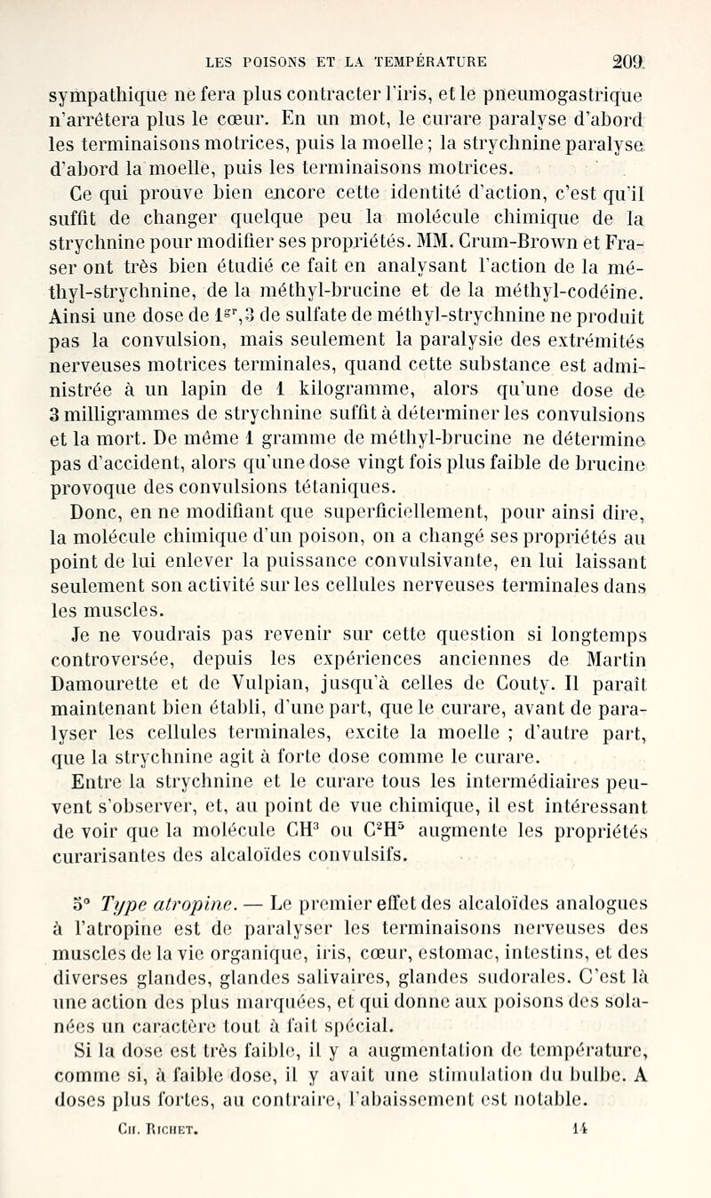 sympathique ne fera plus contracter l'iris, et le pneumogastrique n'arrêtera plus le cœur. En un mot, le curare paralyse d'abord les terminaisons motrices, puis la moelle ; la strychnine paralyse d'ahord la moelle, puis les terminaisons motrices. Ce qui prouve bien encore cette identité d'action, c'est qu'il suffit de changer quelque peu la molécule chimique de la strychnine pour modifier ses propriétés. MM. Crum-Brown et Fra- ser ont très bien étudié ce fait en analysant l'action de la mé- thyl-strychnine, de la méthyl-brucine et de la méthyl-codéine. Ainsi une dose de i°\d de sulfate de méthyl-strychnine ne produit pas la convulsion, mais seulement la paralysie des extrémités nerveuses motrices terminales, quand cette substance est admi- nistrée à un lapin de 1 kilogramme, alors qu'une dose de 3 milligrammes de strychnine suffit à déterminer les convulsions et la mort. De môme 1 gramme de méthyl-brucine ne détermine pas d'accident, alors qu'une do-se vingt fois plus faible de brucine provoque des convulsions tétaniques. Donc, en ne modifiant que superficiellement, pour ainsi dire, la molécule chimique d'un poison, on a changé ses propriétés au point de lui enlever la puissance convulsivante, en lui laissant seulement son activité sur les cellules nerveuses terminales dans les muscles. Je ne voudrais pas revenir sur cette question si longtemps controversée, depuis les expériences anciennes de Martin Damourette et de Vulpian, jusqu'à celles de Couty. Il paraît maintenant bien établi, d'une part, que le curare, avant de para- lyser les cellules terminales, excite la moelle ; d'autre part, que la strychnine agit à forte dose comme le curare. Entre la strychnine et le curare tous les intermédiaires peu- vent s'observer, et, au point de vue chimique, il est intéressant de voir que la molécule CH^ ou C'^H^ augmente les propriétés curarisantes des alcaloïdes convulsifs. o Ti/pe atropine. — Le premier effet des alcaloïdes analogues à l'atropine est de paralyser les terminaisons nerveuses des muscles de la vie organique, iris, cœur, estomac, intestins, et des diverses glandes, glandes saUvaires, glandes sudorales. C'est là une action des plus marquées, et qui donne aux poisons des sola- nées un caractère tout à fait spécial. Si la dose est très faible, il y a augmentation de température, comme si, à faible dose, il y avait une stimulation du bulbe. A doses plus fortes, au contraire, ral)aissement est notable. Cil. RiCHET. li