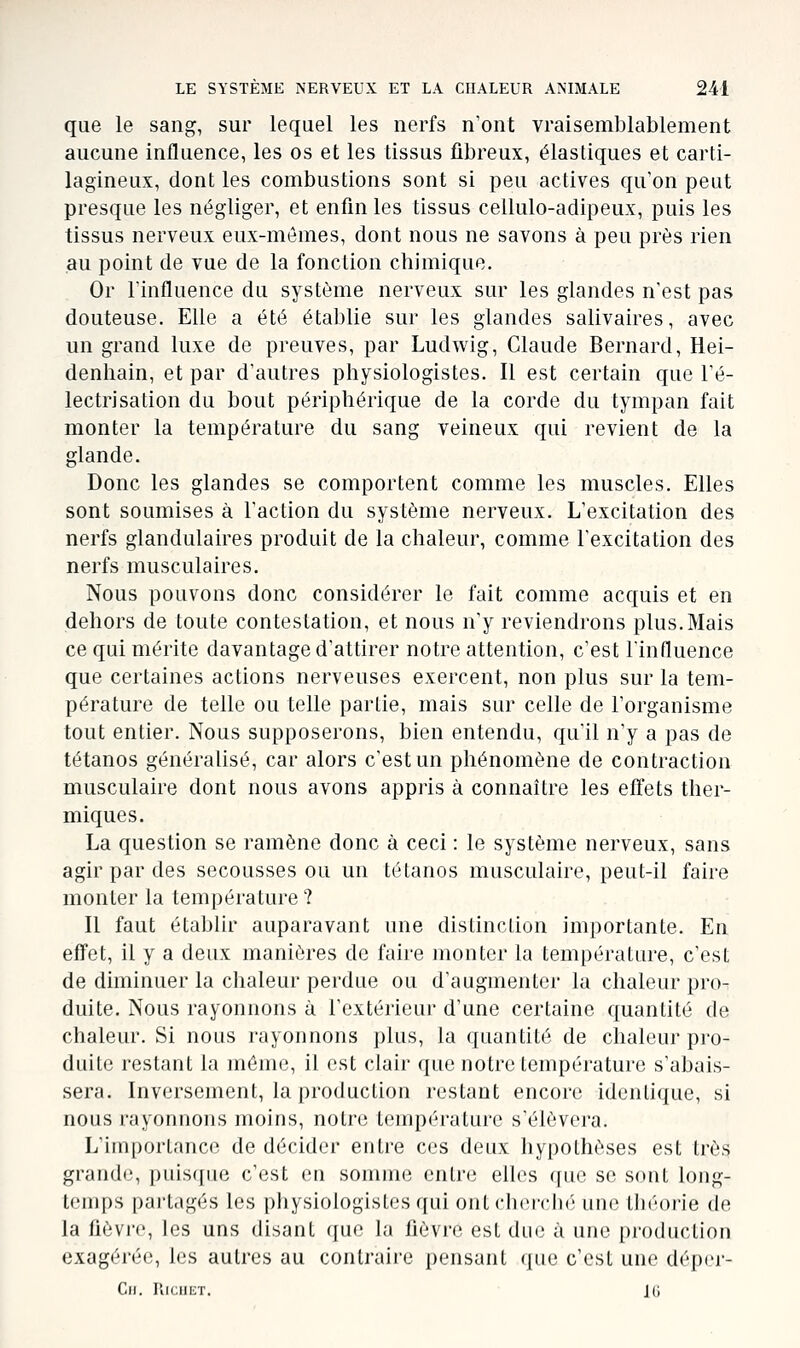 que le sang, sur lequel les nerfs n'ont vraisemblablement aucune influence, les os et les tissus fibreux, élastiques et carti- lagineux, dont les combustions sont si peu actives qu'on peut presque les négliger, et enfin les tissus cellulo-adipeux, puis les tissus nerveux eux-mêmes, dont nous ne savons à peu près rien au point de vue de la fonction chimique. Or linfluence du système nerveux sur les glandes n'est pas douteuse. Elle a été établie sur les glandes salivaires, avec un grand luxe de preuves, par Ludwig, Claude Bernard, Hei- denhain, et par d'autres physiologistes. Il est certain que l'é- lectrisation du bout périphérique de la corde du tympan fait monter la température du sang veineux qui revient de la glande. Donc les glandes se comportent comme les muscles. Elles sont soumises à l'action du système nerveux. L'excitation des nerfs glandulaires produit de la chaleur, comme l'excitation des nerfs musculaires. Nous pouvons donc considérer le fait comme acquis et en dehors de toute contestation, et nous n'y reviendrons plus.Mais ce qui mérite davantage d'attirer notre attention, c'est l'influence que certaines actions nerveuses exercent, non plus sur la tem- pérature de telle ou telle partie, mais sur celle de l'organisme tout entier. Nous supposerons, bien entendu, qu'il n'y a pas de tétanos généralisé, car alors c'est un phénomène de contraction musculaire dont nous avons appris à connaître les effets ther- miques. La question se ramène donc à ceci : le système nerveux, sans agir par des secousses ou un tétanos musculaire, peut-il faire monter la température ? Il faut établir auparavant une distinction importante. En efFet, il y a deux manières de faire monter la température, c'est de diminuer la chaleur perdue ou d'augmenter la chaleur pro- duite. Nous rayonnons à l'extérieur d'une certaine quantité de chaleur. Si nous rayonnons plus, la quantité de chaleur pro- duite restant la môme, il est clair que notre température s'abais- sera. Inversement, la production restant encore identique, si nous rayonnons moins, notre température s'élèvera. L'importance de décider entre ces deux hypothèses est très grande, puisque c'est en somme entre elles que se sont long- temps part.tgés les physiologistes qui ont cherché une throi'ie de la fièvi'f, les uns disant qu(,' la fièvi'ii est due à une production exagérée, les autres au contraire pensant que c'est une déper- Cii. RiciiiiT. 16