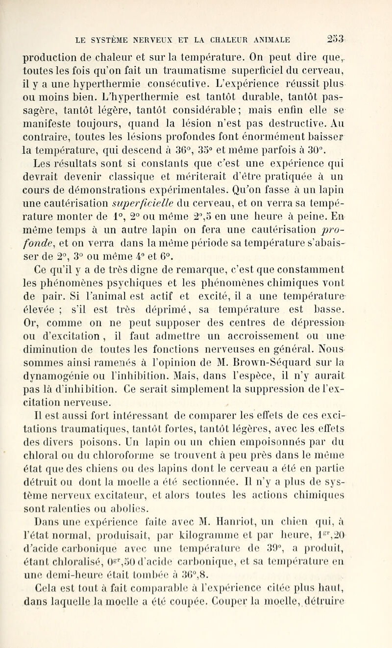 production de chaleur et sur la température. On peut dire que,- toutesles fois qu'on fait un traumatisme superficiel du cerveau, il y a une hyperthermie consécutive. L'expérience réussit plus ou moins bien. L'hyper thermie est tantôt durable, tantôt pas- sagère, tantôt légère, tantôt considérable ; mais enfin elle se manifeste toujours, quand la lésion n'est pas destructive. Au contraire, toutes les lésions profondes font énormément baisser la température, qui descend à 36°, 35° et même parfois à 30°. Les résultats sont si constants que c'est une expérience qui devrait devenir classique et mériterait d'être pratiquée à un cours de démonstrations expérimentales. Qu'on fasse à un lapin une cautérisation superficielle du cerveau, et on verra sa tempé- rature monter de 1°, 2° ou même 2°,5 en une hernie à peine. En même temps à un autre lapin on fera une cautérisation pro- fonde^ et on verra dans la même période sa température s'abais- ser de 2°, 3° ou même 4 et 6°. Ce qu'il y a de très digne de remarque, c'est que constamment les phénomènes psychiques et les phénomènes chimiques vont de pair. Si l'animal est actif et excité, il a une température élevée ; s'il est très déprimé, sa température est basse. Or, comme on ne peut supposer des centres de dépression ou d'excitation, il faut admettre un accroissement ou une diminution de toutes les fonctions nerveuses en général. Nous sommes ainsi ramenés à l'opinion de M. Brown-Séquard sur la dynamogénie ou l'inliibition. Mais, dans l'espèce, il n'y aurait pas là d'inhibition. Ce serait simplement la suppression de l'ex- citation nerveuse. Il est aussi fort intéressant de comparer les effets de ces exci- tations traumatiques, tantôt fortes, tantôt légères, avec les effets des divers poisons. Un lapin ou un chien empoisonnés par du chloral ou du chloroforme se trouvent à peu près dans le même état que des chiens ou des lapins dont le cerveau a été en partie détruit ou dont la moelle a été sectionnée. Il n'y a plus de sys- tème nerveux excitateur, et alors toutes les actions chimiques sont ralenties ou aboliiis. Dans une expérience faite avec M. Hani'iot, un cliicn ([ui, à l'état normal, produisait, i)ar kilograuune et par heure, J^''',2() d'acide carbonique avec uni; tcmpérahiii; de 30°, a produit, étant chloralisé, O^^,50 d'acide carbonique, et sa température en une demi-heure était tombée à 3G°,8. Cela est tout à fait coujparahh; à l'expérience citée plus iiaiil, dans laquelle la moelle a été coupée. Couper la moelle, déUuire