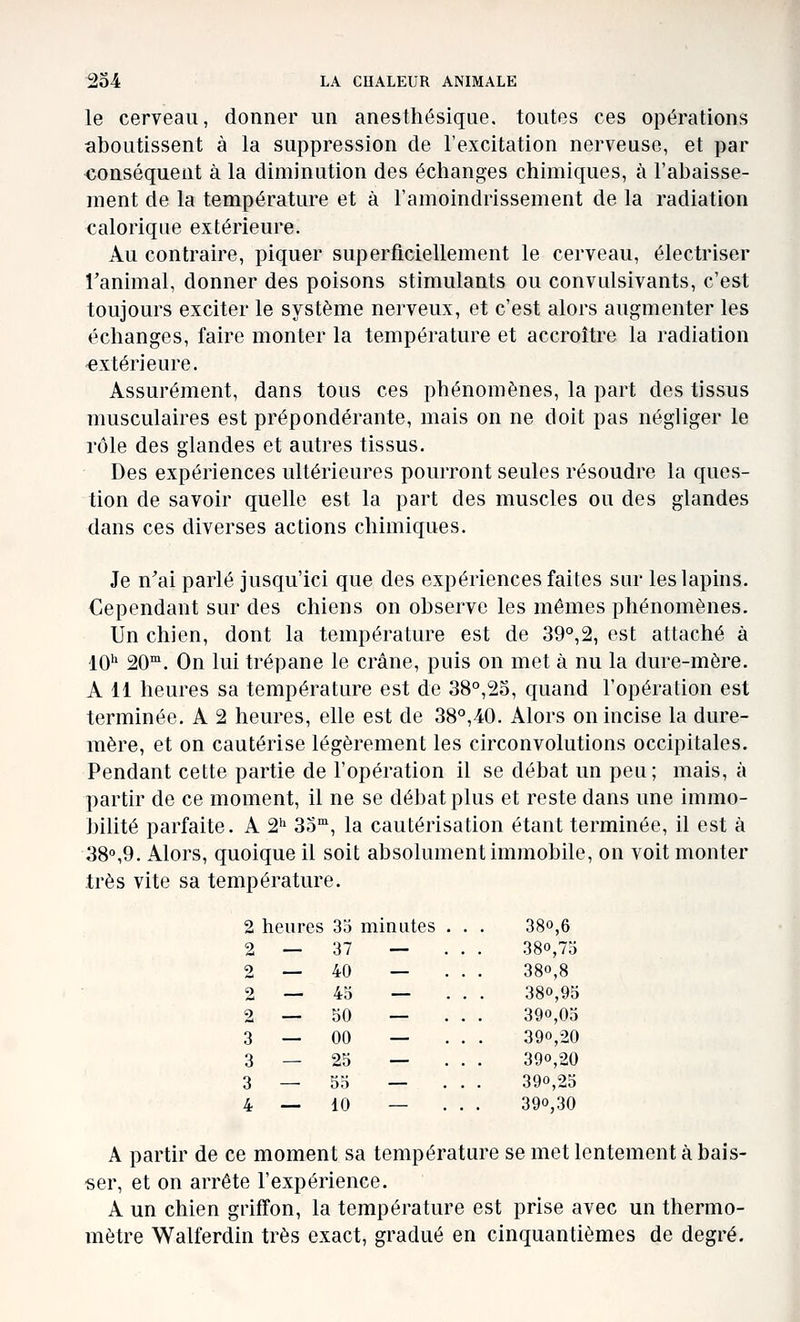 le cerveau, donner un anesthésique. toutes ces opérations aboutissent à la suppression de l'excitation nerveuse, et par <ionséquent à la diminution des échanges chimiques, à l'abaisse- ment de la température et à l'amoindrissement de la radiation calorique extérieure. Au contraire, piquer superficiellement le cerveau, électriser l'animal, donner des poisons stimulants ou convulsivants, c'est toujours exciter le système nerveux, et c'est alors augmenter les échanges, faire monter la température et accroître la radiation •extérieure. Assurément, dans tous ces phénomènes, la part des tissus musculaires est prépondérante, mais on ne doit pas négliger le rôle des glandes et autres tissus. Des expériences ultérieures pourront seules résoudre la ques- tion de savoir quelle est la part des muscles ou des glandes dans ces diverses actions chimiques. Je n'ai parlé jusqu'ici que des expériences faites sur les lapins. Cependant sur des chiens on observe les mêmes phénomènes. Un chien, dont la température est de 39°,2, est attaché à 10'' 20. On lui trépane le crâne, puis on met à nu la dure-mère. A 11 heures sa température est de 38°,25, quand l'opération est terminée. A 2 heures, elle est de 38°,40. Alors on incise la dure- mère, et on cautérise légèrement les circonvolutions occipitales. Pendant cette partie de l'opération il se débat un peu; mais, à partir de ce moment, il ne se débat plus et reste dans une immo- bilité parfaite. A 2'^ 35°', la cautérisation étant terminée, il est à 38o,9. Alors, quoique il soit absolument immobile, on voit monter très vite sa température. 2 heures 35 minutes . . . 38°,6 - ... 380,75 - ... 380,8 - ... 380,95 - ... 390,05 - ... 390,20 - ... 390,20 ... 390,25 ... 390,30 A partir de ce moment sa température se met lentement à bais- ser, et on arrête l'expérience. A un chien griffon, la température est prise avec un thermo- mètre Walferdin très exact, gradué en cinquantièmes de degré. 2 — 37 2 — 40 2 — 45 2 — 50 3 — 00 3 — 25 3 — 55 4 — 10