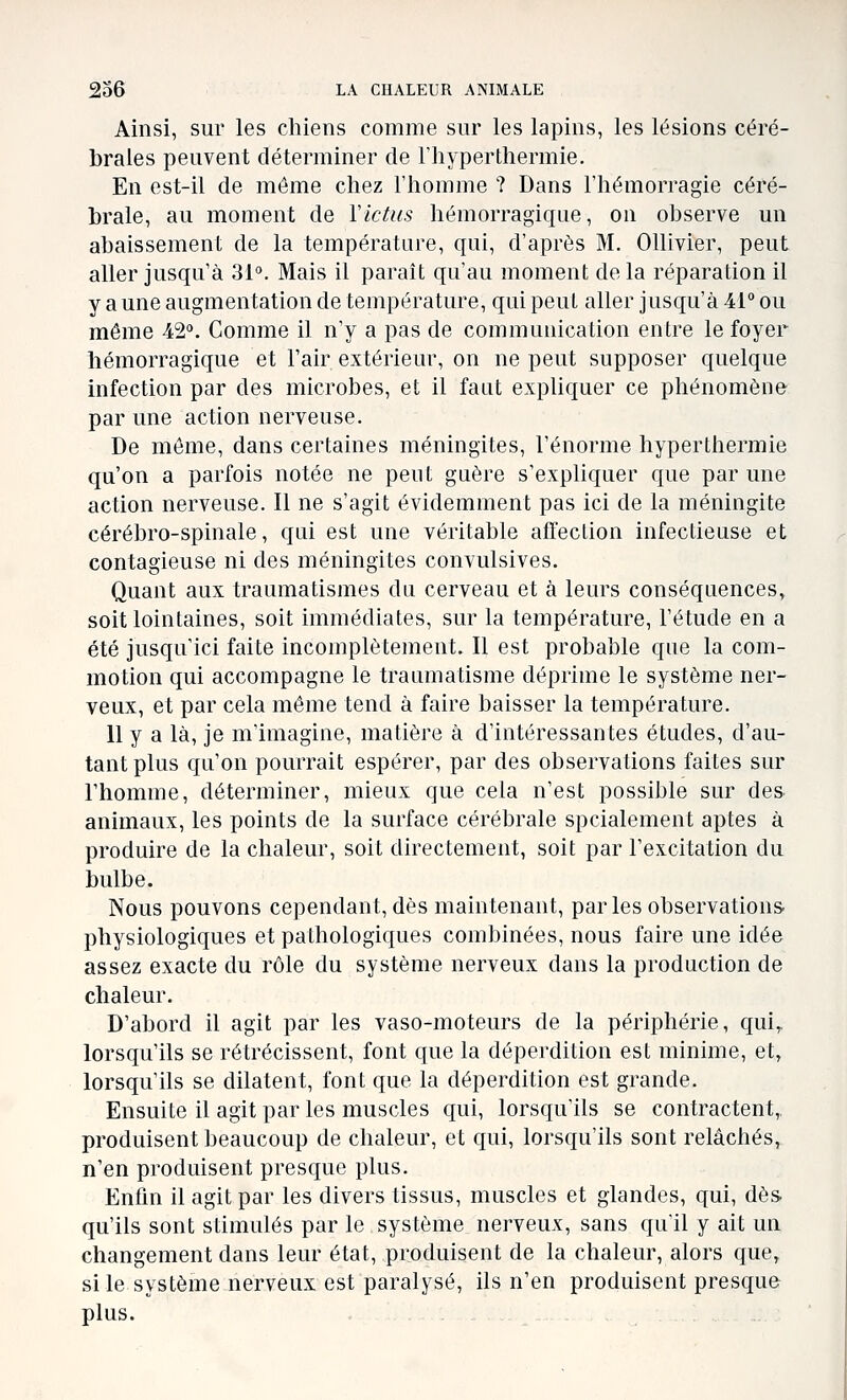 Ainsi, sur les chiens comme sur les lapins, les lésions céré- brales peuvent déterminer de l'hyper thermie. En est-il de môme chez l'homme ? Dans l'hémorragie céré- brale, au moment de Victus hémorragique, on observe un abaissement de la température, qui, d'après M, Ollivier, peut aller jusqu'à 31°. Mais il parait qu'au moment delà réparation il y a une augmentation de température, qui peut aller jusqu'à 41° ou même 42'^. Comme il n'y a pas de communication entre le foyer hémorragique et l'air extérieur, on ne peut supposer quelque infection par des microbes, et il faut expliquer ce phénomène par une action nerveuse. De même, dans certaines méningites, l'énorme hyperthermie qu'on a parfois notée ne peut guère s'expliquer que par une action nerveuse. Il ne s'agit évidemment pas ici de la méningite cérébro-spinale, qui est une véritable affection infectieuse et contagieuse ni des méningites convulsives. Quant aux traumatismes du cerveau et à leurs conséquences, soit lointaines, soit immédiates, sur la température, l'étude en a été jusqu'ici faite incomplètement. Il est probable que la com- motion qui accompagne le traumatisme déprime le système ner- veux, et par cela même tend à faire baisser la température. Uy a là, je m'imagine, matière à d'intéressantes études, d'au- tant plus qu'on pourrait espérer, par des observations faites sur l'homme, déterminer, mieux que cela n'est possible sur des. animaux, les points de la surface cérébrale spcialement aptes à produire de la chaleur, soit directement, soit par l'excitation du bulbe. Nous pouvons cependant, dès maintenant, parles observations- physiologiques et pathologiques combinées, nous faire une idée assez exacte du rôle du système nerveux dans la production de chaleur. D'abord il agit par les vaso-moteurs de la périphérie, qui,, lorsqu'ils se rétrécissent, font que la déperdition est minime, et, lorsqu'ils se dilatent, font que la déperdition est grande. Ensuite il agit par les muscles qui, lorsqu'ils se contractent,, produisent beaucoup de chaleur, et qui, lorsqu'ils sont relâchés, n'en produisent presque plus. Enfin il agit par les divers tissus, muscles et glandes, qui, dès. qu'ils sont stimulés par le système nerveux, sans qu'il y ait un changement dans leur état, produisent de la chaleur, alors que, si le système nerveux est paralysé, ils n'en produisent presque plus.