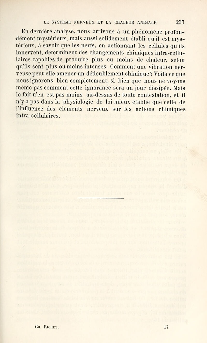 En dernière analyse, nous arrivons à un phénomène profon- dément mystérieux, mais aussi solidement établi qu'il est mys- térieux, à savoir que les nerfs, en actionnant les cellules qu'ils innervent, déterminent des changements chimiques intra-cellu- laires capables de produire plus ou moins de chaleur, selon qu'ils sont plus ou moins intenses. Comment une vibration ner- veuse peut-elle amener un dédoublement chimique ? Voilà ce que nous ignorons bien complètement, si bien que nous ne voyons même pas comment cette ignorance sera un jour dissipée. Mais le fait n'en est pas moins au-dessus de toute contestation, et il n'y a pas dans la physiologie de loi mieux établie que celle de l'influence des éléments nerveux sur les actions chimiques intra-cellulaires. Ch. RfciiiiT. n