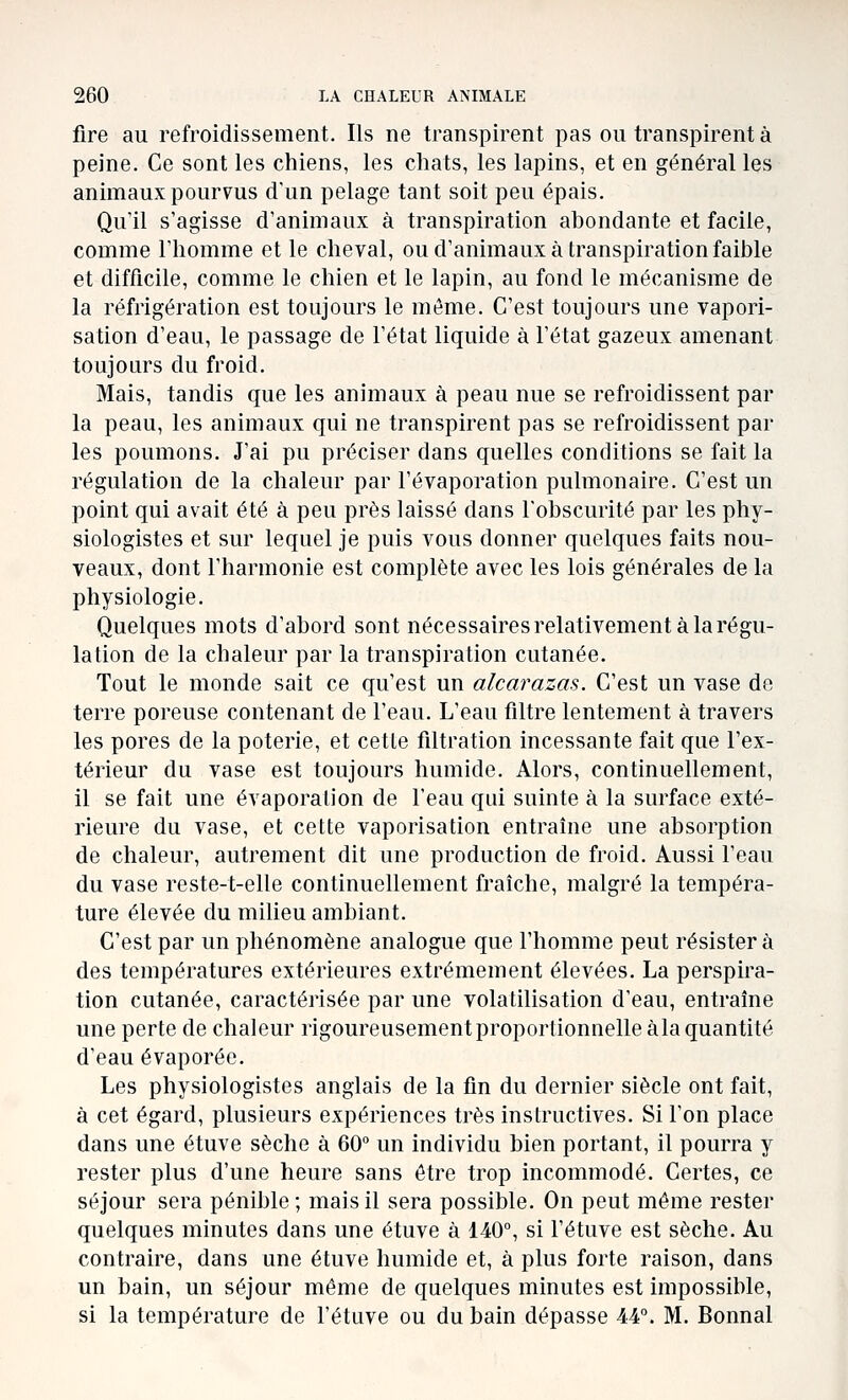 fire au refroidissement. Ils ne transpirent pas ou transpirent à peine. Ce sont les chiens, les chats, les lapins, et en général les animaux pourvus d'un pelage tant soit peu épais. Qu'il s'agisse d'animaux à transpiration abondante et facile, comme l'homme et le cheval, ou d'animaux à transpiration faible et difficile, comme le chien et le lapin, au fond le mécanisme de la réfrigération est toujours le môme. C'est toujours une vapori- sation d'eau, le passage de l'état liquide à l'état gazeux amenant toujours du froid. Mais, tandis que les animaux à peau nue se refroidissent par la peau, les animaux qui ne transpirent pas se refroidissent par les poumons. J'ai pu préciser dans quelles conditions se fait la régulation de la chaleur par l'évaporation pulmonaire. C'est un point qui avait été à peu près laissé dans l'obscurité par les phy- siologistes et sur lequel je puis vous donner quelques faits nou- veaux, dont l'harmonie est complète avec les lois générales de la physiologie. Quelques mots d'abord sont nécessaires relativement à la régu- lation de la chaleur par la transpiration cutanée. Tout le monde sait ce qu'est un alcarazas. C'est un vase de terre poreuse contenant de l'eau. L'eau filtre lentement à travers les pores de la poterie, et cette filtration incessante fait que l'ex- térieur du vase est toujours humide. Alors, continuellement, il se fait une évaporation de l'eau qui suinte à la surface exté- rieure du vase, et cette vaporisation entraîne une absorption de chaleur, autrement dit une production de froid. Aussi l'eau du vase reste-t-elle continuellement fraîche, malgré la tempéra- ture élevée du milieu ambiant. C'est par un phénomène analogue que l'homme peut résister à des températures extérieures extrêmement élevées. La perspira- tion cutanée, caractérisée par une volatilisation d'eau, entraîne une perte de chaleur rigoureusement proportionnelle àla quantité d'eau évaporée. Les physiologistes anglais de la fin du dernier siècle ont fait, à cet égard, plusieurs expériences très instructives. Si l'on place dans une étuve sèche à 60° un individu bien portant, il pourra y rester plus d'une heure sans être trop incommodé. Certes, ce séjour sera pénible; mais il sera possible. On peut môme rester quelques minutes dans une étuve à 140, si l'étuve est sèche. Au contraire, dans une étuve humide et, à plus forte raison, dans un bain, un séjour même de quelques minutes est impossible, si la température de l'étuve ou du bain dépasse 44°. M. Bonnal