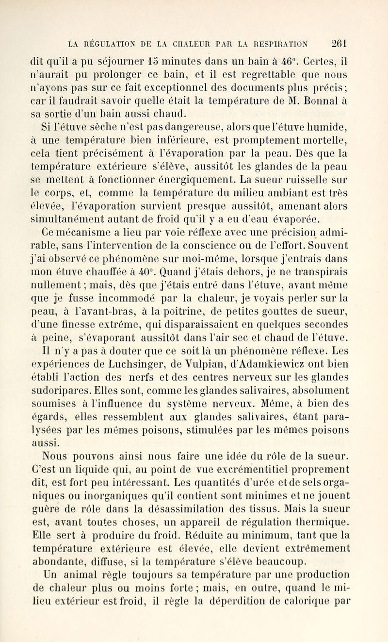 dit qu'il a pu séjourner 15 minutes dans un bain à 46. Certes, il n'aurait pu prolonger ce bain, et il est regrettable que nous n'ayons pas sur ce fait exceptionnel des documents plus précis; car il faudrait savoir quelle était la température de M. Bonnal à sa sortie d'un bain aussi chaud. Si Fétuve sèche n'est pas dangereuse, alors que Té tuve humide, à une température bien inférieure, est promptement mortelle, cela tient précisément à l'évaporation par la peau. Dès que la température extérieure s'élève, aussitôt les glandes de la peau se mettent à fonctionner énergiquement. La sueur ruisselle sur le corps, et, comme la température du milieu ambiant est très élevée, l'évaporation survient presque aussitôt, amenant alors simultanément autant de froid qu'il y a eu d'eau évaporée. Ce mécanisme a lieu par voie réilexe avec une précision admi- rable, sans l'intervention de la conscience ou de TefTort. Souvent j'ai observé ce phénomène sur moi-même, lorsque j'entrais dans mon étuve chauffée à 40. Quand j'étais dehors, je ne transpirais nullement ; mais, dès que j'étais entré dans l'étuve, avant même que je fusse incommodé par la chaleur, je voyais perler sur la peau, à l'avant-bras, à la poitrine, de petites gouttes de sueur, d'une finesse extrême, qui disparaissaient en quelques secondes à peine, s'évaporant aussitôt dans l'air sec et chaud de l'étuve. Il n'y a pas à douter que ce soit là un phénomène réflexe. Les expériences de Luchsinger, de Vulpian, d'Adamkiewicz ont bien étabh l'action des nerfs et des centres nerveux sur les glandes sudoripares. Elles sont, comme les glandes salivaires, absolument soumises à l'influence du système nerveux. Même, à bien des égards, elles ressemblent aux glandes salivaires, étant para- lysées par les mêmes poisons, stimulées par les mômes poisons aussi. Nous pouvons ainsi nous faire une idée du rôle de la sueur. C'est un liquide qui, au point de vue excrémentitiel proprement dit, est fort peu intéressant. Les quantités d'urée et de sels orga- niques ou inorganiques qu'il contient sont minimes et ne jouent guère de rôle dans la désassimilation des tissus. Mais la sueur est, avant toutes choses, un appareil de régulation thermique. Elle sert à produire du froid. Réduite au minimum, tant que la température extérieure est élevée, elle devient extrêmement abondante, diffuse, si la température s'élève beaucoup. Un animal règle toujours sa température par une production de chaleur plus ou moins forte; mais, en outre, quand le jni- licu extérieur est froid, il règle la déperdition de calorique par