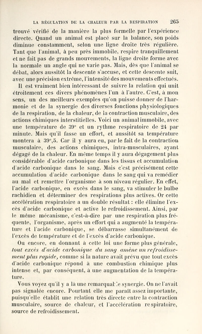 trouvé vérifié de la manière la plus formelle par lexpérience directe. Quand un animal est placé sur la balance, son poids diminue constamment, selon une ligne droite très régulière. Tant que l'animal, à peu près immobile, respire tranquillement et ne fait pas de grands mouvements, la ligne droite forme avec la normale un angle qui ne varie pas. Mais, dès que l'animal se débat, alors aussitôt la descente s'accuse, et cette descente suit, avec une précision extrême, l'intensité des mouvements effectués. Il est vraiment bien intéressant de suivre la relation qui unit étroitement ces divers phénomènes l'un à l'autre. C'est, à mon sens, un des meilleurs exemples qu'on puisse donner de l'har- monie et de la synergie des diverses fonctions physiologiques de la respiration, de la chaleur, de la contraction musculaire, des actions chimiques interstitielles. Voici un animal immobile, avec une température de 39° et un rythme respiratoire de 24 par minute. Mais qu'il fasse un efTort, et aussitôt sa température montera à 39°,o. Car il y aura eu, parle fait de la contraction musculaire, des actions chimiques, inLra-musculaires, ayant dégagé de la chaleur. En même temps il y aura dégagement plus considérable d'acide carbonique dans les tissus et accumulation dacide carbonique dans le sang. Mais c'est précisément cette accumulation d'acide carbonique dans le sang qui va remédier au mal et remettre l'organisme à son niveau régulier. En effet, l'acide carbonique, en excès dans le sang, va stimuler le bulbe rachidien et déterminer des respirations plus actives. Or cette accélération respiratoire a un double résultat : elle élimine l'ex- cès d'acide carbonique et active le refroidissement. Ainsi, par le môme mécanisme, c'est-à-dire par une respiration plus fré- quente, l'organisme, après un effort qui a augmenté la tempéra- ture et l'acide carbonique, se débarrasse simultanément de l'excès de température et de l'excès d'acide carbonique. Ou encore, en donnant à cette loi une forme plus générale,, tout excès d'acide carbonique du sang amène un refroidisse- ment plus rapide, comme si la nature avait prévu que tout excès- d'acide carbonique répond à une combustion chimique plus intense et, par conséquent, à une augmentation de la tempéra- ture. Vous voyez qu'il y a là une remarquable synergie. On ne l'avait pas signalée encore. Pourtant elle me paraît assez importante,. puis([ire]io établit une relation très directe cnlie la contraction musculaire, source de chaleur, et l'accélération respiratoire^ source de refroidissement.