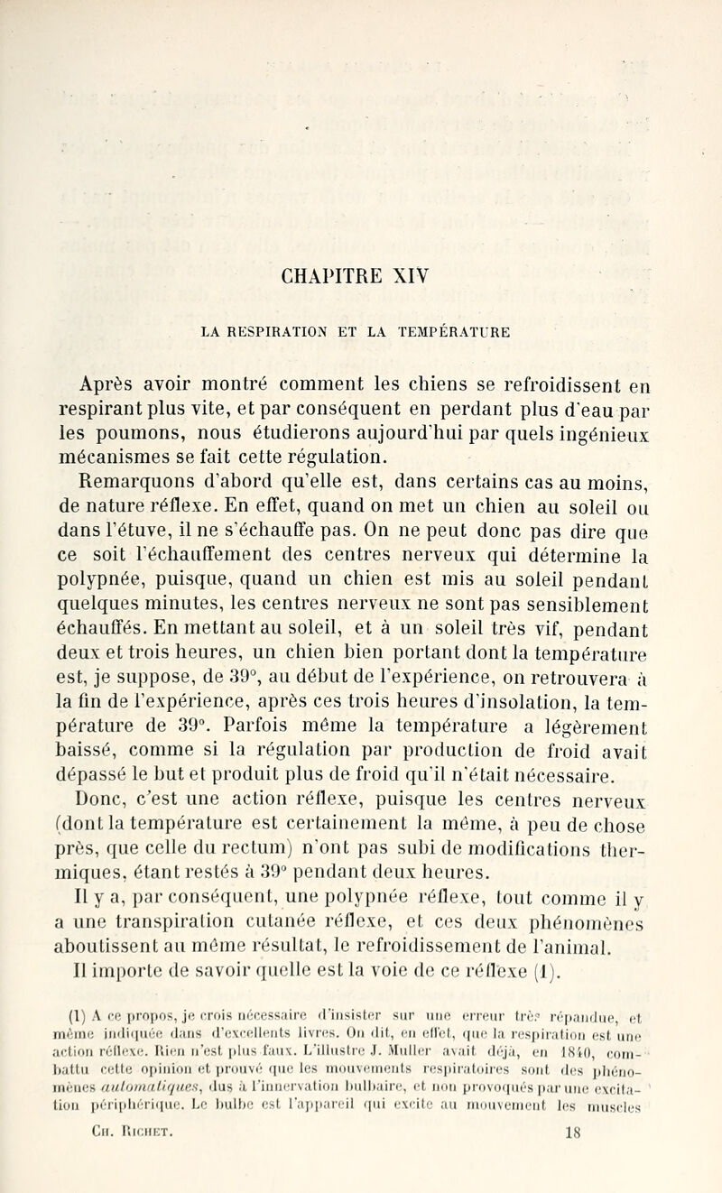 CHAPITRE XIV LA RESPIRATION ET LA TEMPERATURE Après avoir montré comment les chiens se refroidissent en respirant plus vite, et par conséquent en perdant plus d'eau par les poumons, nous étudierons aujourd'hui par quels ingénieux mécanismes se fait cette régulation. Remarquons d'ahord qu'elle est, dans certains cas au moins, de nature réflexe. En effet, quand on met un chien au soleil ou dans Fétuve, il ne s'échauffe pas. On ne peut donc pas dire que ce soit réchauffement des centres nerveux qui détermine la polypnée, puisque, quand un chien est mis au soleil pendant quelques minutes, les centres nerveux ne sont pas sensiblement échauffés. En mettant au soleil, et à un soleil très vif, pendant deux et trois heures, un chien bien portant dont la température est, je suppose, de 39°, au début de l'expérience, on retrouvera à la fin de l'expérience, après ces trois heures d'insolation, la tem- pérature de 39°. Parfois même la température a légèrement baissé, comme si la régulation par production de froid avait dépassé le but et produit plus de froid qu'il n'était nécessaire. Donc, c'est une action réflexe, puisque les centres nerveux (dont la température est certainement la même, à peu de chose près, que celle du rectum) n'ont pas subi de modifications ther- miques, étant restés à 39° pendant deux heures. Il y a, par conséquent, une polypnée réflexe, tout comme il y a une transpiration cutanée réflexe, et ces deux phénomènes aboutissent au même résultat, le refroidissement de l'animal. Il importe de savoir quelle est la voie de ce réflexe (1). (l) A ce propos, je crois nécessaire rriiisister sur une erreur Lrèr répandue cl, même ii)ili(iuée dans d'excellents livr(is. On dit, en ellet, (jue la respiration est iuk; action réflexe. Rien n'est plus faux. L'illustre J. Muller avait di\j;ï, en ISiO, com- battu cette opinion et prouvé (pie les mouvements respii'atoires sont des pliéno- mènes aulornalirjues, dus à l'innervation hulhairc, et non provoqués par une excita- tion péri[)liéri(pie. Le hulhe est rapp.ircil (pii rvcilc aii iiiniivcinrnf les nuisclcs Gif. lîrciiKT. 18