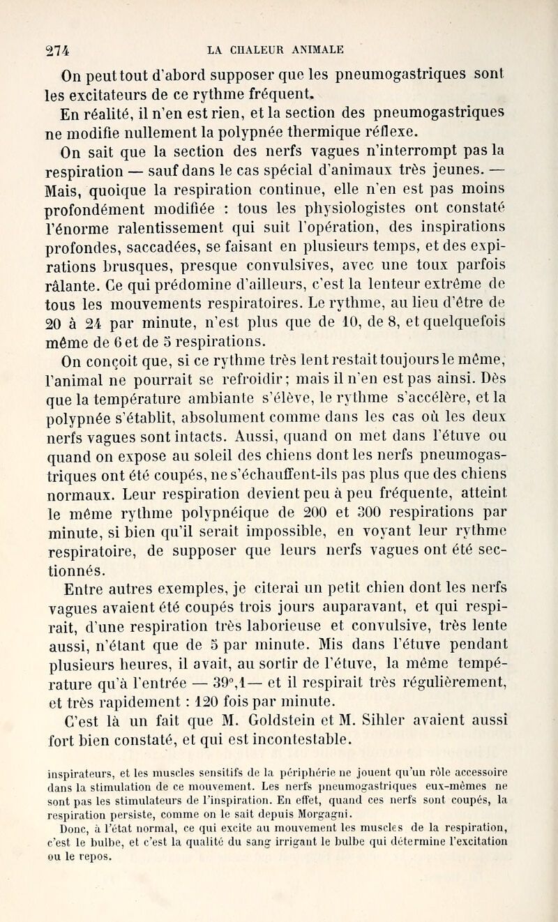 On peuttout d'abord supposer que les pneumogastriques sont les excitateurs de ce rythme fréquent. En réalité, il n'en est rien, et la section des pneumogastriques ne modifie nullement la polypnée thermique réflexe. On sait que la section des nerfs vagues n'interrompt pas la respiration — sauf dans le cas spécial d'animaux très jeunes. — Mais, quoique la respiration continue, elle n'en est pas moins profondément modifiée : tous les physiologistes ont constaté l'énorme ralentissement qui suit l'opération, des inspirations profondes, saccadées, se faisant en plusieurs temps, et des expi- rations brusques, presque convulsives, avec une toux parfois râlante. Ce qui prédomine d'ailleurs, c'est la lenteur extrême do tous les mouvements respiratoires. Le rythme, au heu d'être de 20 à 24 par minute, n'est plus que de 10, de 8, et quelquefois même de 6 et de 5 respirations. On conçoit que, si ce rythme très lent restait toujours le môme, l'animal ne pourrait se refroidir; mais il n'en est pas ainsi. Dès que la température ambiante s'élève, le rythme s'accélère, et la polypnée s'établit, absolument comme dans les cas oii les deux nerfs vagues sont intacts. Aussi, quand on met dans l'étuve ou quand on expose au soleil des chiens dont les nerfs pneumogas- triques ont été coupés, ne s'échauffent-ils pas plus que des chiens normaux. Leur respiration devient peu à peu fréquente, atteint le même rythme polypnéique de 200 et 300 respirations par minute, si bien qu'il serait impossible, en voyant leur rythme respiratoire, de supposer que leurs nerfs vagues ont été sec- tionnés. Entre autres exemples, je citerai un petit chien dont les nerfs vagues avaient été coupés trois jours auparavant, et qui respi- rait, d'une respiration très laborieuse et convulsive, très lente aussi, n'étant que de 5 par minute. Mis dans l'étuve pendant plusieurs heures, il avait, au sortir de l'étuve, la même tempé- rature qu'à l'entrée — 39, 1— et il respirait très réguhèrement, et très rapidement : 120 fois par minute. C'est là un fait que M. Goldstein et M. Sihler avaient aussi fort bien constaté, et qui est incontestable. inspirateurs, et les muscles sensitifs de la périphérie ne jouent qu'un rôle accessoire dans la stimulation de ce mouvement. Les nerfs pneumogastriques eux-mêmes ne sont pas les stimulateurs de l'inspiration. En effet, quand ces nerfs sont coupés, la respiration persiste, comme on le sait depuis Morg-agni. Donc, à l'état normal, ce qui excite au mouvement les muscles de la respiration, c'est le bulbe, et c'est la qualité du sang- irrigant le bulbe qui détermine l'excitation ou le repos.