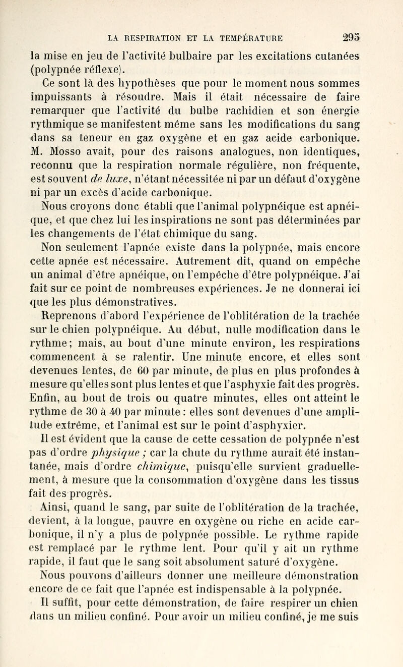 la mise en jeu de l'activité bulbaire par les excitations cutanées (polypnée réflexe). Ce sont là des hypothèses que pour le moment nous sommes impuissants à résoudre. Mais il était nécessaire de faire remarquer que l'activité du bulbe rachidien et son énergie rythmique se manifestent même sans les modifications du sang dans sa teneur en gaz oxygène et en gaz acide carbonique. M. Mosso avait, pour des raisons analogues, non identiques, reconnu que la respiration normale régulière, non fréquente, est souvent de luxe, n'étant nécessitée ni par un défaut d'oxygène ni par un excès d'acide carbonique. Nous croyons donc établi que l'animal polypnéique est apnéi- que, et que chez lui les inspirations ne sont pas déterminées par les changements de l'état chimique du sang. Non seulement l'apnée existe dans la polypnée, mais encore cette apnée est nécessaire. Autrement dit, quand on empêche un animal d'être apnéique, on l'empêche d'être polypnéique. J'ai fait sur ce point de nombreuses expériences. Je ne donnerai ici que les plus démonstratives. Reprenons d'abord l'expérience de l'oblitération de la trachée sur le chien polypnéique. Au début, nulle modification dans le rythme; mais, au bout d'une minute environ, les respirations commencent à se ralentir. Une minute encore, et elles sont devenues lentes, de 60 par minute, de plus en plus profondes à mesure qu'elles sont plus lentes et que l'asphyxie fait des progrès. Enfin, au bout de trois ou quatre minutes, elles ont atteint le rythme de 30 à 40 par minute : elles sont devenues d'une ampli- tude extrême, et l'animal est sur le point d'asphyxier. Il est évident que la cause de cette cessation de polypnée n'est pas d'ordre physique ; car la chute du rythme aurait été instan- tanée, mais d'ordre chimique^ puisqu'elle survient graduelle- ment, à mesure que la consommation d'oxygène dans les tissus fait des progrès. Ainsi, quand le sang, par suite de l'obUtération de la trachée, devient, à la longue, pauvre en oxygène ou riche en acide car- bonique, il n'y a plus de polypnée possible. Le rythme rapide est remplacé par le rythme lent. Pour qu'il y ait un rythme rapide, il faut que le sang soit absolument saturé d'oxygène. Nous pouvons d'ailleurs donner une meilleure démonstration encore de ce fait que l'apnée est indispensable à la polypnée. Il suffit, pour cette démonstration, de faire respirer un chien dans un milieu confiné. Pour avoir un milieu confiné, je me suis