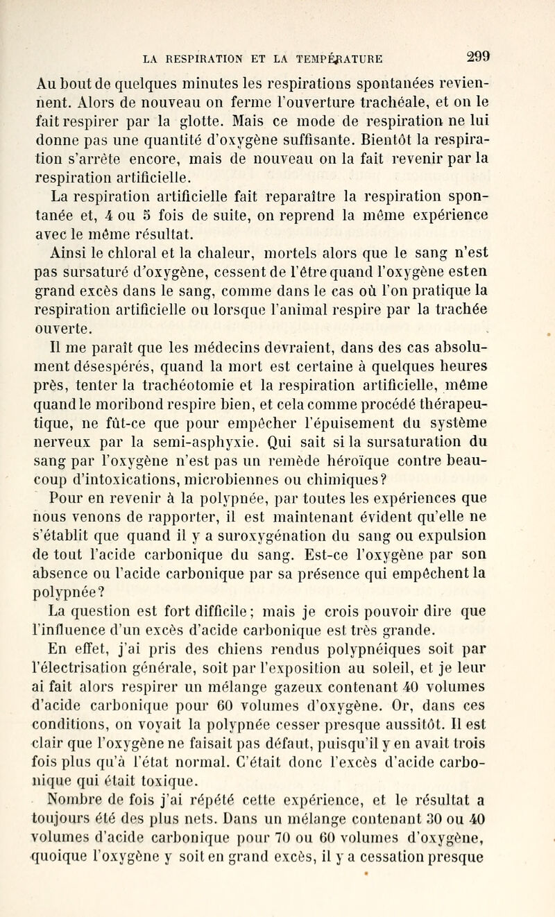 Au bout de quelques minutes les respirations spontanées revien- nent. Alors de nouveau on ferme l'ouverture trachéale, et on le fait respirer par la glotte. Mais ce mode de respiration ne lui donne pas une quantité d'oxygène suffisante. Bientôt la respira- tion s'arrête encore, mais de nouveau on la fait revenir par la respiration artiticielle. La respiration artiticielle fait reparaître la respiration spon- tanée et, 4 ou S fois de suite, on reprend la môme expérience avec le môme résultat. Ainsi le chloral et la chaleur, mortels alors que le sang n'est pas sursaturé d'oxygène, cessent de l'être quand l'oxygène esten grand excès dans le sang, comme dans le cas où l'on pratique la respiration artificielle ou lorsque l'animal respire par la trachée ouverte. Il me paraît que les médecins devraient, dans des cas absolu- ment désespérés, quand la mort est certaine à quelques heures près, tenter la trachéotomie et la respiration artificielle, même quand le moribond respire bien, et cela comme procédé thérapeu- tique, ne fût-ce que pour empêcher l'épuisement du système nerveux par la semi-asphyxie. Qui sait si la sursaturation du sang par l'oxygène n'est pas un remède héroïque contre beau- coup d'intoxications, microbiennes ou chimiques? Pour en revenir à la polypnée, par toutes les expériences que nous venons de rapporter, il est maintenant évident qu'elle ne s'établit que quand il y a suroxygénation du sang ou expulsion de tout l'acide carbonique du sang. Est-ce l'oxygène par son absence ou l'acide carbonique par sa présence qui empêchent la polypnée? La question est fort difficile ; mais je crois pouvoir dire que l'influence d'un excès d'acide carbonique est très grande. En effet, j'ai pris des chiens rendus polypnéiques soit par l'électrisation générale, soit par l'exposition au soleil, et je leur ai fait alors respirer un mélange gazeux contenant 40 volumes d'acide carbonique pour 60 volumes d'oxygène. Or, dans ces conditions, on voyait la polypnée cesser presque aussitôt. Il est clair que l'oxygène ne faisait pas défaut, puisqu'il y en avait trois fois plus qu'à l'état normal. C'était donc l'excès d'acide carbo- nique qui était toxique. Nombre de fois j'ai répété cette expérience, et le résultat a toujours été des plus nets. Dans un mélange contenant 30 ou 40 volumes d'acide carbonique pour 70 ou 60 volumes d'oxygène, •quoique l'oxygène y soit en grand excès, il y a cessation presque