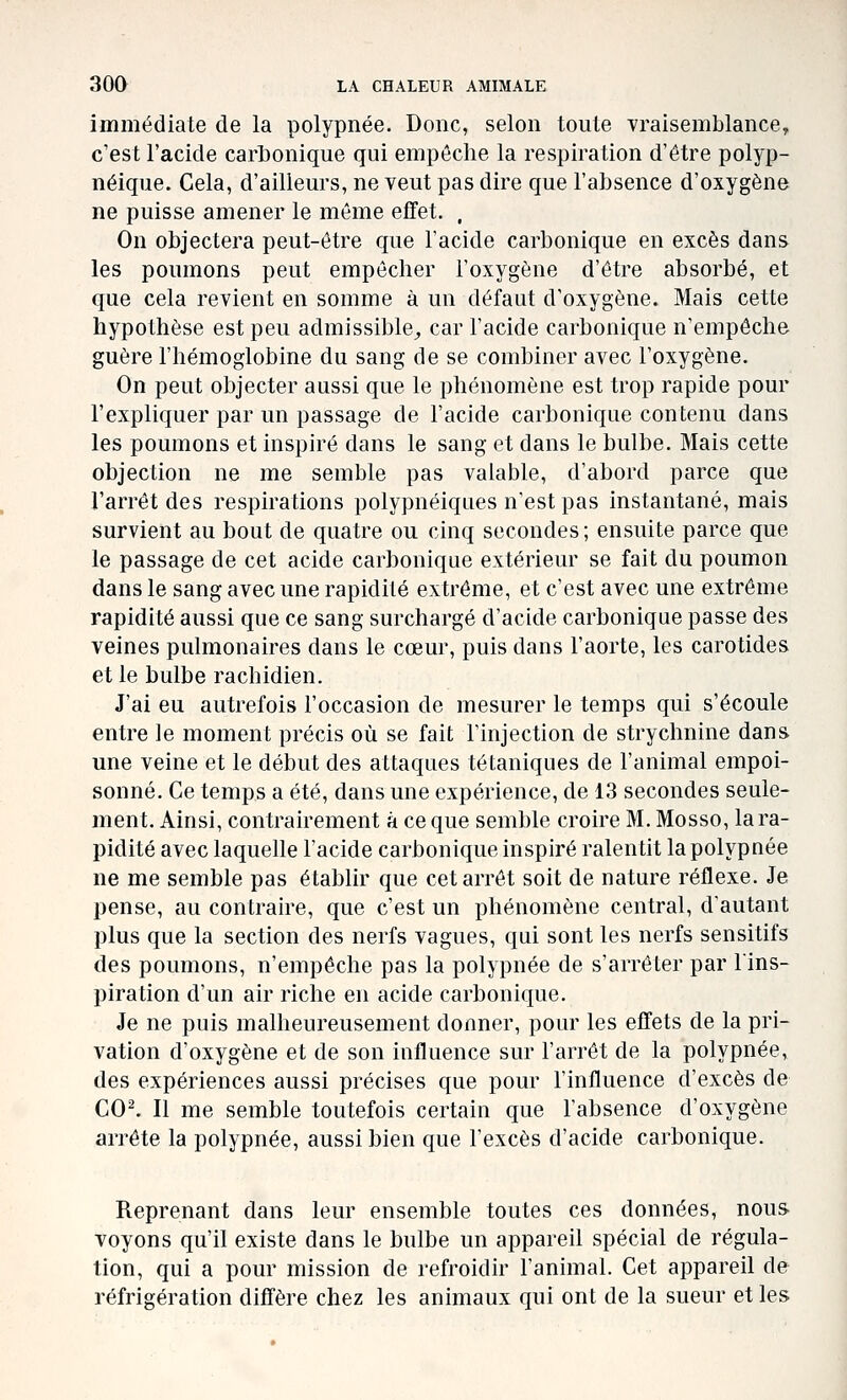 immédiate de la polypnée. Donc, selon toute vraisemblance, c'est l'acide carbonique qui empêche la respiration d'être polyp- néique. Cela, d'ailleurs, ne veut pas dire que l'absence d'oxygène ne puisse amener le même effet. . On objectera peut-être que l'acide carbonique en excès dans les poumons peut empêcher l'oxygène d'être absorbé, et que cela revient en somme à un défaut d'oxygène. Mais cette hypothèse est peu admissible^ car l'acide carbonique n'empêche guère l'hémoglobine du sang de se combiner avec l'oxygène. On peut objecter aussi que le phénomène est trop rapide pour l'expliquer par un passage de l'acide carbonique contenu dans les poumons et inspiré dans le sang et dans le bulbe. Mais cette objection ne me semble pas valable, d'abord parce que l'arrêt des respirations polypnéiques n'est pas instantané, mais survient au bout de quatre ou cinq secondes; ensuite parce que le passage de cet acide carbonique extérieur se fait du poumon dans le sang avec une rapidité extrême, et c'est avec une extrême rapidité aussi que ce sang surchargé d'acide carbonique passe des veines pulmonaires dans le cœur, puis dans l'aorte, les carotides et le bulbe racbidien. J'ai eu autrefois l'occasion de mesurer le temps qui s'écoule entre le moment précis où se fait l'injection de strychnine dans une veine et le début des attaques tétaniques de l'animal empoi- sonné. Ce temps a été, dans une expérience, de 13 secondes seule- ment. Ainsi, contrairement à ce que semble croire M. Mosso, la ra- pidité avec laquelle l'acide carbonique inspiré ralentit la polypnée ne me semble pas établir que cet arrêt soit de nature réflexe. Je pense, au contraire, que c'est un phénomène central, d'autant plus que la section des nerfs vagues, qui sont les nerfs sensitifs des poumons, n'empêche pas la polypnée de s'arrêter par l'ins- piration d'un air riche en acide carbonique. Je ne puis malheureusement donner, pour les effets de la pri- vation d'oxygène et de son influence sur l'arrêt de la polypnée, des expériences aussi précises que pour l'influence d'excès de CO^ Il me semble toutefois certain que l'absence d'oxygène arrête la polypnée, aussi bien que l'excès d'acide carbonique. Reprenant dans leur ensemble toutes ces données, nous voyons qu'il existe dans le bulbe un appareil spécial de régula- tion, qui a pour mission de refroidir l'animal. Cet appareil de réfrigération diffère chez les animaux qui ont de la sueur et les