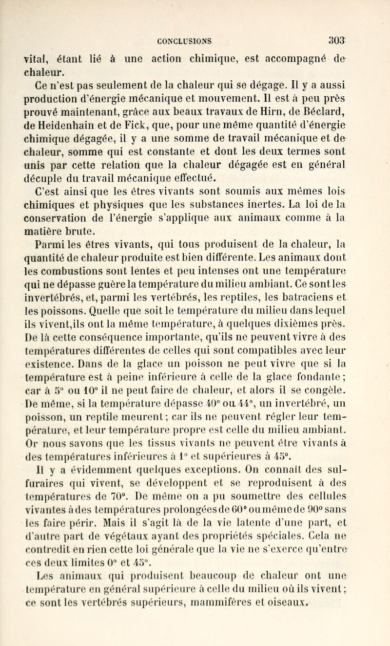 vital, étant lié à une action chimique, est accompagné de chaleur. Ce n'est pas seulement de la chaleur qui se dégage. Il y a aussi production d'énergie mécanique et mouvement. Il est à peu près prouvé maintenant, grâce aux beaux travaux de Hirn, de Béclard, de Heidenhain et de Fick, que, pour une même quantité d'énergie chimique dégagée, il y a une somme de travail mécanique et de chaleur, somme qui est constante et dont les deux termes sont unis par cette relation que la chaleur dégagée est en général décuple du travail mécanique efifectué. C'est ainsi que les êtres vivants sont soumis aux mêmes lois chimiques et physiques que les substances inertes. La loi de la conservation de l'énergie s'applique aux animaux comme à la matière brute. Parmi les êtres vivants, qui tous produisent de la chaleur, la quantité de chaleur produite est bien différente. Les animaux dont les combustions sont lentes et peu intenses ont une température qui ne dépasse guère la température du milieu ambiant. Ce sont les invertébrés, et, parmi les vertébrés, les reptiles, les batraciens et les poissons. Quelle que soit le température du milieu dans lequel ils vivent,ils ont la même température, à quelques dixièmes près. De là cette conséquence importante, qu'ils ne peuvent vivre à des températures différentes de celles qui sont compatibles avec leur existence. Dans de la glace un poisson ne peut vivre que si la température est à peine inférieure à celle de la glace fondante ; car à 5° ou 10° il ne peut faire de chaleur, et alors il se congèle. De môme, si la température dépasse 40° ou 44°, un invertébré, un poisson, un reptile meurent ; car ils ne peuvent régler leur tem- pérature, et leur température propre est celle du milieu ambiant. Or nous savons que les tissus vivants ne peuvent être vivants à des températures inférieures à 1° et supérieures à 45°. Il y a évidemment quelques exceptions. On connaît des sul- furaires qui vivent, se développent et se reproduisent à des températures de 70°. De même on a pu soumettre des cellules vivantes à des températures prolongées de 60° oumôme de 90° sans les faire périr. Mais il s'agit là de la vie latente d'une part, et d'autre part de végétaux ayant des propriétés spéciales. Cela ne contredit en rien cette loi générale que la vie ne s'exerce qu'entre ces deux limites 0° et 45°. Les animaux qui produisent beaucoup de chaleur ont une température en général supérieure à celle du milieu où ils vivent ; ce sont les vertébrés supérieurs, mammifères et oiseaux.