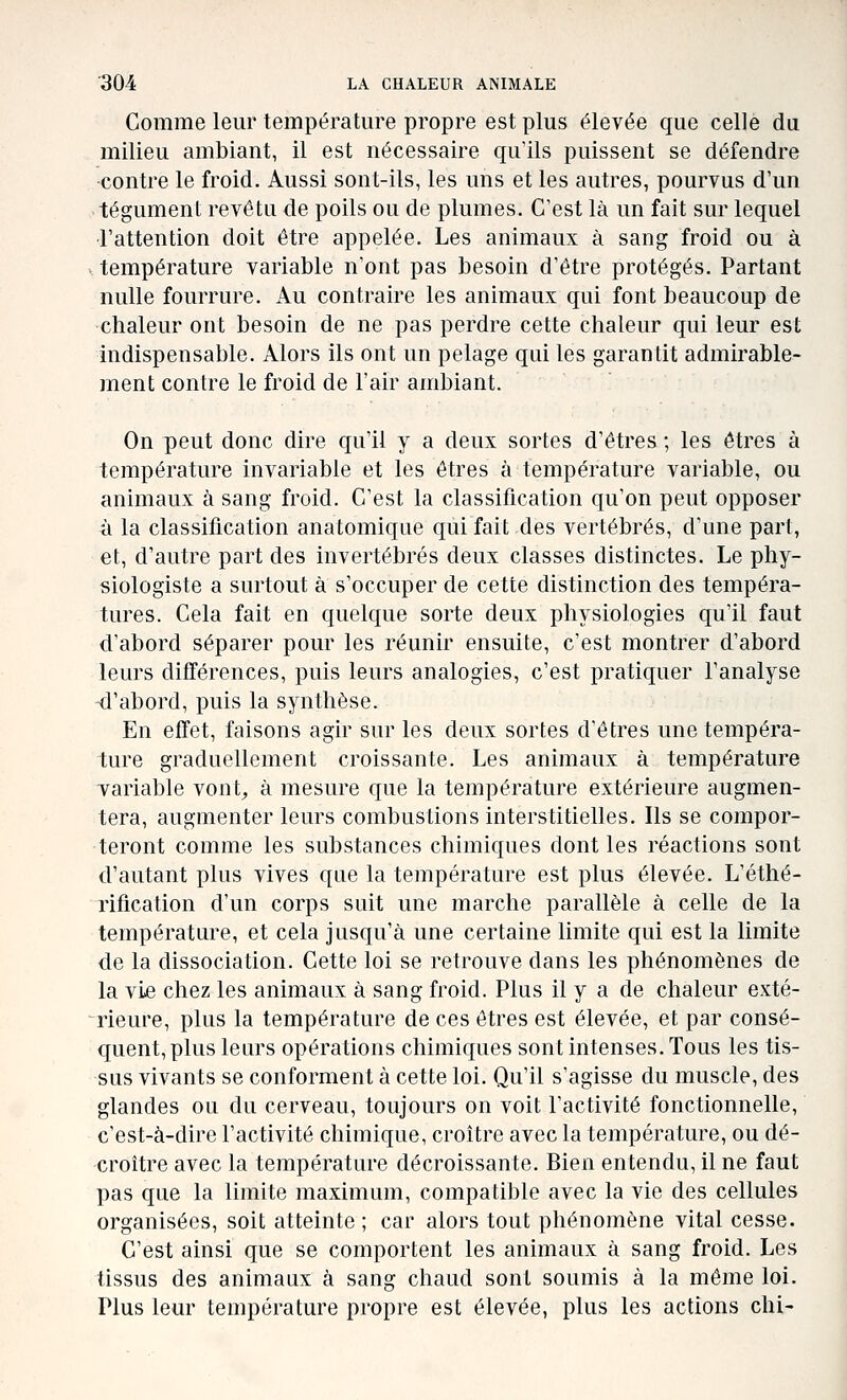 Comme leur température propre est plus élevée que celle du milieu ambiant, il est nécessaire qu'ils puissent se défendre -contre le froid. Aussi sont-ils, les uns et les autres, pourvus d'un tégLunent revêtu de poils ou de plumes. C'est là un fait sur lequel l'attention doit être appelée. Les animaux à sang froid ou à . température variable n'ont pas besoin d'être protégés. Partant nulle fourrure. Au contraire les animaux qui font beaucoup de chaleur ont besoin de ne pas perdre cette chaleur qui leur est indispensable. Alors ils ont un pelage qui les garantit admirable- ment contre le froid de l'air ambiant. On peut donc dire qu'il y a deux sortes d'êtres ; les êtres à température invariable et les êtres à température variable, ou animaux à sang froid. C'est la classification qu'on peut opposer à la classification anatomique qui fait des vertébrés, d'une part, et, d'autre part des invertébrés deux classes distinctes. Le phy- siologiste a surtout à s'occuper de cette distinction des tempéra- tures. Cela fait en quelque sorte deux physiologies qu'il faut d'abord séparer pour les réunir ensuite, c'est montrer d'abord leurs différences, puis leurs analogies, c'est pratiquer l'analyse -d'abord, puis la synthèse. En effet, faisons agir sur les deux sortes d'êtres une tempéra- ture graduellement croissante. Les animaux à température variable vont^ à mesure que la température extérieure augmen- tera, augmenter leurs combustions interstitielles. Ils se compor- teront comme les substances chimiques dont les réactions sont d'autant plus vives que la température est plus élevée. L'étlié- rification d'un corps suit une marche parallèle à celle de la température, et cela jusqu'à une certaine limite qui est la limite de la dissociation. Cette loi se retrouve dans les phénomènes de la vie chez les animaux à sang froid. Plus il y a de chaleur exté- rieure, plus la température de ces êtres est élevée, et par consé- quent, plus leurs opérations chimiques sont intenses. Tous les tis- sus vivants se conforment à cette loi. Qu'il s'agisse du muscle, des glandes ou du cerveau, toujours on voit l'activité fonctionnelle, c'est-à-dire l'activité chimique, croître avec la température, ou dé- croître avec la température décroissante. Bien entendu, il ne faut pas que la limite maximum, compatible avec la vie des cellules organisées, soit atteinte ; car alors tout phénomène vital cesse. C'est ainsi que se comportent les animaux à sang froid. Les tissus des animaux à sang chaud sont soumis à la même loi. Plus leur température propre est élevée, plus les actions chi-