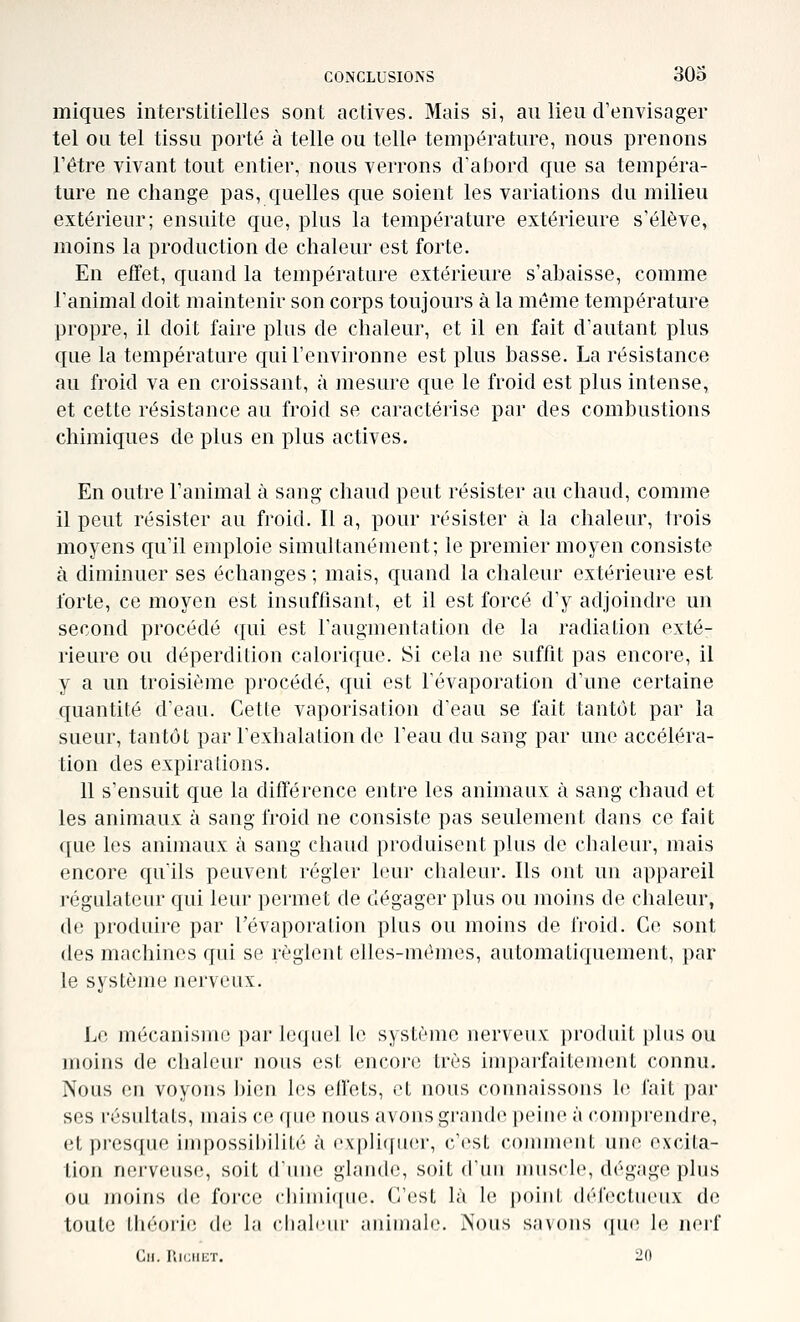 iniques interstitielles sont actives. Mais si, au lieu d'envisager tel ou tel tissu porté à telle ou telle température, nous prenons l'être vivant tout entier, nous verrons d'abord que sa tempéra- ture ne change pas, quelles cjue soient les variations du milieu extérieur; ensuite que, plus la température extérieure s'élève, moins la production de chaleur est forte. En elTet, quand la température extérieure s'abaisse, comme l'animal doit maintenir son corps toujours à la même température propre, il doit faire plus de chaleur, et il en fait d'autant plus que la température qui l'environne est plus basse. La résistance au froid va en croissant, à mesure que le froid est plus intense, et cette résistance au froid se caractérise par des combustions chimiques de plus en plus actives. En outre l'animal à sang chaud peut résister au chaud, comme il peut résister au froid. Il a, pour résister à la chaleur, trois moyens qu'il emploie simultanément; le premier moyen consiste à diminuer ses échanges; mais, quand la chaleur extérieure est forte, ce moyen est insuffisant, et il est forcé d'y adjoindre un second procédé qui est l'augmentation de la radiation exté- rieure ou déperdition calorique. Si cela ne suffit pas encore, il y a un troisième procédé, qui est l'évaporation d'une certaine quantité d'eau. Cette vaporisation d'eau se fait tantôt par la sueur, tantôt par l'exhalation de l'eau du sang par une accéléra- tion des expirations. 11 s'ensuit que la différence entre les animaux à sang chaud et les animaux à sang froid ne consiste pas seulement dans ce fait que les animaux à sang chaud produisent plus de chaleur, mais encore qu'ils peuvent régler leur chaleur. Ils ont un appareil régulateur qui leur permet de dégager plus ou moins de chaleur, de produire par l'évaporation plus ou moins de froid. Co sont des machines qui se règlent elles-mêmes, automatiquement, par le système nerveux. Le mécanisiiK^ par ioijnel le système nerveux produit plus ou moins de chaleur nous est encore très imparfaitement connu. Nous en voyons l)ien les ellets, et nous connaissons le fait par ses résultats, mais ce que nous avons grande |)eiuo à comprendre, et presque impossibilité à cvplicfuer, c'est couiment une excita- tion nerveuse, soit diiue glande, soit d'un muscle, dégage plus ou moins de force cbimiquc. C'cîst là le point défectueux de toute théorie d(; la ciiali'iu' juiiuialc. iNous savous (pic \o. nci'f Cn. l'.iciiicT. 20