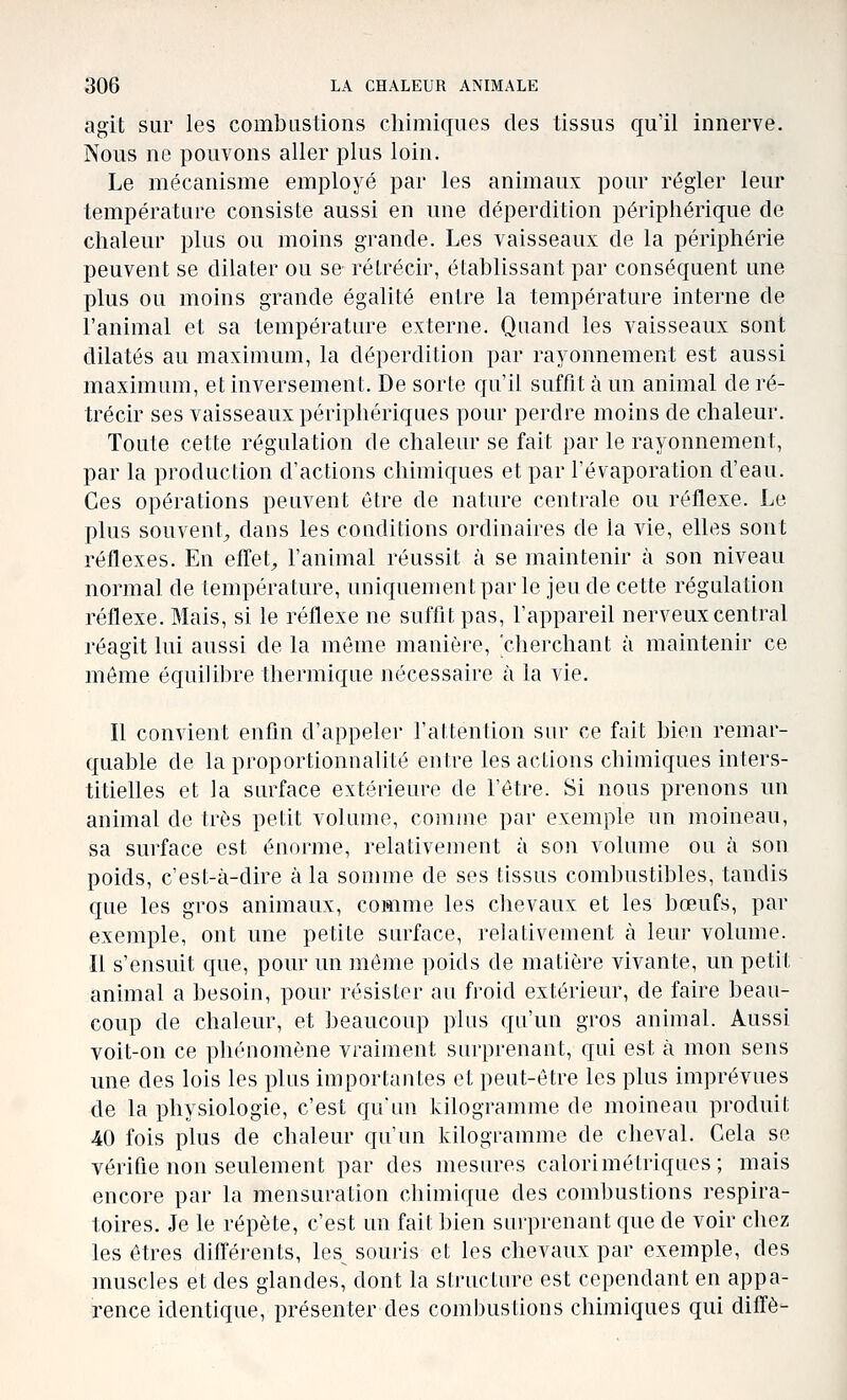 agit sur les combustions chimiques des tissus qu'il innerve. Nous ne pouvons aller plus loin. Le mécanisme employé par les animaux pour régler leur température consiste aussi en une déperdition périphérique de chaleur plus ou moins grande. Les vaisseaux de la périphérie peuvent se dilater ou se rétrécir, établissant par conséquent une plus ou moins grande égalité entre la température interne de l'animal et sa température externe. Quand les vaisseaux sont dilatés au maximum, la déperdition par rayonnement est aussi maximum, et inversement. De sorte qu'il suffit à un animal de ré- trécir ses vaisseaux périphériques pour perdre moins de chaleur. Toute cette régulation de chaleur se fait par le rayonnement, par la production d'actions chimiques et par l'évaporation d'eau. Ces opérations peuvent être de nature centrale ou réflexe. Le plus souvent^ dans les coaditions ordinaires de la vie, elles sont réflexes. En efl'et^ l'animal réussit à se maintenir à son niveau normal de température, uniquementparle jeu de cette régulation réflexe. Mais, si le réflexe ne sufflt pas, l'appareil nerveux central réagit lui aussi de la même manière, cherchant à maintenir ce môme équilibre thermique nécessaire à la vie. Il convient enfin d'appeler l'attention sm- ce fait bien remar- quable de la proportionnalité entre les actions chimiques inters- titielles et la surface extérieure de l'être. Si nous prenons un animal de très petit volume, comme par exemple un moineau, sa surface est énorme, relativement à son volume ou à son poids, c'est-à-dire à la somme de ses tissus combustibles, tandis que les gros animaux, comme les chevaux et les bœufs, par exemple, ont une petite surface, relativement à leur volume. Il s'ensuit que, pour un même poids de matière vivante, un petit animal a besoin, pour résister au froid extérieur, de faire beau- coup de chaleur, et beaucoup plus qu'un gros animal. Aussi voit-on ce phénomène vraiment surprenant, qui est à mon sens une des lois les plus importantes et peut-être les plus imprévues de la physiologie, c'est qu'un kilogramme de moineau produit 40 fois plus de chaleur qu'un kilogramme de cheval. Cela se vérifie non seulement par des mesures calorimétriques; mais encore par la mensuration chimique des combustions respira- toires. Je le répète, c'est un fait bien surprenant que de voir chez les êtres différents, les souris et les chevaux par exemple, des muscles et des glandes, dont la structure est cependant en appa- rence identique, présenter des combustions chimiques qui diffè-