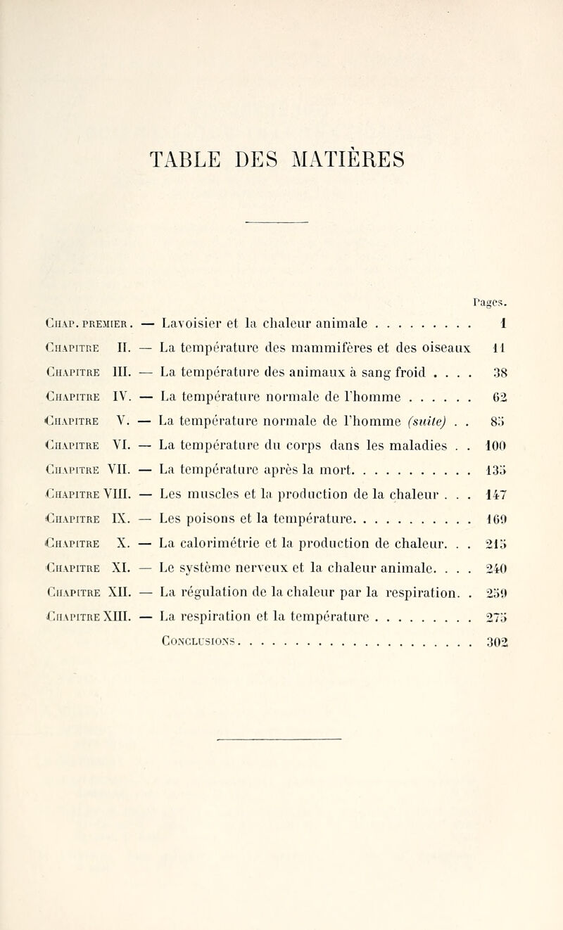 TABLE DES MATIERES rages. CiiAP.PREMIER. — Lavoisier et la chaleur animale 1 Chapitre II. — La température des mammifères et des oiseaux II Chapitre III. — La température des animaux à sang froid .... 38 Chapitre IV. — La température normale de l'homme 62 Chapitre V. — La température normale de l'homme (siiile) . . 8;i Chapitre VI. — La température du corps dans les maladies . . iOO Chapitre VII. — La température après la mort 13;> Chapitre VIII. — Les muscles et la production de la chaleur . . . 147 Chapitre IX. — Les poisons et la température 160 Chapitre X. — La calorimétrie et la production de chaleur. . . 21 ;» Chapitre XI. — Le système nerveux et la chaleur animale. . . . 240 Chapitre XII. — La régulation de la chaleur par la respiration. . 2;)',t Chapitre XIII. — La respiration et la température 27a Conclusions 302