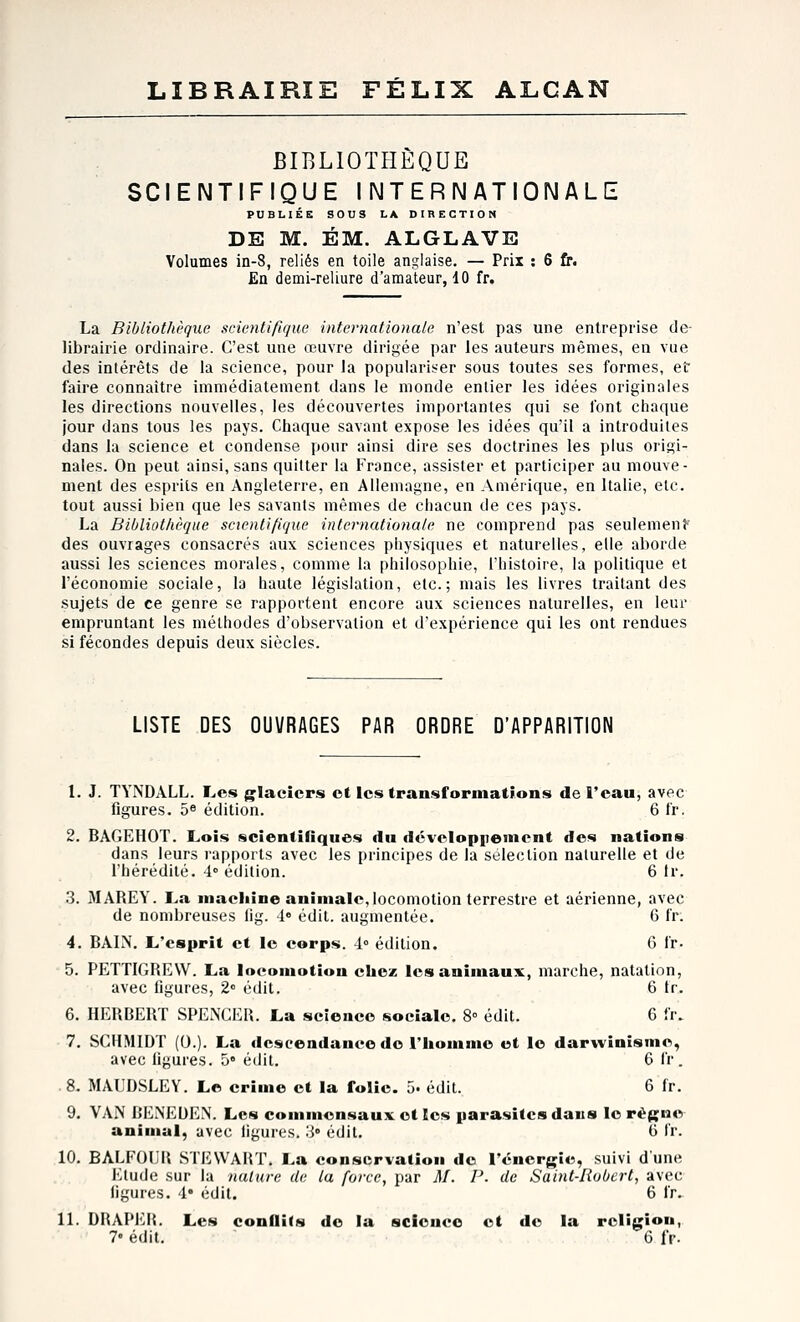 LIBRAIRIE FÉLIX ALCAN BIBLIOTHÈQUE SCIENTIFIQUE INTERNATIONALE PUBLIÉE SOUS LA DIRECTION DE M. ÉM. ALGLAVE Volumes in-8, reliés en toile anglaise. — Prix : 6 fr. En demi-reliure d'amateur, 10 fr. La Bibliothèque scientifique internationale n'est pas une entreprise de- librairie ordinaire. C'est une œuvre dirigée par les auteurs mêmes, en vue des intérêts de la science, pour la populariser sous toutes ses formes, et faire connaître immédiatement dans le monde entier les idées originales les directions nouvelles, les découvertes importantes qui se font chaque jour dans tous les pays. Chaque savant expose les idées qu'il a introduites dans la science et condense pour ainsi dire ses doctrines les plus origi- nales. On peut ainsi, sans quitter la Fronce, assister et participer au mouve- ment des esprits en Angleterre, en Allemagne, en Amérique, en Italie, etc. tout aussi bien que les savants mêmes de chacun de ces pays. La Bibliothèque scientifique internationale ne comprend pas seulemenp des ouvrages consacrés aux sciences physiques et naturelles, elle aborde aussi les sciences morales, comme la philosophie, l'histoire, la politique et l'économie sociale, la haute législation, etc.; mais les livres traitant des sujets de ce genre se rapportent encore aux sciences naturelles, en leur empruntant les méthodes d'observation et d'expérience qui les ont rendues si fécondes depuis deux siècles. LISTE DES OUVRAGES PAR ORDRE D'APPARITION 1. J. TYNDALL. I^cs glaciers ot les transformations de l'eau, avec figures. 5« édition. 6 fr. 2. 6AGEH0T. Lois scientifiques du déveIop|)einent des nations dans leurs rapports avec les principes de la sélection naturelle et de l'hérédité. 4° édition. 6 tr. 3. MAREY. La maciiîne animale,locomotion terrestre et aérienne, avec de nombreuses lig. 4» édit. augmentée. 6 fr; 4. BAIN. L'esprit et le corps. 4» édition. 6 fr. 5. PETTIGREW. La locomotion chez les animaux, marche, natation, avec figures, 2° édit. 6 tr. 6. HERBERT SPENCER. La science sociale. 8 édit. 6 fr. 7. SCHMIDT (0.). La descendance de l'homme et le darwinisme, avec figures. 5» édit. 6 fr . 8. MAUDSLEY. Le crime et la folie. 5. édit. 6 fr. 9. VAN BENEDEN. Les commensaux et les parasites daus le règne animal, avec ligures. > édit, 6 fr. 10. BALP'OL'R STEWART. La conservation do l'énergie, suivi d'une Etude sur la nature de la force, par M. P. de Saint-Robert, avec figures. 4* édit. 6 fr. 11. DRAPER. Les conflifs de la science et de la religion, 7« édit. 6 fr.