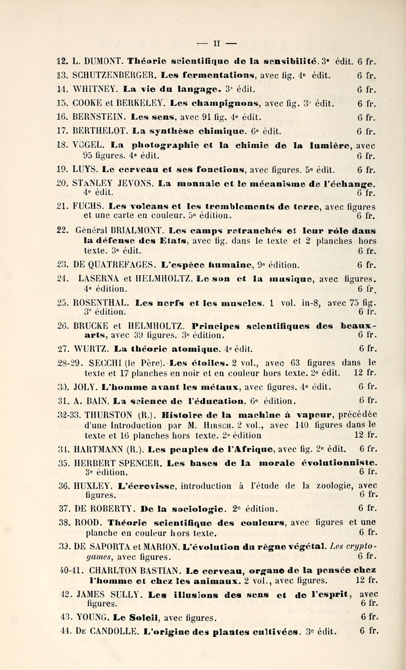 12. L. DUMONT. Théorie scioatînquo do la sensibilité. 3* édit. 6 fr. 13. SGHUTZENBERGER. Les fermentations, avec flg. 4° édit. 6 fr. 11. WHITNEY. La vie du langage. 3^ édit. 6 fr. 15. COOKE et BERKELEY. Les champignons, avec fig. 3^ édit. 6 fr. 16. BERNSTEIN. Les sens, avec 91 fig. 4° édit. 6 fr. 17. BERTHELOT. La synthèse chimique. 6° édit. 6 fr. 18. VGGEL. La photographie et la chimie de la lumière, avec 9.5 figures. 4» édit. 6 fr. 19. LUYS. Le cerveau et ses fonctions, avec figures. 5° édit. 6 fr. 20. STA.NLEY JEVONS. La monnaie et le mécanisme de l'échange. 4« édit. 6 fr. 21. FUCHS. Les volcans et les tremblements de terre, avec figures et une carte en couleur. 5° édition. 6 fr. 22. Général BRIALMONT. Les camps retranchés et leur rôle dans la défense des Etals, avec fig. dans le texte et 2 planclies liors texte. 3» édit. 6 fr. 23. DE QUATREFAGES. L'espèce humaine, 9° édition. 6 fr. 24. LASERNA et HELMHOLTZ. Le son et la musique, avec figures. 4° édition. 6 fr. 25. ROSENTHAL. Les nerfs et les muscles. 1 vol. in-8, avec 75 fig. 3^ édition. 6 fr. 26. BRUCKE et HELMHOLTZ. Principes scientifiques des beaux- arts, avec 39 figures. 3° édition. 6 fr. 27. WURTZ. Lu théorie atomique. 4° édiL 6 fr. 28-29. SECCHI (le Père). Les étoiles. 2 vol., avec 63 figures dans le texte et 17 planches en noir et en couleur hors texte. 2° édit. 12 fr. 30. JOLY. L'homme avant les métaux, avec figures. 4° édit. 6 fr. 31, A. BAIN. La seienee do l'éducation. 6° édition. 6 fr. 32-33. THURSTON (R.). Histoire de la machine à vapeur, précédée d'une Introduction par M. Hirsch. 2 vol., avec 140 figures dans le texte et 16 planches hors texte. 2 édition 12 fr. 31. HARTMANN (R.). Les peuples de l'Afrique, avec fig. 2» édit. 6 fr. 35. HERBERT SPENCER. Les bases de la morale évolutionnîste. 3° édition. 6 fr. 36. HUXLEY. L'écrovisse, introduction à l'étude de la zoologie, avec figures. 6 fr. 37. DE ROBERTY. De la sociologie. 2« édition. 6 fr. ^38. ROOD. Théorie scientifique des couleurs, avec figures et une planche en couleur hors texte. 6 fr. 3d. DE SAPORTA et MARION. L'évolution du règne végétal. Les crypto- games, avec figures. 6 fr. 40-41. CHARLTON BASTIAN. Le cerveau, organe de la pensée chez l'homme et chez les animaux. 2 vol., avec figures. 12 fr. 42. JAMES SULLY'. Les illusions des sens et do l'esprit, avec figures. 6 fr. 43. YOUNG, Le Soleil, avec figures. 6 fr. 44. De CANDOLLE. L'origine des plantes cultivées. 3e édit. 6 fr.