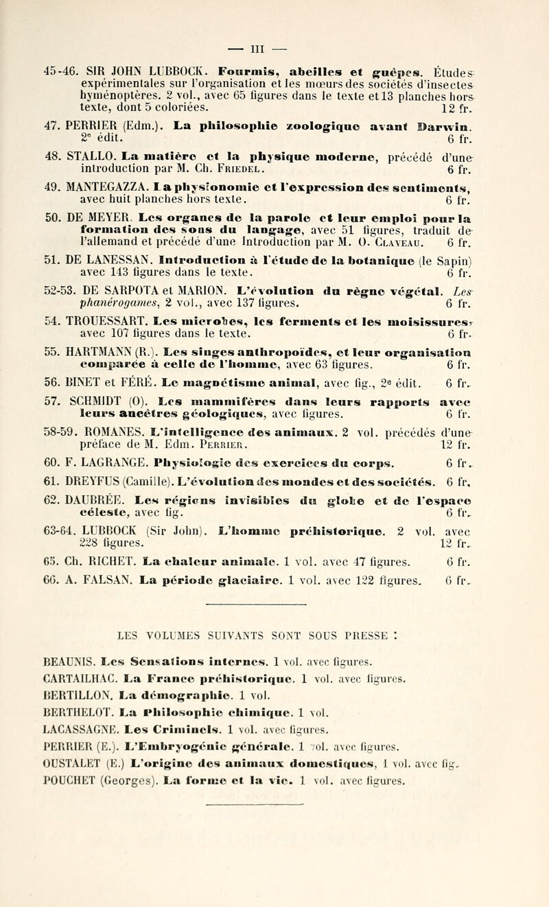 45-46. SIR JOHN LUBBOCK. Fourmis, abeilles et guêpes. Éludes expérimentales sur l'organisation elles mœurs des sociétés d'insectes hyménoptères. 2 vol., avec 65 flgures dans le texte et 13 planches hors texte, dont 5 coloriées. 12 fr. 47. PEBBIER (Edni.). La philosophie zoologiquc avant Darwin. 2 édit. 6 fr. 48. STALLO. La matière et la physique moderne, précédé d'une introduction par M. Ch. Friedel. 6 fr. 49. MANTEGAZZA. Laphysîonomie et I*expression des sentiments, avec huit planches hors texte. 6 fr. 50. DE MEYEB. Les organes do la parole et leur emploi pour la formation des soas du langage, avec 51 ligures, traduit de l'allemand et précédé d'une Introduction par M. O.Claveau. 6 fr. 51. DE LANESSAN. Introduetion à l'étude de la botanique (le Sapin) avec 143 figures dans le texte. 6 fr. 52-53. DE SABPOTA et MARION. L'évolution du règne végétal. Les^ phanérogames, 2 vol., avec 137 ligures. 6 fr. 54. TROTJESSART. Les iniero1ie*<, les ferments et les moisissuresr avec 107 figures dans le texte. 6 fr. 55. HARTMANN (R.). Les singes anthropoïdes, et leur organisation comparée à eelle de l'homme, avec 63 figures. 6 fr. 56. BINET et FÉRÉ. Le magnétisme animal, avec fig., 2^ édit. 6 fr.- 57. SCHMIDT (0). Los mammifères dans leurs rapports avec leurs ancêtres géologiques, avec figures. 6 fr. 58-59. ROMANES. L'in<cl!îgence des animaux. 2 vol. précédés d'une préface de M. Edm. Perrieu. 12 fr. 60. F. LAGBANGE. Physiologie des exercices du corps. 6 fr.. 61. DREYFUS (Camille). L'évolution des mondes et des sociétés. 6 fr, 62. DAUBREE. Les régicns invisibles du glohe et de l'espace céleste, avec fig. 6 fr, 63-64. LUBBOCK (Sir John). L'homme préhistorique. 2 vol. avec 228 figures. 12 fr, 65. Ch. RICHET. La chaleur animale. 1 vol. avec 47 figures. 6 fr. 60. A. FALSAN. La période glaciaire. 1 vol. avec 122 figures. 0 fr. LES VOLUMES SUIVANTS SONT SOUS PRESSE \ BEAUNIS. Les Sensations internes. 1 vol. avec figurcfî. CARTAILHAC. La France préhistorique. 1 vol. avec figures. ISERTILLON. La démographie. 1 vol. BERTHELOÏ. La Philosophie chimique. 1 vol. LACASSAGNE. Les Criminels. 1 vol. avec figures. PERUIER (E.). L'Embryogénie générale. 1 toI. avec figures. OUSTALET (E.) L'origine des animaux domestiques, 1 vol. avec lii. POUCHET (Georges). La forme et la vie. 1 \ol. avec ligures.