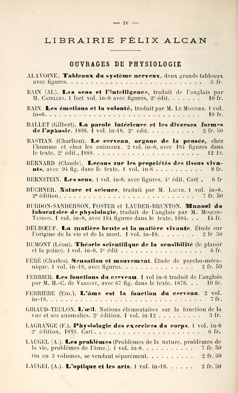 LIBRAIRIE FÉLIX ALGAN OUVRAGES DE PHYSIOLOGIE ALAVOINE. Tahleanx du système nervenx, deux grands tableaux avec figures 5 fr. BAIN (Al.). B^es sens et rintelli^enci*, traduit de l'anglais par M. Gazelles. 1 fort vol. in-8 avec figures, 2'^ édit 10 fr. BAIN, tes émotions et la volonté, traduit par M. Le Monnier. 1 vol. in-8 10 fr. •BALLET (Gilbert). I^a parole intérieure et les diverses formas de l'aphasie. 1888. 1 vol. in-18. 2« édit 2 fr. oO BASTIAN (Gharlton). B^e cerveau, org:ane de la pensée, chez l'homme et chez les animaux. 2 vol. in-8, avec 184 figures dans le texte. 2<^ édit., 1888 .\ 12 tr. BERNARD (Glaude). Bjeçons sur les propr-iétés des tissus viva- nts, avec 94 fig. dans le texte. 1 vol. in-8 8 fr. BERNSTEIN. Les sens. 1 vol. in-8. avec figures, 4'= édit. Cart . 6 fr BLTGHNER. ]^'ature et science, traduit par M. Lauth. 1 vol. in-8. 2« édition . 7 fr. 50 BURDON-SANDERSON, POSTER et LAUDER-BRUNTON. Manuel du laboratoire de physiologie, traduit de l'anglais par M. Moquin- Tandon. 1 vol. in-8, avec 184 figures dans le texte. 1884. . . 14 fr. DELBOEUF. Iju matière brute et la matière vivante. Étude sur l'origine de la vie et de la mort. 1 vol. in-18 2 fr 50 T)UMONT (Léon). Tîséorîe seicntififiue de la sensibilité (le plaisir et la peine). 1 vol. in-8. i édit 6 fr. FÉRÉ (Gharles). Sensation et mouvement. Étude de psycho-méca- nique. 1 vol. in-18, avec figures 2 fr. 50 FERRIER. ILes fonctions du carveau. 1 vol in-8 traduit de fanglais par M. H.-G. de Varigny, avec 67 fig. dans le texte. 1878. . . 10 fr. FERRIÈRE (Em.). L'âme est la fonction du cerveau. 2 vol. in-18 7fr. GIRAUD-TEULON. ï^'œil. Notions élémentaires sur la fonction de la vue et ses anomalies. 2'^ édition. 1 vol. in-12 3 fr. LAGRANGE (F.). B*hy^îologie des exercices du corps. 1 vol. in-8 2'' édition, 18S9. Cart 6 fr. LAUGEL (A.). Bics problèmes (Problèmes de la nature, problèmes de la vie, problèmes de l'àme.). 1 vol. in-8 7 fr. 50 Ou en 3 volumes, se vendant séparément 2 fr. 50 LAUGEL (A.). Li'optique et les arts. 1 vol. in-18 2 fr. 50