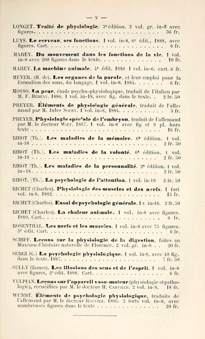 figures  . . 36 fr. LUYS. ïïje eepveao, ses fonetionsi. 1 vol. in-8, 6« édit., 1888, avec figures. Cart 6 fr. MAREY. Du moHVcnient dans les fonetion^t de îa vie. 1 vol. in-8 avec 200 figures dans le texte 10 fr. MAREY. La machine animale. 4® édit. 1880 1 vol. in-6. cart. G fr. MEYER. (H. de). Les or^ranes «I« la parole, et leur emploi pour la formation des sons, du langage. 1 vol. in-8. 1884. ...... 6 fr. MOSSO. I>a peup, étude psycho-physiologique, traduit de l'italien par M. F. HÉiiENï. 1886. 1 vol. in-18, avec fig. dans le texte. . 2 fr. 50 PREYER. Éléments de pliysio1o;sie ft-éaéralL', traduit de Talle- mand par M. Jules Soury. 1 vol. in-8, 1884 5 fr. PREYER. PSiysiolo;s;ie spéc*«le de Peinbryon, traduit de l'allemand par M. le docteur Wiet. 1887. 1 vol. in-8 avec fig et 9 pi. hors texte  16 fr. RIBOT (Th.). Lc« maladies de la mémoire. 6« édition. 1 vol. . in-18 2 fr. 50 RIBOT (Th.'i. I>es maladies de la volonté. 6* édition. 1 vol. in-18 2 fr. 50 RIBOT (Th.). liCs maladies de la personnalité. 2^ édition. 1 vol. in-18. 2fr. 50 RIBOT. (Th.). La psychologie de raltentiou. 1 vol. in-18 2 fr. 50 RICHET (Charles). Physiologie des muscles et des nerfs. 1 fort vol. in-8. 1882. ... 15 fr. RICHET (Charles). Essai depsychologie générale. 1 v. in-18. 2 fr. 50 RICHET (Charles). La chalenr aniaiale. 1 vol. in-8 avec figures. 1889. Cart 6 fr. ROSENTHAL. Les nerfs et les muscles. 1 vol. in-8 avec 75 figures. 3« édit. Cart 6 fr. SCHIFF. Leçons sur la pitysiolo;;-!e de la digestion, faites au Muséum d'iiisloirc nalurolle *de Florence. 2 vol.gr. in-8 . . 20 fr. SERGI (G.) La psychologie physiologique. 1 vol. in-8, avec 40 fig. dans le texte. 1887 . 7 jr. 50 SULLY (James). Les illusions des sens et de Tcsprit. 1 vol. in-8 avec figures, 2® édit. 1888. Cart 6 ï\: VULPIAX. Leçons sur rapi»iireii %-aso-mo1ciir (pliysiologie etpallio- logie), recueillies par M. le doclciir il. Cvhmij.i:. 2 vol. in-8. 18 IV. WUNDT. éléments dw psychologie physiologique, liailiiits de rallemiuid par M. le docteur llniviKu. ISSÛ. 2 loris vol. in-8, avec nombreuses figures dans le texte 20 IV.