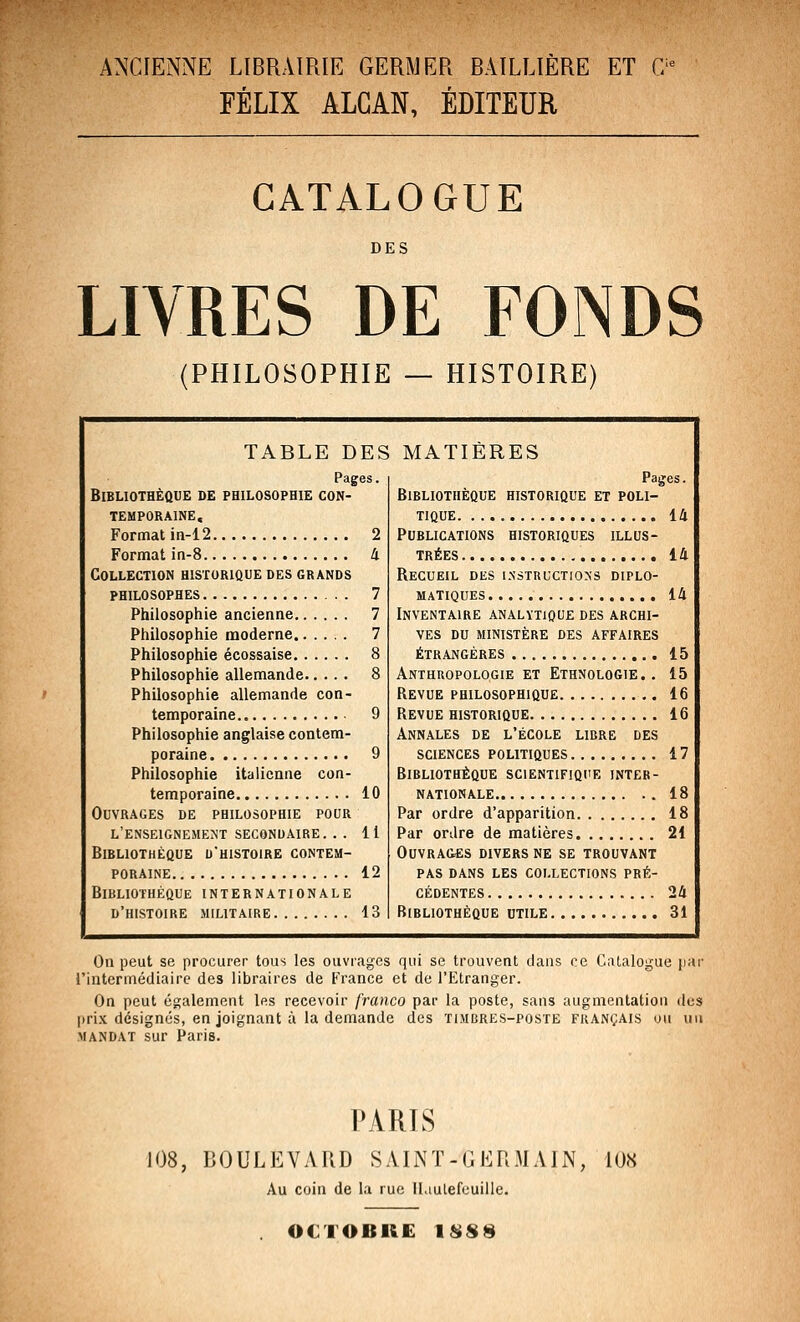 ANCIENNE LIBRAIRIE GERMER BAILLIÈRE ET 0^ FÉLIX ALGAN, ÉDITEUR CATALOGUE DES LIVRES DE FONDS (PHILOSOPHIE — HISTOIRE) TABLE DES Pages. Bibliothèque de philosophie con- temporaine. Format in-12 2 Format in-8 4 Collection historique des grands philosophes 7 Philosophie ancienne 7 Philosophie moderne 7 Philosophie écossaise 8 Philosophie allemande 8 Philosophie allemande con- temporaine 9 Philosophie anglaise contem- poraine 9 Philosophie italienne con- temporaine 10 Ouvrages de philosophie pour l'enseignement secondaire. .. 11 Bibliothèque d'histoire contem- poraine 12 Bibliothèque internationale d'histoire militaire 13 MATIÈRES Paijes. Bibliothèque historique et poli- tique 14 Publications historiques illus- trées 14 Recueil des i-n'ôtructions diplo- matiques ..., 14 Inventaire analytique des archi- ves DU ministère des affaires étrangères 15 Anthuopologie et Ethnologie.. 15 Revue philosophique 16 Revue historique 16 Annales de l'école libre des SCIENCES politiques 17 Bibliothèque scientifique inter- nationale 18 Par ordre d'apparition 18 Par ordre de matières 21 OUVRA&ËS divers ne SE TROUVANT pas dans les collections pré- cédentes 24 Bibliothèque utile 31 On peut se procurer tous les ouvrages qui se trouvent dans ce Catalogue jiar l'intermédiaire des libraires de France et de l'Etranger. On peut également 1rs recevoir franco par la poste, sans augmentation des jjrix désignés, en joignant à la demande des timbres-poste français ou un MANDAT sur Paris. PARIS 108, BOULEVARD SAINT-GERMAIN, 108 Au coin de la rue il.iulefeuille. OCTOBKE ISSS