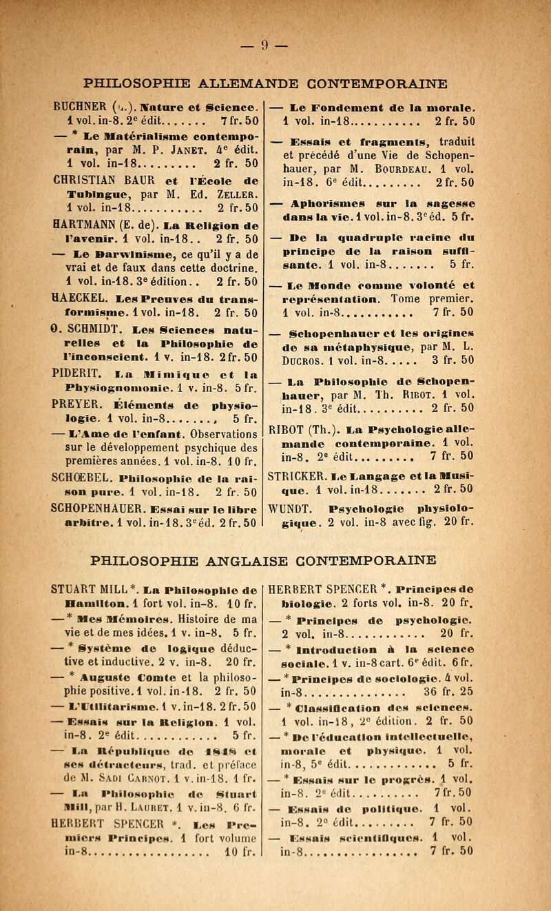 PHILOSOPHIE ALLEMANDE CONTEMPORAINE BUCHNER (.,.). Wature et Science. lvol.in-8.2eédit 7fr.50 — * lie Matérialisme contempo- rain, par M. P. Janet. 4* édit. 1 vol. in-18 2 fr. 50 CHRISTIAN BAUR et TÉcoIe de Tublngue, par M. Ed. Zeller. 1 vol. in-18 2 fr. 50 HARTMANN (E. de). La Religion de l'avenir. 1 vol. in-18. . 2 fr. 50 — lie Darwinisme, ce qu'il y a de vrai et de faux dans cette doctrine. 1 vol. in-18. 3^ édition.. 2 fr. 50 HAECKEL. liCS Preuves du trans- formisme. 1vol. in-18. 2 fr. 50 0. SCHMIDT. lies Sciences natu- relles et la Philosophie de l'inconscient. 1 v. in-18. 2fr. 50 PIDERIT. i.a Mimique et la Physiognomonie. 1 v. in-8. 5 fr. PREYER. Éléments de physio- logie. 1 vol. in-8 5 fr. — li'Ame de l'enfant. Observations sur le développement psychique des premières années. 1 vol. in-8. 10 fr. SCHŒBEL. Philo.sophie de la rai- son pure. 1 vol. in-i8. 2 fr. 50 SCHOPENHAUER. Essai sur le libre arbitre. 1 vol. in-18. S'^éd. 2 fr. 50 — lie Fondement de la morale. 1 vol. in-18 2fr. 50 — Essais et fragments, traduit et précédé d'une Vie de Schopen- hauer, par M. Bourdeau. 1 vol. in-18. 6^ édit 2fr. 50 — Aphorismes sur la sagesse dans la vie. 1vol. in~8.3*^éd. 5 fr. — De la quadruple racine du principe de la raison suffl- santc. 1 vol. in-8 5 fr. — lie Monde comme volonté et représentation. Tome premier. 1 vol. in-8 7fr. 50 — Schopenhaucr et les origines de sa métaphysique, par M. L. DucROS. t vol. in-8 3 fr. 50 — La Philosophie do Schopen- bauer, par M. Th. RiBOT. 1 vol. in-18. 3'= édit 2 fr. 50 RIBOT (Th.). La Psychologie alle- mande contemporaine. 1 vol. in-8. 2» édit 7 fr. 50 STRICKER. Le Langage et la Musi- que. 1 vol, in-18 2fr. 50 WUNDT. Psychologie physiolo- gique. 2 vol. in-8 avec fig. 20 fr. PHILOSOPHIE ANGLAISE CONTEMPORAINE STUART MILL*. La Philosophie de Hamllton. 1 fort vol. in-8. 10 fr. — * Mes Mémoires. Histoire de ma vie et de mes idées. 1 v. in-8. 5 fr. — * Système de logique déduc- tive etinductive. 2 v. in-8. 20 fr. — * Auguste Comte et la philoso- phie positive. 1 vol. in-18. 2 fr. 50 — L'Utilitarisme. 1 v. in-18. 2 fr. 50 — Essais sur la Religion. 1 vol. in-8. 2« édit 5 fr. — La Rôpulilfquo do f8J« et ses détracteurs, trad. et prôlVico de M. Saoi CAit.NOT. 1 v. in-18. 1 fr. — La Philosophie do Sluart Mill,par H. Lauret. 1 V. in-8. 6 fr. HERBERT SPENCER *. Les Pre- miers Principes. 1 fort volume in-8 10 fr. HERBERT SPENCER*. Principesde biologie. 2 forts vol. in-8. 20 fr. — * Principes de psychologie. 2 vol. in-8 20 fr. — * Introduction à la science sociale. 1 V. iu-8 cart. 6'' édit. 6 fr. — * Principes de sociologie. 4 vol. in-8 36 fr. 25 — * Classiflcation dos sciences. 1 vol. in-J8, 2° édition. 2 fr. 50 — * »e réducatlon intellectuelle, morale et physique. 1 vol. in-8, ô édit 5 fr. — * Essais sur le progrès. 1 vol. in-8. 2« édit 7'fr.50 — Essais do politique. 1 vol. in-8. 2° édit 7 fr. 50 — Essais NrientiOqucs. 1 Vol. in-8 7 fr. 50