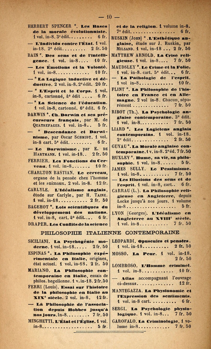 HERBERT SPENCER *. I.es Itases de la morale évolutionniste. lvol.in-8.3'=édit 6 fr. — l.'lndivfda contre l'État. 1 vol. in-18. 2e édit 2 fr. 50 BAIN *. Des sens et de rintelll- gence. 1 vol. iii-8.... 10 fr. — lies Émotions et la Tolonté. 1 vol. in-8 10 fr. — * Eia IjOgique Inductive et dé- dnctlve. 2 vol. in-8.2^ édit. 20 fr. — * li'Esprit et le Corps. 1 vol. in-8, cartonné, 4^ édit .... 6 fr. — * I^a Science de l'éducation. 1 vol. in-8, cartonné. 6^ édit. 6 fr. DARWIN *. Ch. Darwin et ses pré- curseurs français, par M. de QUATREFAGES. 1 vol. in-8.. 5 fr. — * Descendance et Darwi- nisme, par Oscar Schmidt. 1 vol. in-8 cart. b édit 6 fr. — I^e Darwinisme, par E. DE Hartmann. 1 vol. in-18.. 2 fr. 50 FERRIER. I^es Fonctions du Cer- veau. 1 vol. in-8 10 fr. CHARLTON BASTIAN. I.e cerveau, organe de la pensée chez l'homme et les animaux. 2 vol. in-8. 12 fr. CARLYLE. li'Idéalisme anglais, étude sur Carlyle, par H. Taine. 1 vol. in-18 2 fr. 50 BAGEHOT *. liOls scientiflques du développement des nations. 1 vol. in-8, cart. 4^ édit.... 6 fr. DRAPER. liOS Conflits de la science et de la religion. 1 volume in-8. 7« édit 6 fr. RUSKIN (John) * .I^'J^sthétlque an- glaise, étude sur J. Ruskin, par MiLSAND. 1 vol. in-18 ... 2 fr. 50 MATTHEW ARNOLD. I.a Crise reli- gieuse. 1 vol. in-8.... 7 fr. 50 MAUDSLEY *. I.e Crime et la Folle. 1 vol. in-8. cart. 5^ édit... 6 fr. — I.a Pathologie do l'esprit. 1 vol in-8 10 fr. FLINT *. I.a Philosophie de l'his- toire en France et en Alle- magne. 2 vol in-8. Chacun,sépa- rément 7 fr. 50 RIBOT (Th.). liU Psychologie an- glaise contemporaine. 3^ édit. 1 vol. in-8 7 fr. 50 LIÂRD *. I^es liOgicIens anglais contemporains. 1 vol. in-18. 2^ édit 2 fr. 50 GUYAU *. l.a Morale anglaise con- temporaine.! v. in-8.2^éd. 7 fr.50 HUXLEY *. Hume, sa vie, sa philo- sophie. 1 vol. in-8 5 fr. JAMES SULLY. I.e Pessimisme. 1vol. in-8 7 fr.50 — K.es Illusions des sens et de l'efiprît. 1 vol. in-8, cart.. 6 fr. CARRAU (L.). E,a Philosophie reli- gieuse en Angleterre, depuis Locke jusqu'à nos Jours. 1 volume in-8 5 fr. LYON (Georges). li'idéalisme en Angleterre au 1K.TIII<^ siècle. 1 vol. in-8 7 fr. 50 PHILOSOPHIE ITALIENNE CONTEMPORAINE SICILIANI. lia Psychogénie mo- derne. 1 vol. in-18 2 fr.50 ESPINAS*. lia Philosophie expé- rimentale en Italie, origines, état actuel. 1 vol. in-18. 2 fr. 50 MARIA NO. lia Philosophie con- temporaine en Italie, essais de philos, hégélienne. 1 v. in-18.2 fr. 50 FERRI (Louis). Fssai sur l'histoire de la philosophie en Italie au ILIJL^ Siècle. 2 vol. in-8. 12 fr. — lia Philosophie de l'associa- tion depuis Bobbes jusqu'à nos Jours, ln-8 7 fr. 50 MINGHETTI. li'État et l'Église. 1 vol. in-8 5 fr. LEO PARDI. Opuscules et pensées. 1 vol. in-18 2 fr. 50 MOSSO. lia Peur. 1 vol. in-18. 2 fr. 50 LOMBROSO. li'Homme criminel. 1 vol. in-8 10 fr. — Atlas accompagnant l'ouvrage ci-dessus 12 fr. MANTEGAZZA. lia Physionomie et l'Expression des sentiments. 1 vol. in-8 cart 6 fr. SERGI. lia Psychologie physio- logique. 1 vol. in-8... 7 fr. 50 GAROFALO. lia Criminologie. 1 vo- lume in-8 7 fr, 50