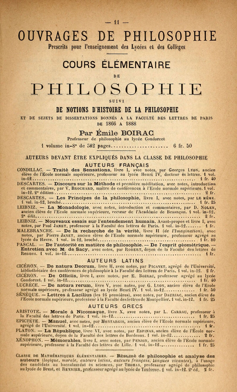 OUVRAGES DE PHILOSOPHIE Prescrits pour renseignement des Lycées et des Collèges COURS ÉLÉMENTAIRE DE PHILOSOPHIE SUIVI DE NOTIONS D'HISTOIRE DE LÀ PHILOSOPHIE ET DE SUJETS DE DISSERTATIONS DONNÉS A LA FACULTÉ DES LETTRES DE PARIS DE 1866 A 1888 Par Emile BOIRAG Professeur de philosophie au lycée Condorcet 1 volume in-S de 582 pages 6 fr. 50 ACTEURS DEVANT ÊTRE EXPLIQUÉS DANS LA CLASSE DE PHILOSOPHIE AUTEURS FRANÇAIS CONDILLAC. — Traité des Sensations, livre I, avec noies, par Georges Lyon, ancien élève de l'Ecole normale supérieure, professeur au lycée Henri IV, docteur es lettres. 1 vol. in-12 1 fr. 40 DESCAPiTES. — Discours sur la Méthode et premièi-e méditation, avec notes, introduction et commentaires, par V. Broch.^kd, maître de conférences à l'Ecole normale supérieure.! vol. iB-12. 2« édition 2 fr. DESCARTES. — Les Principes de la philosophie, livre I, avec notes, par le même. 1 vol. in-12, broché 1 fr. 25 LEIBNIZ. — La Monadologie, avec notes, introduction et comraeniairos, par D. Nolen, ancien élève de l'Ecole normale supérieure, recteur de l'Académie de Besançon. 1 vol. in-12. 2« édit 2 fr. LEIBNIZ. — Nouveaux essais sur l'entendement humain. Avant-propos et livre I, avec notes, par Paul Janet, professeur à la Faculté des lettres de Paris. 1 vol. in-12 1 fr. MALEBRANCHE. — De la recherche de la vérité, livre II (de l'Imagination), avec notes, par Pierre Janet, ancien élève de l'Ecole normale supérieure, professeur agrégé au lycée du Havre. 1 vol. in-12, broché 1 fr. 80 PASCAL. — De l'autorité en matière de philosophie. — De l'esprit géométrique.— Entretien avec M. de Sacy, avec notes, par Robert, doyen de la Faculté des lettres de Rennes. 1 vol. in-12 1 fr. AUTEURS LATINS CICERON. — De natura Deorum, livre H, avec notes, par Picavet, agrég-é de l'Université, bibliothécaire des conférences de philosophie à la Faculté des lettres de Paris. 1 vol. in-12. 2 fr. CICERON. — De Officiis, livre I, avec notes, par E. Boirac, professeur agrégé au lycée Condorcet. 1 vol. in-12 1 fr. 40 LUCRECE. — De natura rerum, livre V, avec notes, par G. Lyon, ancien élève de l'Ecole normale supérieure, prdfesseur agrégé au lycée Henri IV. 1 vol. in-12 1 fr. 50 SÉNÈQUE. — Lettres à Lucilius (les 10 premières), avec notes, par Dauriac, ancien élève de l'Ecole normale supérieure, professeur à la Faculté deslettresde Montpellier. 1 vol. in-12. 1 fr. 25 AUTEURS GRECS ARISTOTE. — Morale à Nicomaque, livre X, avec notes, par L. Carrau, professeur à la Faouité des lettres de Paris. 1 vol. in-12 1 fr. 25 EPICTETE. — Manuel, avec notes, par Mo.ntargis, ancien élève de l'Ecole normale supérieure, agrégé de l'Université. 1 vol. in-12 1 fr. PLATON. — La République, livre VI, avec notes, par Espinas, ancien élève de l'École nor- male supérieure, doyen do la F'aculté des lettres do Bordeaux. 1 vol. iii-12 2 fr. XÉ.NOPHO.N. — Mémorables, livre I, avec notes, par Hknjon, ancien élève do l'École normale supérieure, professeur à la Faculté des lettres de Lille. 1 vol. in-12 1 fr. 25 CLASSg DE MATHéMATiQUBS ÉLÉMENTAIRES. — Rësuuié de philosophie et analyse des auteurs [Ionique, morale, auteurs latins, auteurs français, langues vivantes), à l'usage des candidats au l):iccalauié«l es sciences, par Thoma.s, pr(>fe.^seu^ agrégé do philosophie aulycéede Brest, et REYNijBB,{>fj<;<'i!Sseuragrcgéau lycdodwTowloiis;-', j vol. in-12. 2éd, 58 fr.