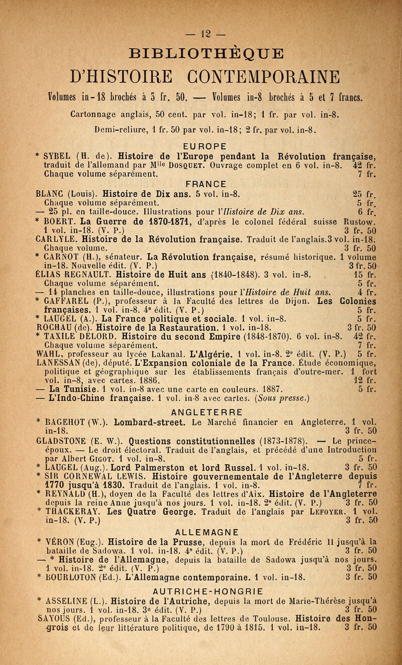 BIBLIOTHÈQUE D'HISTOIRE CONTEMPORAINE Volumes in-18 brochés à 3 fr, 50. — Volumes iii-8 brochés à 5 et 7 francs. Cartonnage anglais, 50 cent, par vol. iti-18; 1 fr. par vol. in-8. Demi-reliure, 1 fr. 50 par vol. in-18; 2 fr. par vol. in-8. EUROPE * SYBEL (H. de). Histoire de l'Europe pendant la Révolution française, traduit de l'allemand par Mi'e Dosquet. Ouvrage complet en 6 vol. in-8. 42 fr. Chaque volume séparément. 7 fr. FRANCE BLANC (Louis). Histoire de Dix ans. 5 vol. in-8. 25 fr. Chaque volume séparément. 5 fr. —■ 25 pi. en taille-douce. Illustrations pour Vllistoire de Dix ans. 6 fr. * BOERT. La Guerre de 1870-1871, d'après le colonel fédéral suisse Rustow. 1 vol. in-18. (V. P.) 3 fr. 50 CARLYLE. Histoire de la Révolution française. Traduit de l'anglais.3 vol. in-18. Chaque volume. 3 fr. 50 * CAPiNOT (H.), sénateur. La Révolution française, résumé historique. 1 volume in-18. Nouvelle édit. (V. P.) 3 fr. 50 ELIAS REGNAULT. Histoire de Huit ans (1840-1848). 3 vol. in-8. 15 fr. Chaque volume séparément. 5 fr. — 14 planches en taille-douce, illustrations pour VHistoire de Huit ans. 4 fr. * GAFFAREL (P.), professeur à la Faculté des lettres de Dijon. Les Colonies françaises. 1 vol. in-8. 4« édit. (V. P.) 5 fr. * LAUGEL (A.). La France politique et sociale. 1 vol. in-8. 5 fr. ROCHAU (de). Histoire de la Restauration. 1 vol. in-18. 3 fr. 50 * TAXILE DELORD. Histoire du second Empire (1848-1870). 6 vol. in-8. 42 fr. Chaque volume séparément. 7 fr. WAHL, professeur au lycée Lakanal. L'Algérie. 1 vol. in-8. 2^ édit. (V. P.) 5 fr. LANESSAN (de), député. L'Expansion coloniale de la France. Étude économique, politique et géographique sur les établissements français d'outre-mer. 1 fort vol. in-8j avec cartes. 1886. 12 fr. — La Tunisie. 1 vol. in-8 avec une carte en couleurs. 1887. 5 fr. — L'Indo-Chine française. 1 vol. in-8 avec cartes. (Sous presse.) ANGLETERRE * BAGEHOT (W.). Lombard-street. Le Marché financier en Angleterre. 1 vol. in-18. 3 fr. 50 GLADSTONE (E. W.). Questions constitutionnelles (1873-1878). — Le prince- époux. — Le droit électoral. Traduit de l'anglais, et précédé d'une Introduction par Albert Gigot. 1 vol. in-8. 5 fr. * LAUGEL (Aug.). Lord Palmerston et lord Russel. 1 vol. ln-18. 3 fr. 50 * SIR CORNEWAL LEWIS. Histoire gouvernementale de l'Angleterre depuis 1770 jusqu'à 1830. Traduit de l'anglais. 1 vol. in-8. 7 fr. * REYNALD (H.), doyen de la Faculté des lettres d'Aix. Histoire de l'Angleterre depuis la reine Anne jusqu'à nos jours. 1 vol. in-18. 2° édit. (V. P.) 3 fr. 50 * THACKERAY. Les Quatre George. Traduit de l'anglais par Lefoyer. 1 vol. in-18. (V. P.) 3 fr. 50 ALLEMAGNE * VÉRON (Eug.). Histoire delà Prusse, depuis la mort de Frédéric 11 jusqu'à la bataille de Sadowa. 1 vol. in-18. 4° édit. (V. P.) 3 fr. 50 — * Histoire de l'Allemagne, depuis la bataille de Sadowa jusqu'à nos jours. 1 vol. in-18. 2 édit. (Y. P.) 3 fr. 50 * BOURLOTON (Ed.). L'Allemagne contemporaine. 1 vol. in-18. 3 fr. 50 AUTRICHE-HONGRIE * ASSELINE (L.). Histoire de l'Autriche, depuis la mort de Marie-Thérèse jusqu'à nos jours. 1 vol. in-18. 3 édit. (V. P.) 3 fr. 50 SAYOliS (Ed.), professeur à la Faculté des lettres de Toulouse. Histoire des Hon- grois et de leur littérature politique, de 1790 à 1815. 1 vol. in-18. 3 fr. 50