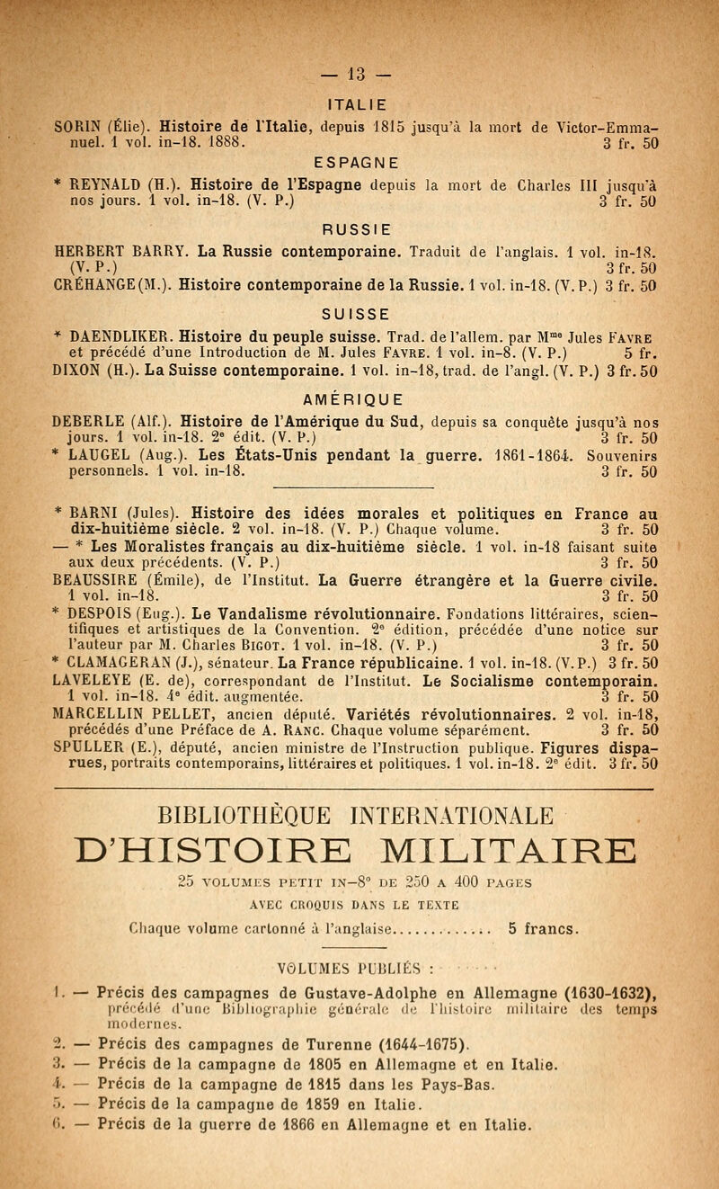 ITALIE SORIN (Élie). Histoire de l'Italie, depuis 1815 jusqu'à la mort de Victor-Emma- nuel. 1 vol. in-18. 1888. 3 fr. 50 ESPAGNE * REYNALD (H.). Histoire de l'Espagne depuis la mort de Charles III jusqu'à nos jours. 1 vol. in-18. (V. P.) 3 fr. 50 RUSSIE HERBERT BARRY. La Russie contemporaine. Traduit de l'anglais. 1 vol. in-18. (V. P.) 3fr. 50 CRÉHANGE(M.). Histoire contemporaine de la Russie. 1 vol. in-18. (V.P.) 3 fr. 50 SUISSE * DAENDLIKER. Histoire du peuple suisse. Trad. del'allem. par M* Jules Favre et précédé d'une Introduction de M. Jules Favre. 1 vol. in-8. (V. P.) 5 fr. DIXON (H.). La Suisse contemporaine. 1 vol. in-18, trad. de l'angl. (V. P.) 3fr.50 AMÉRIQUE DEBERLE (Alf.). Histoire de l'Amérique du Sud, depuis sa conquête jusqu'à nos jours. 1 vol. in-18. 2» édit. (V. P.) 3 fr. 50 ■* LAUGEL (Aug.). Les États-Unis pendant la guerre. 1861-1864. Souvenirs personnels. 1 vol. in-18. 3 fr. 50 * BARNI (Jules). Histoire des idées morales et politiques en France au dix-huitième siècle. 2 vol. in-18. (V. P.) Chaque volume. 3 fr. 50 — * Les Moralistes français au dix-huitième siècle. 1 vol. in-18 faisant suite aux deux précédents. (V. P.) 3 fr. 50 BEAUSSIRE (Emile), de l'Institut. La Guerre étrangère et la Guerre civile. 1 vol. in-18. 3 fr. 50 * DESPOIS (Eug.). Le Vandalisme révolutionnaire. Fondations littéraires, scien- tifiques et artistiques de la Convention. 2 édition, précédée d'une notice sur l'auteur par M. Charles Bigot. 1 vol. in-18. (V. P.) 3 fr. 50 * CLAMAGERAN (J.), sénateur. La France républicaine. 1 vol. in-18. (V.P.) 3 fr. 50 LAVELEYE (E. de), correspondant de l'Institut. Le Socialisme contemporain. 1 vol. in-18. 4° édit. augmentée. 3 fr. 50 MARCELLIN PELLET, ancien député. Variétés révolutionnaires. 2 vol. in-18, précédés d'une Préface de A. Rang. Chaque volume séparément. 3 fr. 50 SPULLER (E.), député, ancien ministre de l'Instruction publique. Figures dispa- rues, portraits contemporains, littéraires et politiques. 1 vol. in-18. 2° édit. 3 fr. 50 BIBLIOTHÈQUE INTERNATIONALE D'HISTOIRE MILITAIRE 25 VOLUMES PETIT IN-S DE 250 A 400 PAGES AVEC CROQUIS DANS LE TEXTE Cliaque volume cartonné à l'anglaise 5 francs. VOLUMES PUBLIÉS 1. — Précis des campagnes de Gustave-Adolphe en Allemagne (1630-1632), prér'éilé d'une Bihliogiaphic générale de; l'iiistoiro militaire des temps inodd'iics. 2. — Précis des campagnes de Turenne (1644-1675). 3. — Précis de la campagne de 1805 en Allemagne et en Italie. 4. — Précis de la campagne de 1815 dans les Pays-Bas. •>. — Précis de la campagne de 1859 en Italie. (i. — Précis de la guerre de 1866 en Allemagne et en Italie.