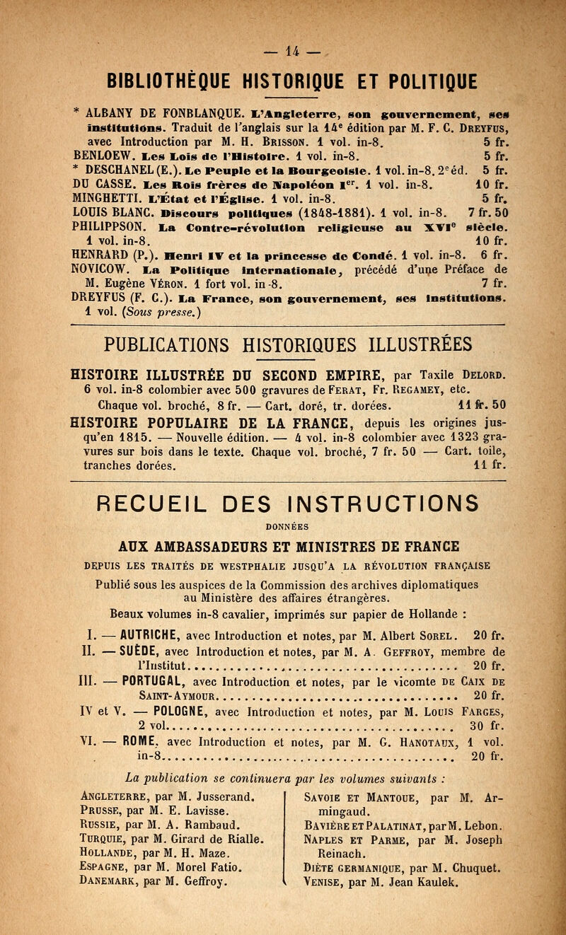 BIBLIOTHÈQUE HISTORIQUE ET POLITIQUE * ÂLBANY DE FONBLÂNQUE. I.'Angleterre, son gonTerncment, ses Institutions. Traduit de l'anglais sur la 14* édition par M. F. G, Dreyfus, avec Introduction par M. H. Brisson. 1 vol. in-8. 5 fr. BËNLOEW. E,es liOis de l'Histoire. 1 vol. in-8. 5 fr. * DESCHÂNEL (E.). i^e Peuple et la Bourgeoisie. 1 vol. in-8.2'éd. 5 fr. DU CASSE. Tes Rois frères de Wapoléon l^*. 1 vol. in-8. 10 fr. MINGHETTI. i^'État et l'Église. 1 vol. in-8. 5 fr, LOUIS BLANC. Discours politiques (1848-1881). 1 vol. in-8. 7 fr. 50 PHILIPPSON. lia Contre-révolution religieuse au X.VI° siècle. 1 vol, in-8. 10 fr. HENRAKD (P.). Henri IT et la princesse de Condé. 1 vol. in-8. 6 fr. NOVICOW. E,a Politique internationale ^ précédé d'une Préface de M. Eugène Yéron. 1 fort vol. in-8. 7 fr. DREYFUS (F. C). I^a France, son gouvernement, ses institutions. 1 vol. (Sous presse.) PUBLICATIONS HISTORIQUES ILLUSTRÉES HISTOIRE ILLUSTRÉE DU SECOND EMPIRE, par Taxile Delord. 6 vol. in-8 colombier avec 500 gravures de Ferat, Fr. Regamet, etc. Chaque vol. broché, 8 fr. — Cart. doré, tr. dorées. 11 fr. 50 HISTOIRE POPULAIRE DE LA FRANCE, depuis les origines jus- qu'en 1815. — Nouvelle édition. — 4 vol. in-8 colombier avec 1323 gra- vures sur bois dans le texte. Chaque vol. broché, 7 fr. 50 — Cart. toile, tranches dorées. 11 fr. RECUEIL DES INSTRUCTIONS DONNÉES AUX AMBASSADEURS ET MINISTRES DE FRANCE DEPUIS LES TRAITÉS DE WESTPHALIE JUSQU'A LA RÉVOLUTION FRANÇAISE Publié sous les auspices de la Commission des archives diplomatiques au Ministère des affaires étrangères. Beaux volumes in-8 cavalier, imprimés sur papier de Hollande : I. — AUTRICHE, avec Introduction et notes, par M. Albert Sorel. 20 fr. II. —SUÈDE, avec Introduction et notes, par M. A. Geffroy, membre de l'Institut 20 fr. III. — PORTUGAL, avec Introduction et notes, par le vicomte de Caix de Saint-Aymour 20 fr. IV et V. — POLOGNE, avec Introduction et notes, par M. Louis Farges, 2 vol 30 fr. VI. — ROME, avec Introduction et notes, par M. G. Hanotaux, 1 vol. in-8 20 fr. La publication se continuera par les volumes suivants : Angleterre, par M. Jusserand. Prusse, par M. E. Lavisse. Russie, par M. A. Rambaud. Turquie, par M. Girard de Rialle. Hollande, par M. H. Maze. Espagne, par M. Morel Fatio. Danemark, par M. Geffroy. Savoie et Mantoue, par M. Ar- mingaud. Bavière et Palatinat, par M. Lebon. Naples et Parme, par M. Joseph Reinach. Diète germanique, par M. Chuquet. Venise, par M. Jean Kaulek.