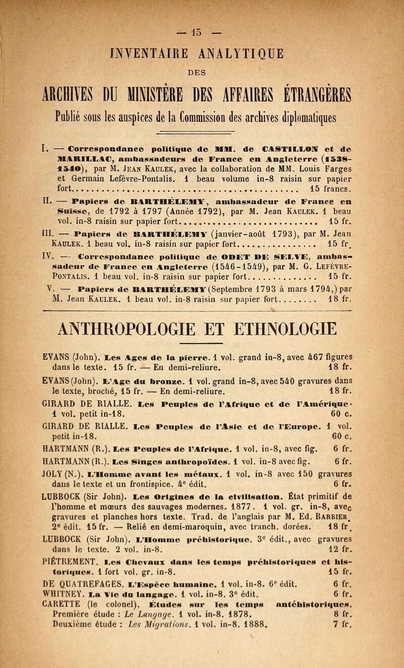 INVENTAIRE ANALYTIQUE DES ARCHIVES DU MIMSTÈRE DES AFFAIRES ÉTRASGÈRES Publié sous les auspices de la Commission des archives diplomatiques I. — Correspondance politique de MM. de CASTIE.I.OIV et de MARIIiliAC, ambassadeurs de France en Angleterre (453S- *540), par M, Jean Kaulek, avec la collaboration de MM. Louis Farges et Germain Lefèvre-Pontalis, 1 beau volume in-8 raisin sur papier fort 15 francs. II. — Papiers do BARTHÉIiEMY, ambassadeur de France en §>uisse, de 1792 à 1797 (Année 1792), par M. Jean Kaulek. 1 beau vol. in-8 raisin sur papier fort 15 fr. III. — Papiers de BARTHÉLEMV (janvier-août 1793), par M. Jean Kaulek. 1 beau vol. in-8 raisin sur papier fort 15 fr, IV. — Correspondance politique de ODFT DE j$FE>TF, ambas- sadeur de France en Angleterre (1546-1549), par M. G. Lefèvre- PoNTALis. 1 beau vol. in-8 raisin sur papier fort 15 fr. V. — Papiers de BARTOÉIiEMV (Septembre 1793 à mars 1794,) par M. Jean Kaulek. 1 beau vol. in-8 raisin sur papier fort 18 fr. ANTHROPOLOGIE ET ETHNOLOGIE EVANS (John). E,e8 Ages de la pierre. 1 vol. grand in-8, avec 467 figures dans le texte. 15 fr. —En demi-reliure. 18 fr. EVANS (John). li'.%go du bronze. 1 vol. grand in-8, avec 540 gravures dans le texte, broché, 15 fr. — En demi-reliure. 18 fr. GIRARD DE RIALLE. r,es Peuples de l'Arrique et de l'Amérique- 1 vol. petit in-18. 60 c. GIRARD DE RIALLE. I^es Peuples de l'Asie et do TEuropc. 1 vol. petit in-18. 60 c. HARTMANN (R.). I.es Peuples de l'Afrique. 1 vol. in-8, avec fig, 6 fr. HARTMANN (R.). tes Singes anthropoïdes. 1 vol. in-8 avec fig. 6 fr. JOLY (N.). K,'nomme avant les métaux. 1 vol. in-8 avec 150 gravures dans le texte et un frontispice. 4® édit. 6 fr. LCBBOCK (Sir John). Les Origines de la civilisation. État primitif de l'homme et mœurs des sauvages modernes. 1877. 1 vol. gr. in-8, avec gravures et planches hors texte. Trad. de l'anglais par M. Ed. Barbier^ 2^ édit. 15 fr. — Relié en demi-maroquin, avec tranch. dorées. 18 fr_ LUBBOCK (Sir John), i/iionime prébistoriquo. 3'' édit., avec gravures dans le texte. 2 vol. in-8. 12 fr. PIÈTREMENT, l.os Chevaux dans les temps préhistoriques et his- toriques. 1 fort vol. gr. in-8. 15 fr. DE QUATREFAGES. l/iospèce humaine. 1 vol. in-8. 6« édit. 6 fr. WHITNEY. I.a Vie da langage. 1 vol. in-8. 3« édit. 6 fr. CARETTË (le colonel). Études sur les tomps antéhistoriqucs. Première étude : Le Langage. 1 vol. in-8. 1878. 8 fr. Deuxième étude : Les Migrations. 1 vol. in-8. 1888. 7 fr.