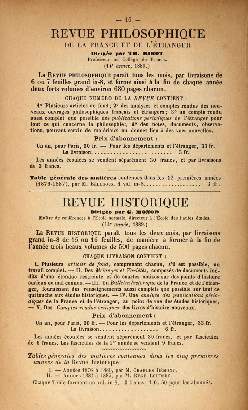 REVUE PHILOSOPHIQUE DE LA FRANCE ET DE L'ÉTRANGER DiriKée par TB. RIBOT Professeur au Collège de France. (U année, 1889.) La Revue philosophique paraît tous les mois, par livraisons de 6 ou 7 feuilles grand in-8, et forme ainsi à la fin de chaque année deux forts volumes d'environ 680 pages chacun. CHAQUE NUMÉRO DE LA REVUE CONTIENT : 1° Plusieurs articles de fond ; 2° des analyses et comptes rendus des nou- veaux ouvrages philosophiques français et étrangers; 3° un compte rendu aussi complet que possible des publications périodiques de l'étranger pour tout ce qui concerne la philosophie; U° des notes, documents, observa- tions, pouvant servir de matériaux ou donner lieu à des vues nouvelles. Prix d'abonnement : Un an, pour Paris, 30 fr. — Pour les départements et l'étranger, 33 fr. La livraison 3 fr. Les années écoulées se vendent séparément 30 francs, et par livraisons de 3 francs. Table générale des maticreis contenues dans les 12 premières années (1876-1887), par M. Bélugoux. 1 vol. in-8 3 fr. REVUE HISTORIQUE Birîgée par G. MONrOR Maître de conférences à l'École normale, directeur à l'Ecole des liautes études. (14« année, 1889.) La Revue historique paraît tous les deux mois, par livraisons grand in~8 de 15 ou 16 feuilles, de manière à former à la fin de l'année trois beaux volumes de 500 pages chacun. CHAQUE LIVRAISON CONTIENT : I. Plusieurs articles de fond, comprenant chacun, s'il est possible, un travail complet. — II. Des Mélanyes et Variétés, composés de documents iné- dits d'une étendue restreinte et de courtes notices sur des points d'histoire cxirieux ou mal connus. —111. Un Bulletin historique de la France et de l'étran- ger, fournissant des renseignements aussi complets que possible sur tout ce qui touche aux études historiques. — IV. Une analyse des publications pério- diques de la France et de l'étranger, au point de vue des études historiques. — V. Des Comptes rendus critiques des livres d'histoire nouveaux. Prix d'abonnement : Un an, pour Paris, 30 fr. — Pour les départements et l'étranger, 33 fr. La livraison 6 fr. Les années écoulées se vendent séparément 30 francs, et par fascicules de 6 francs. Les fascicules de la 1 année se vendent 9 francs. Tables générales des matières contenues dans les cinq premières années de la Revue historique. I. — Années 1876 à 1880, par M. Charles Bémont. II. — Années 1881 à 1885, par M. René Couderc. Chaque Table formant un vol. in-8, 3 francs; 1 fr. 50 pour les abonnés.