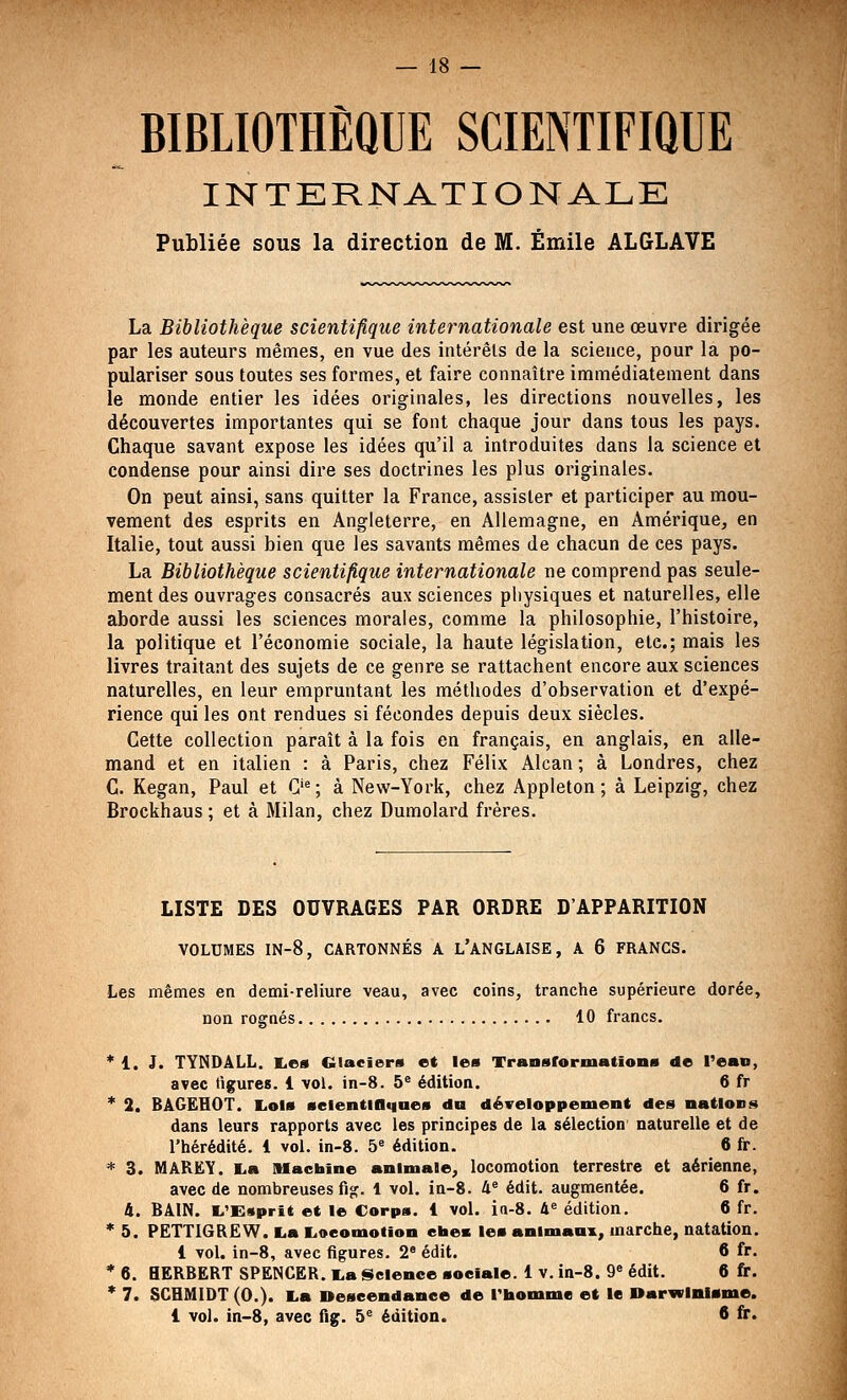 BIBLIOTHÈQUE SCIENTIFIQUE INTERNATIONALE Publiée sous la direction de M. Emile ALGLAVE La Bibliothèque scientifique internationale est une œuvre dirigée par les auteurs mêmes, en vue des intérêts de la science, pour la po- pulariser sous toutes ses formes, et faire connaître immédiatement dans le monde entier les idées originales, les directions nouvelles, les découvertes importantes qui se font chaque jour dans tous les pays. Chaque savant expose les idées qu'il a introduites dans la science et condense pour ainsi dire ses doctrines les plus originales. On peut ainsi, sans quitter la France, assister et participer au mou- vement des esprits en Angleterre, en Allemagne, en Amérique^ en Italie, tout aussi bien que les savants mêmes de chacun de ces pays. La Bibliothèque scientifique internationale ne comprend pas seule- ment des ouvrages consacrés aux sciences physiques et naturelles, elle aborde aussi les sciences morales, comme la philosophie, l'histoire, la politique et l'économie sociale, la haute législation, etc.; mais les livres traitant des sujets de ce genre se rattachent encore aux sciences naturelles, en leur empruntant les méthodes d'observation et d'expé- rience qui les ont rendues si fécondes depuis deux siècles. Cette collection paraît à la fois en français, en anglais, en alle- mand et en italien : à Paris, chez Félix Alcan ; à Londres, chez C. Kegan, Paul et C'^ ; à New-York, chez Appleton ; à Leipzig, chez Brockhaus ; et à Milan, chez Dumolard frères. LISTE DES OUVRAGES PAR ORDRE D'APPARITION VOLUMES IN-8, CARTONNÉS A L'ANGLAISE, A 6 FRANCS. Les mêmes en demi-reliure veau, avec coins, tranche supérieure dorée, non rognés 10 francs. * 1. J. TYNDâLL. I^es Glaciers et les Transformationa de Fean, avec figures. 1 vol. in-8. 5* édition. 6 fr * 2. BàGËHOT. liOls aeientlllqaes du développement des nations dans leurs rapports avec les principes de la sélection naturelle et de l'hérédité. 1 vol. in-8. b édition. 6 fr. * 3. MAREY. L.a lUacbine animale, locomotion terrestre et aérienne, avec de nombreuses fi je. 1 vol. in-8. 4® édit. augmentée, 6 fr. 4. BAIN. L'Esprit et le Corps. 1 vol. ia-8. A« édition. 6 fr. * 5. PETTIGREW. La Locomotion ctaec les animanx, marche, natation. 1 vol. in-8, avec figures. 2 édit. 6 fr. * 6. HERBERT SPENCER. La iSelence «oeiale. 1 v. in-8. 9« édit. 6 fr. * 7. SCHMIDT (0.). La Descendance de l'homme et le »arwlnl»me. 1 vol. in-8, avec fig. 5^ édition. 6 fr.