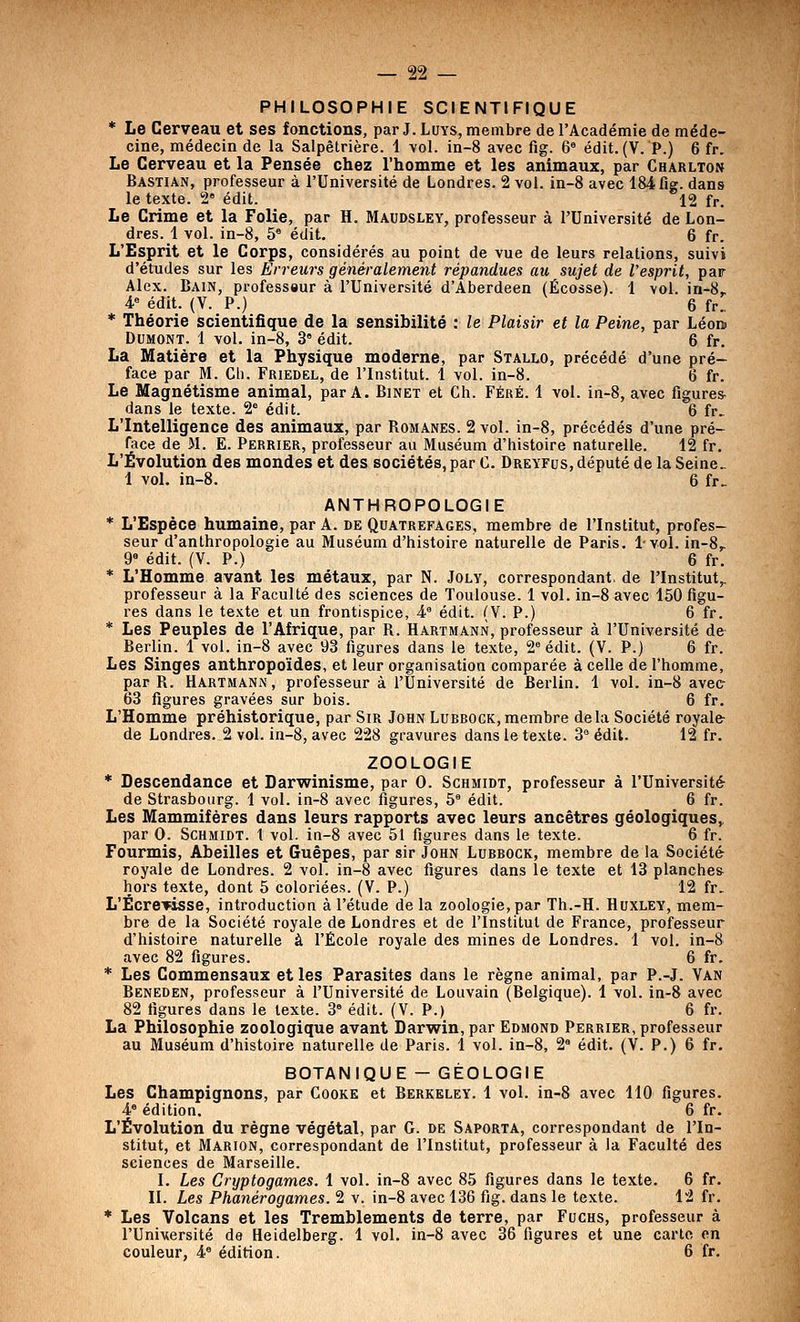 PHILOSOPHIE SCIENTIFIQUE * Le Cerveau et ses fonctions, par J. Luys, membre de l'Académie de méde- cine, médecin de la Salpêtrière. 1 vol. in-8 avec fig. 6» édit. (V. P.) 6 fr. Le Cerveau et la Pensée chez l'homme et les animaux, par Charlton Bastian, professeur à l'Université de Londres. 2 vol. in-8 avec 184 fig. dans le texte. 2° édit. 12 fr. Le Crime et la Folie, par H. Maudsley, professeur à l'Université de Lon- dres. 1 vol. in-8, 5° édit. 6 fr. L'Esprit et le Corps, considérés au point de vue de leurs relations, suivi d'études sur les Erreurs généralement répandues au sujet de l'esprit, par Alex. Bain, professeur à l'Université d'Aberdeen (Ecosse). 1 vol. in-8. 4° édit. (V. P.) 6 fr., * Théorie scientifique de la sensibilité : le Plaisir et la Peine, par Léom DUMOM. 1 vol. in-8, 3' édit. 6 fr. La Matière et la Physique moderne, par Stallo, précédé d'une pré- face par M. Ch. Friedel, de l'Institut. 1 vol. in-8. 6 fr. Le Magnétisme animal, par A. Binet et Ch. Féré. 1 vol. in-8, avec figurer dans le texte. 2° édit. 6 fr> L'Intelligence des animaux, par Romanes. 2 vol. in-8, précédés d'une pré- face de M. E. Perrier, professeur au Muséum d'histoire naturelle. 12 fr. L'Évolution des mondes et des sociétés, par C. Dreyfus, député de la Seine. 1 vol. in-8. 6 fr.- ANTHROPOLOGIE * L'Espèce humaine, par A. de Quatrefages, membre de l'Institut, profes- seur d'anthropologie au Muséum d'histoire naturelle de Paris. 1vol. in-8,. 9° édit. (V. P.) 6 fr. * L'Homme avant les métaux, par N. Joly, correspondant, de l'Institut,, professeur à la Faculté des sciences de Toulouse. 1 vol. in-8 avec 150 figu- res dans le texte et un frontispice, 4° édit. (V. P.) 6 fr. * Les Peuples de l'Afrique, par R. Hartmann, professeur à l'Université de Berlin. 1 vol. in-8 avec 93 figures dans le texte, 2 édit. (V. P.) 6 fr. Les Singes anthropoïdes, et leur organisation comparée à celle de l'homme, par R. Hartmann, professeur à l'Université de Berlin. 1 vol. in-8 avec 63 figures gravées sur bois. 6 fr. L'Homme préhistorique, par Sir John Lubbock,membre delà Société royale- de Londres. 2 vol. in-8, avec 228 gravures dans le texte. 3 édit. 12 fr. ZOOLOGIE * Descendance et Darwinisme, par 0. Schmidt, professeur à l'Université de Strasbourg. 1 vol. in-8 avec figures, 5' édit. 6 fr. Les Mammifères dans leurs rapports avec leurs ancêtres géologiques,. par 0. Schmidt. 1 vol. in-8 avec 51 figures dans le texte. 6 fr. Fourmis, Abeilles et Guêpes, par sir John Lubbock, membre de la Société royale de Londres. 2 vol. in-8 avec figures dans le texte et 13 planches hors texte, dont 5 coloriées. (V. P.) 12 fr. L'ÉcrevïSse, introduction à l'étude de la zoologie, par Th.-H. Huxley, mem- bre de la Société royale de Londres et de l'Institut de France, professeur d'histoire naturelle à l'École royale des mines de Londres. 1 vol. in-8 avec 82 figures. 6 fr. * Les Commensaux et les Parasites dans le règne animal, par P.-J. Van Beneden, professeur à l'Université de Louvain (Belgique). 1 vol. in-8 avec 82 figures dans le texte. 3° édit. (V. P.) 6 fr. La Philosophie zoologique avant Darwin, par Edmond Perrier, professeur au Muséum d'histoire naturelle de Paris. 1 vol. in-8, 2° édit. (V. P.) 6 fr. BOTANIQUE - GÉOLOGIE Les Champignons, par Cooke et Berkeley. 1 vol. in-8 avec 110 figures. 4° édition. 6 fr. L'Évolution du règne végétal, par G. de Saporta, correspondant de l'In- stitut, et Marion, correspondant de l'Institut, professeur à la Faculté des sciences de Marseille. I. Les Cryptogames. 1 vol. in-8 avec 85 figures dans le texte. 6 fr. II. Les Phanérogames. 2 v. in-8 avec 136 fig. dans le texte. 12 fr. * Les Volcans et les Tremblements de terre, par Fuchs, professeur à l'Université de Heidelberg. 1 vol. in-8 avec 36 figures et une carte en couleur, 4° édition. 6 fr.