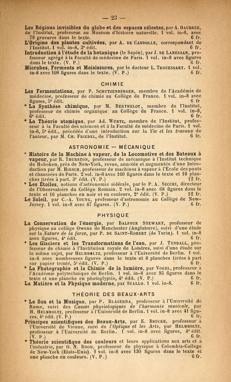 Les Régions invisibles du globe et des espaces célestes, par A. Daubrée, de l'Institut, professeur au Muséum d'histoire naturelle. 1 vol. iu-8, avec 78 gravures dans le texte. 6 fr. L'Origine des plantes cultivées, par A. de Candolle, correspondant de l'Institut. 1 vol. in-8, 3* édit. 6 fr. Introduction à l'étude de la botanique (le Sapin), par J. de Lanessan, pro- fesseur agrégé à la Faculté de médecine de Paris. 1 vol. in-8 avec figures dans le texte. (V. P.) 6 fr. Microbes, Ferments et Moisissures, par le docteur L. Trouessart. 1 vol. in-8 avec 108 figures dans le texte. (V. P.) 6 fr. CHIMIE Les Fermentations, par P. Schutzenberger, membre de l'Académie de médecine, professeur de chimie au Collège de France. 1 vol. in-8 avec figures, 5° édit. 6 fr ■La Synthèse chimique, par M. Berthelot, membre de l'Institut, professeur de chimie organique au Collège de France. 1 vol. in-8, 6« édit. 6 fr. * La Théorie atomique, par Ad. Wurtz, membre de l'Institut, profes- seur à la Faculté des sciences et à la Faculté de médecine de Paris. 1 vol. in-8, 5° édit., précédée d'une introduction sur la Vie et les travaux de l'auteur, par M. Ch. Friedel, de l'Institut. 6 fr. ASTRONOMIE — MÉCANIQUE * Histoire de la Machine à vapeur, de la Locomotive et des Bateaux à vapeur, par R. Thurston, professeur de mécanique à l'Institut technique de Hoboken, près de New-York, revue, annotée et augmentée d'une Intro- duction par M. HiRSCH, professeur de machines à vapeur à l'École des ponts et chaussées de Paris. 2 vol. in-8 avec 160 figures dans le texte et 16 plan- ches tirées à part. 3 édit. (V. P.) 12 fr. * Les Étoiles, notions d'astronomie sidérale, parle P. A. Secchi, directeur de l'Observatoire du Collège Romain. 2 vol. in-8 avec 68 figures dans le texte et 16 planches en noir et en couleurs, 2' édit. (V. P.) 12 fr. Le Soleil, par C.-A. Young, professeur d'astronomie au Collège de New- Jersey. 1 vol. in-8 avec 87 figures. (V. P.) 6 fr. PHYSIQUE La Conservation de l'énergie, par Balfour Stewart, professeur de physique au collège Owens de Manchester (Angleterre), suivi d'une étude sur laiVaiMre de la force, par P. de Saint-Robert (de Turin). 1 vol. in-8 avec figures, 4° édit. 6 fr. * Les Glaciers et les Transformations de l'eau, par J. Tyndall, pro- fesseur de chimie à l'Institution royale de Londres, suivi d'une étude sur le même sujet, par Helmholtz, professeur à l'Université de Berlin. 1 vol. in-8 avec nombreuses figures dans le texte et 8 planches tirées à part sur papier teinté, 5 édit. (V. P.) 6 fr. * La Photographie et la Chimie de la lumière, par Vogel, professeur à l'Académie polytechnique de Berlin. 1 vol. in-8 avec 95 figures dans le texte et une planche en photoglyptie, 4° édit. (V. P.) 6 fr. La Matière et la Physique moderne, par Stallo. 1 vol. in-8. 6 fr, THÉORIE DES BEAUX-ARTS * Le Son et la Musique, par P. Blaserna, professeur à l'Université de Rome, suivi des Causes phiisiologiques de l'harmonie musicale, par H. Helmholtz, professeur à l'Université de Berlin. 1 vol. in-8 avec 41 figu- res, 4 édit. (V. P.) 6 Ir. Principes scientifiques des Beaux-Arts, par E. Bkucke, professeur à l'Université de Vienne, suivi de l'Optique et les Arts, par Helmholtz, professeur à l'Université de Berlin. 1 vol. in-8 avec figures, 4° édit. (V. P.) 6 fr. * Théorie scientifique des couleurs et leurs applications aux arts et à l'industrie, par 0. N. Kooo, professeur de physique à Colombia-College de New-York (Etats-Unis). 1 vol. in-8 avec 130 figures dans le texte et