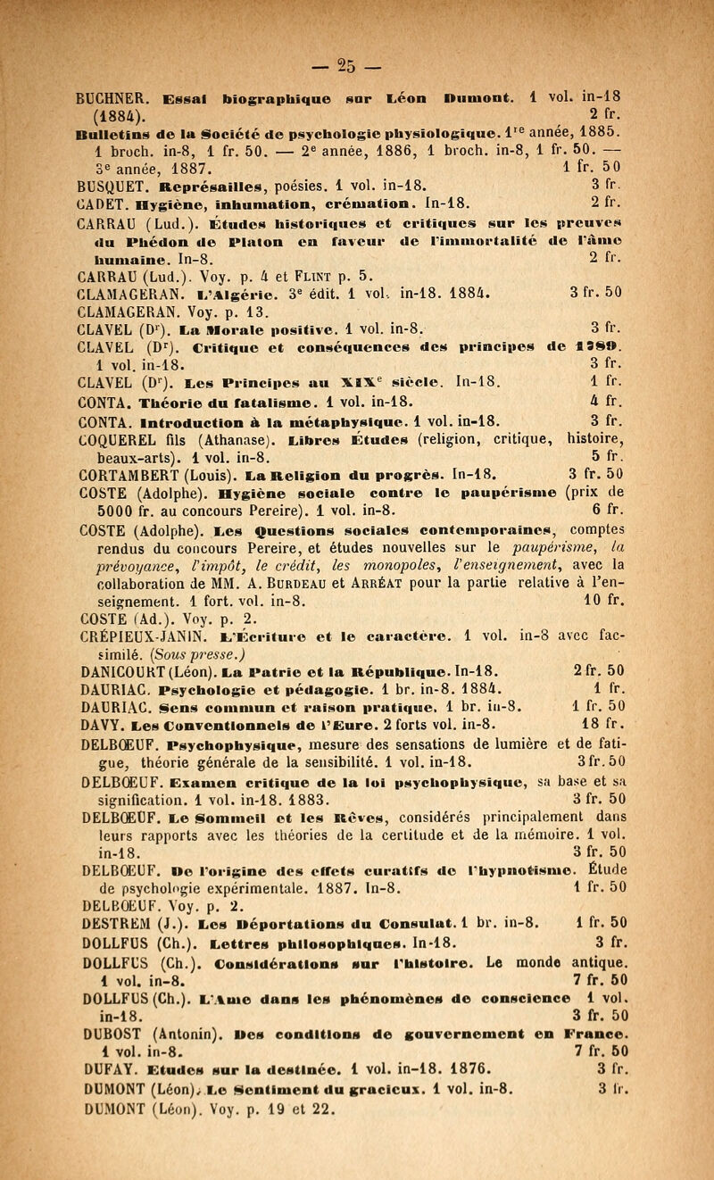 BUCHNER. Essai biographique sur L.éon Diimont. 1 voL in-18 (1884). 2 fr. Bulletins de la Société de psychologie physiologique. 1'^ année, 1885. 1 broch. in-8, i fr. 50. — 2« année, 1886, 1 bioch. in-8, 1 fr. 50. — 3^ année, 1887. 1 fr. 50 BUSQUET. Représailles, poésies. 1 vol. in-18. 3 fr. CADET, aygiène, inhumation, crémation. In-18. 2 fr. CARRAU (Lud.). Études historiques et critiques sur les preuves du Phédon de Plalon en faveur de rimmortalité de l'àme humaine. In-8. 2 fr. CARRAU (Lud.). Voy. p. 4 et Funt p. 5. CLAMAGERAN. l/Algérie. 3« édit. 1 vol. in-18. 1884. 3 fr. 50 CLAMAGERAN. Voy. p. 13. CLAVEL (D^). La Morale positive. 1 vol. in-8. 3 fr. CLAVEL (D^). Critique et conséquences des principes de fiSSO. 1 vol. in-18. 3 fr. CLAVEL (D>'). Les Principes au XIX« siècle. In-18. 1 fr. CONTA. Théorie du fatalisme. 1 vol. in-18. 4 fr. CONTA. Introduction à la métaphysique. 1 vol. in-i8. 3 fr. COQUEREL fils (Athanase). Libres Études (religion, critique, histoire, beaux-arts). 1 vol. in-8. 5 fr. CORTAMBERT (Louis). La Religion du progrès. In-18. 3 fr. 50 GOSTE (Adolphe). Hygiène sociale contre le paupérisme (prix de 5000 fr. au concours Pereire). i vol. in-8. 6 fr. COSTE (Adolphe). Les Questions sociales contemporaines, comptes rendus du concours Pereire, et études nouvelles sur le paupérisme, la prévoyance, l'impôt, le crédit, les monopoles, renseignement, avec la collaboration de MM. A. Burdeau et Arréat pour la partie relative à l'en- seignement. 1 fort. vol. in-8. 10 fr. COSTE CAd.). Voy. p. 2. CRÉPIEUX-JANIN. L,-Écriture et le caractère. 1 vol. in-8 avec fac- similé. {Sous presse.) DANICOURT (Léon). La Patrie et la République. In-18. 2 fr. 50 DAURIAC. Psychologie et pédagogie. 1 br. in-8. 1884. 1 fr. DAURIAC. Sens commun et raison pratique. 1 br. iii-8. 1 fr. 50 DAVY. Les Conventionnels de l'Eure. 2 forts vol. in-8. 18 fr. DELBCEUF. Psychopbysique, mesure des sensations de lumière et de fati- gue, théorie générale de la sensibilité. 1 vol. in-18. 3fr.50 OELBŒUF. Examen critique de la loi psychophysique, sa base et sa signification. 1 vol. in-18. 1883. 3 fr. 50 DELBCë€F. Le Sommeil et les Rêves, considérés principalement dans leurs rapports avec les théories de la certitude et de la mémoire. 1 vol. in-18. 3 fr. 50 DELBCEUF. De Torigine des effets curatcfs do Thypnotismo. Étude de psychologie expérimentale. 1887. ln-8. 1 fr. 50 DELBCEUF. Voy. p. 2. DESTREM (J.). Les uéportations du Consulat. 1 br. in-8. 1 fr. 50 DOLLFUS (Gh.). Lettres philosophiques. In-18. 3 fr. DOLLFUS (Gh.). Considérations sur Thlstolre. Le monde antique. 1 vol. in-8. 7 fr. 50 DOLLFUS (Ch.). LMme dans les phénomènes de conscience 1 vol. in-18. 3 fr. 50 DUBOST (Antonin). Mes conditions de gouvernement en France. i vol. in-8. 7 fr. 50 DUFAY. Etudes sur la destinée. 1 vol. in-18. 1876. 3 fr. DUMONT (Léon).^ Le Sentiment du gracieux. 1 vol. in-8. 3 fr. DUMONT (Léon). Voy. p. 19 et 22.