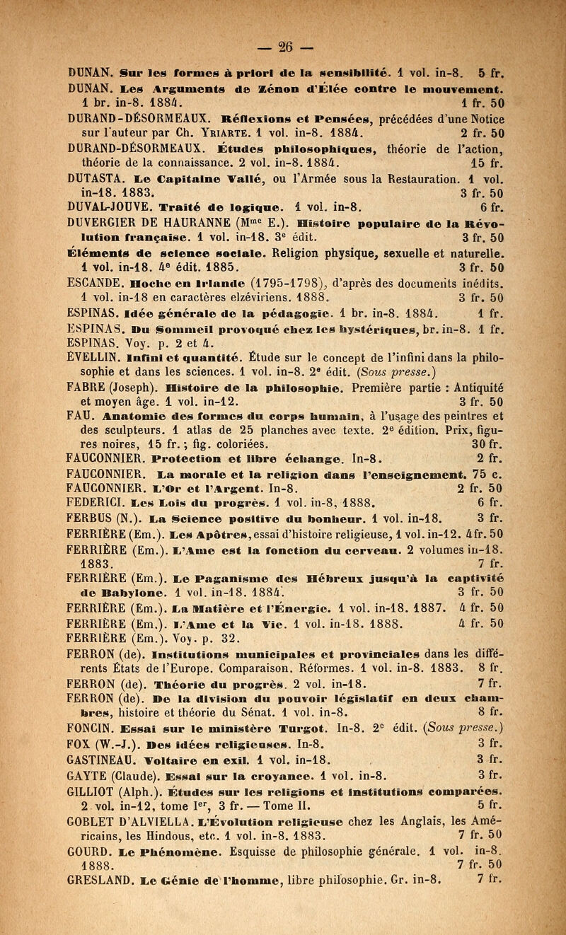 DUNÂN. Sur les fornios h priori de la sensibilité. 1 vol. in-8. 5 fr. DUNâN. K.es Arguments de Kénon d'Élée contre le mouvement. 1 br. in-8. 188i. 1 fr. 50 DURAND-DÉSORMEAUX. RéOexions et Pensées, précédées d'une Notice sur l'auteur par Ch. Yriarte. 1 vol. in-8. 1884. 2 fr. 50 DURAND-DÉSORMEAUX. Études philosophiques, théorie de l'action, théorie de la connaissance. 2 vol. in-8. 1884. 15 fr. DUTASTA. lie Capitaine Vallé, ou l'Armée sous la Restauration. 1 vol. in-18. 1883. 3 fr. 50 DUVAL-JOUVE. Traité de logique. 1 vol. in-8. 6 fr. DUVERGIER DE HAURANNE (M^ E.). Bistoire populaire de la Révo- lution française. 1 vol. in-18, 3^ édit. 3 fr. 50 Éléments de science sociale. Religion physique, sexuelle et naturelle. 1 vol. in-18. 48 édit. 1885. 3 fr. 50 ESCANDE. Hoche en Irlande (1795-1798), d'après des documents inédits. 1 vol. in-18 en caractères elzéviriens. 1888. 3 fr. 50 ËSPINAS. Idée générale de la pédagogie. 1 br. in-8. 1884. 1 fr. ESPINAS. Du §loninieil provoqué chez les hystériques, br. in-8. 1 fr. ESPlNAS. Yoy. p. 2 et 4. ÉVELLIN. mnnl et quantité. Étude sur le concept de l'infini dans la philo- sophie et dans les sciences. 1 vol. in-8. 2® édit. {Sous presse.) FABRE (Joseph). Histoire de la philosophie. Première partie : Antiquité et moyen âge. 1 vol. in-12. 3 fr. 50 FAU. Anatomie des formes du corps humain, à l'usage des peintres et des sculpteurs. 1 atlas de 25 planches avec texte. 2^ édition. Prix, figu- res noires, 15 fr. ; fig. coloriées. 30 fr. FAUCONNIER. Protection et libre échange. In-8. 2 fr. FAUCONNIER. I^a naorale et la religion dans l'enseignement. 75 c. FAUCONNIER. ï.'Or et l'Argent. In-8. 2 fr. 50 FEDERICI. i.es I.ois du progrès. 1 vol. in-8, 1888. 6 fr. FERBUS (N.). I.a j^cience positive du bonheur. 1 vol. in-18. 3 fr. FERRIÈRE (Em.). I,es Apôtres,essai d'histoire religieuse, 1vol. in-12. 4fr. 50 PERRIÈRE (Em.). I.'Ame est la fonction du cerveau. 2 volumes in-18. 1883. 7 fr. FERRIERE (Em.). I^e Paganisme des Hébreux jusqu'à la captivité de Babylone. 1 vol. in-18. 1884. 3 fr, 50 FERRIÈRE (Em.). tba Matière et l'Énergie. 1 vol. in-18. 1887. 4 fr. 50 FERRIÈRE (Em,). i/Ame et la Vie. 1 vol. in-18. 1888. 4 fr. 50 FERRIÈRE (Em.). Voj. p. 32. FERRON (de), institutions municipales et provinciales dans les diffé- rents États de l'Europe. Comparaison. Réformes. 1 vol. in-8. 1883. 8 fr. FERRON (de). Théorie du progrès. 2 vol. in-18. 7 fr. FèRRON (de). De la division du pouvoir législatif en deux cham- bres, histoire et théorie du Sénat. 1 vol. in-8. 8 fr. FONCIN. Essai sur le ministère Turgot. In-8. 2 édit. {Sous presse.) FOX (W.-J.). Des idées religieuses. In-8. 3 fr. GASTINEAU. Toltaire en exil. 1 vol. in-18. 3 fr. GAYTE (Claude). Essai sur la croyance. 1 vol. in-8. 3 fr. GILLIOT (Alph.). Études sur les religions et institutions comparées. 2 vol. in-12, tome P, 3 fr. — Tome II. 5 fr. GOBLET D'ALVlELLA.li'Évolution religieuse chez les Anglais, les Amé- ricains, les Hindous, etc. 1 vol. in-8. 1883. 7 fr. 50 GOURD. i,e Phénomène. Esquisse de philosophie générale, 1 vol. in-8. 1888. 7 fr. 50 GRESLAND. I.e eénie de l'homme, libre philosophie, Gr. in-8, 7 fr.