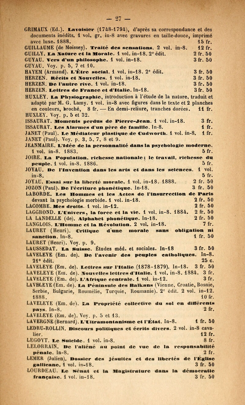 12 fr. 2fr. 50 3fr. 50 3fr. 50 3fr. 50 3fr. 50 3fr. 50 27 GRIMAUX (Ed.). littvoisier (1748-1794), d'après sa correspondance et des documents inédits. 1 vol. gr. in-8 avec gravures en taille-douce, imprimé GUILLAUME (deMoissey). Traité des sensations. 2 vol. in GUILLY. ta nrature et la Morale. 1 vol. in-18. 2« édit. GUYAU. Ters d'un philosophe. 1 vol. in-18. GUYAU. Voy. p. 5, 7 et 10. HAYEM (Armand). l^'Être social. 1 vol. in-18. 2« édit. HERZEN. Récits et nouvelles. 1 vol. in-18. HERZEN. De l'autre rive. 1 vol. in-18. HERZEN. l,ettres de France et d'Italie. In-18. HUXLEY. K,a Physiographie, introduction à l'étude de la nature, traduit et adapté par M. G. Lamy. 1 vol. in-8 avec figures dans le texte et 2 planches en couleurs, broché, 8 fr. — En demi-reliure, tranches dorées. 11 fr. HUXLEY. Voy. p. 5 et 32. ISSAURAT. Moments perdus de Pierre-jrean. 1 vol. in-18. 3 fr. ISSAURAT. l,os Alarmes d'un père de famille. In-8. 1 fr. JANET (Paul), ^.e Médiateur plastique de Cudwortb. 1 vol. in-8. 1 fr. JANET (Paul). Voy. p. 3, 5, 7, 8 et 9. JEANMAIRE. 1,'ldée de la personnalité dans la psychologie moderne. 1 vol. in-8. 1883. 5 fr. JOiRE. lia Population, richesse nationale; le travail, richesse du peuple. 1 vol. in-8. 1886. 5 fr. JOYAU. De l'Invention dans les arts et dans les sciences. 1 vol. in-8. 5 fr. JOYAU. Essai sur la liberté morale. 1 vol. in-18. 1888. 2 fr. 50 JOZON (Paul). De récriture phonétique. In-18. 3 fr. 50 LABORDE. lies Hommes et les Actes de l'Insurrection de Paris devant la psychologie morbide. 1 vol. in-18. 2 fr. 50 LACOMBE. Mes droits. 1 vol. in-12. 2 fr. 50 LAGGROND. li'Cnivers, la force et la vie. 1 vol. in-8. 1884. 2 fr. 50 LA LANDELLE (de). Alphabet phonétique. In-18. 2 fr. 50 LANGLOIS. li'Homme et la Révolution. 2 vol. in-18. 7 fr. LAURET (Henri). Critique d'une morale sans obligation ni sanction. In-8. 1 fr. 50 LAURET (Henri). Voy. p. 9. LAUSSEDAT. lia Suisse. Études méd. et sociales. In-18 3 fr. 50 LAVELEYE (Ëm. de). De l'avenir des peuples catholiques. In-8. 218 édit. 25 c. LAVELEYE (Em. de). liettres sur l'Italie (1878-1879). In-18. 3 fr. 50 LAVELEYE (Em. de). Nouvelles lettres d'Italie. 1 vol. in-8. 1884. 3 fr. LAVKLEYE (Em. de). ^.'Afrique centrale. 1 vol. in-12. 3 fr. LAVELEYE (Em. de), i^a Péninsule des Ralkans (Vienne, Croatie, Bosnie, Serbie, Bulgarie, Roumélie, Turquie, Roumanie). 2 édit. 2 vol. in-12. 1888. 10 fr. LAVELEYE (Em. de). La Propriété collective du sol en différents pays. In-8. 2 fr. LAVELEYE (Em. de). Voy. p. 5 et 13. LAVERGNE (Bernard). L'Ultramontanisme et l'État. In-8. 1 fr. 50 LEDRU-ROLLIN. Discours politiques et écrits divers. 2 vol. in-8 cava- lier. 12 fr. LEGOYT. lie Suicide. 1 vol, in-8. 8 fr. LELORRAIN. Do raliéné au point de vue de la responsabilité pénale, ln-8. 2 fr. LËMER (Julien). Dossier des Jésuites et des libertés de rÉglise gallicane. 1 vol. in-IS. 3 fr. 50 LOUKDEAU. I^e Menât et la Magistrature dans la démocratie