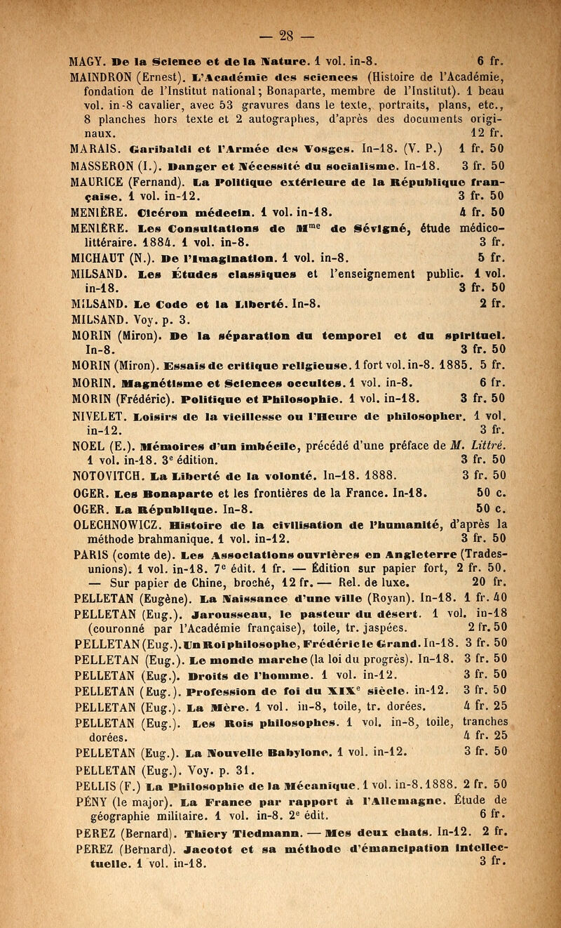 MAGY. De la Science et de la IVature. 1 vol. in-S. 6 fr, MAINDRON (Ernest). I^'Académie des sciences (Histoire de l'Académie, fondation de l'Institut national; Bonaparte, membre de l'Institut). 1 beau vol. in-8 cavalier, avec 53 gravures dans le texte, portraits, plans, etc., 8 planches hors texte et 2 autographes, d'après des documents origi- naux. 12 fr. MARAIS. Oaribaldi et TArniée des Vosges. In-18. (V. P.) 1 fr. 50 MASSËRON (I.). Uanger et nécessité du socialisme. In-18. 3 fr. 50 MAURICE (Fernand). La Politique extérieure de la République fran- çaise. 1 vol. m-12. 3 fr. 50 MENIÈRË. Olcéron médecin. 1 vol. in-18. i fr. 50 MENIËRË. Les Consultations de Sf^^ de Sévlgné, étude médico- littéraire. 1884. 1 vol. in-8. 3 fr. MICHAUT (N.). ne l'Imagination. 1 vol. in-8. 5 fr. MILSAND. Les Études classiques et l'enseignement public. 1 vol. in-18. 3 fr. 60 MILSAND. Le Code et la Liberté. In-8. 2 fr. MILSAND. Voy. p. 3. MORIN (Miron). De la séparation du temporel et du spirituel. In-8. 3 fr. 50 MORIN (Miron). Essais de critique religieuse. 1 fort vol. in-8. 1885. 5 fr. MORIN. Magnétisme et Sciences occultes. 1 val. in-8. 6 fr. MORIN (Frédéric). Politique et Philosophie. 1 vol. ia-18. 3 fr. 50 NIVELET. Loisirs de la vieillesse ou l'Heure de philosopher. 1 vol. in-12. 3 fr. NOËL (E.). Mémoires d'un Imbécile, précédé d'une préface de M. Littré. 1 vol. in-18. 3= édition. 3 fr. 50 NOTOYITCH. La Liberté de la volonté. In-18. 1888. 3 fr. 50 OGëR. Les Bonaparte et les frontières de la France. In-18. 50 c. OGËR. La République. In-8. 50 c. OLEGHNOWICZ. Bistoire de la civilisation de Phnmanlté, d'après la méthode brahmanique. 1 vol. in-12. 3 fr. 50 PARIS (comte de). Les Associations ouvrières en Angleterre (Trades- unions), 1 vol. in-18. 7« édit. 1 fr. — Édition sur papier fort, 2 fr. 50. — Sur papier de Chine, broché, 12 fr.— Rel. de luxe. 20 fr. PËLLETAN (Eugène). La Naissance d'une viUe (Royan). ln-18. 1 fr. 40 PELLETAN (Ëug.). Jaroussean, le pasteur du désert. 1 vol. in-18 (couronné par l'Académie française), toile, tr. jaspées. PELLETAN(Eug.).UnRoiphilosophe,Frédéricle«irand.In-18. PELLETAN (Eug.). Le monde marche (la loi du progrès). In-18. PËLLETAN (Ëug.). Droits de l'homme. 1 vol. in-12. PELLETAN (Eug.). Profession de foi du XIX'= siècle, in-12. PËLLETAN (Eug.). La Mère. 1 vol. in-8, toile, tr. dorées. PËLLETAN (Eug.). Les Rois philosophes. 1 vol. in-8, toile, dorées. PELLETAN (Eug.). La nouvelle Babylone. 1 vol. in-12. PELLETAN (Eug.). Voy. p. 31. PELLIS (F.) La Philosophie de la Mécanique. 1 vol. in-8.1888. 2 fr. 50 PÉNY (le major). La France par rapport à l'Allemagne. Étude de géographie militaire. 1 vol. in-8. 2« édit. 6 fr. PEREZ (Bernard). Thlery Tiedmann. — Mes deui chats. In-12. 2 fr. PËRËZ (Bernard), aacotot et sa méthode d'émancipation Intellec- tuelle. 1 vol. in-18. 3 fr. 2fr. ,50 3fr. 50 3fr. 50 3fr. 50 3fr. 50 4fr. 25 tranches 4 fr. 25 3fr. 50