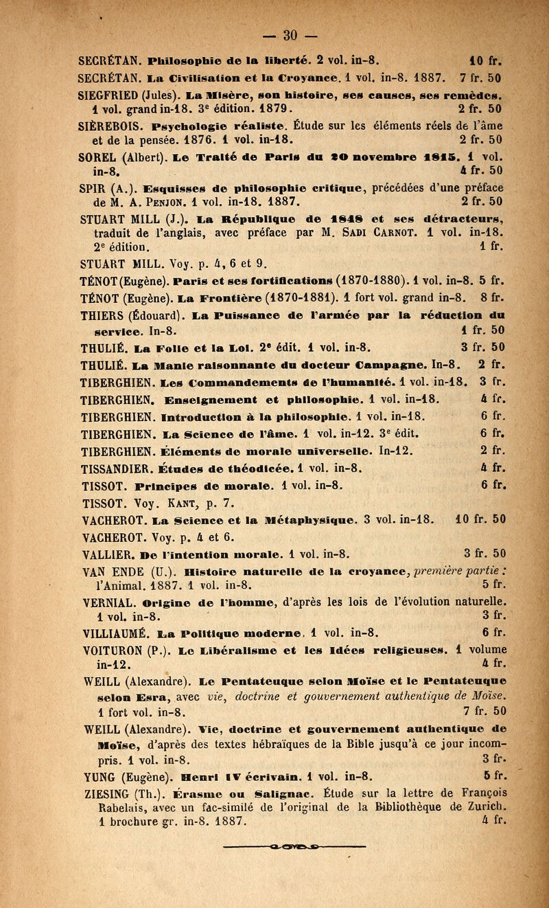 SËCRËTAN. Piûlosophie de la liberté. 2 vol. ia-8. 10 fr. SECRÉTAN. I.a Civilisation et la Croyance. 1 vol. in-8. 1887. 7 fr. 50 SIEGFRIED (Jules). lia Misère, son histoire, ses causes, ses remèdes. 1 vol. grandin-18. 3« édition. 1879. 2 fr. 50 SIÈRËROIS. Psychologie réaliste. Étude sur les éléments réels de l'âme et de la pensée. 1876. 1 vol. in-18. 2 fr. 50 SOREL (Albert). I^e Traité de Paris du CO novembre flStS. 1 vol. in-8. 4 fr. 50 SPIR (A.). Esquisses de philosophie critique, précédées d'une préface de M. A. Penjon. 1 vol. in-18. 1887. 2 fr. 50 STUART MILL (J.). I^a République de tS49 et ses détracteurs, traduit de l'anglais, avec préface par M. Sadi Carnot. 1 vol. in-18. 2« édition. 1 fr. STUART MILL. Voy. p. 4, 6 et 9. TÉNOT(Eugène). Paris et ses fortiBcations (1870-1880). 1 vol. in-8. 5 fr. TÉNOT (Eugène). I.a Frontière (1870-1881). 1 fort vol. grand in-8. 8 fr. THIËRS (Edouard). I^a Puissance de Tarmée par la réduction du service. In-8. 1 fr. 50 THULIÉ. I.a Folie et la l,oi. 2 édit. 1 vol. in-8. 3 fr. 50 THULIÉ. I^a Manie raisonnante du docteur Campagne. In-8. 2 fr. TIBERGHIEN. I.es Commandements de l'humanité. 1 vol. in-18. TIBERGHIEN. Enseignement et philosophie. 1 vol. in-18. TIBERGHIEN. Introduction à, la philosophie. 1 vol. in-18. TIBERGHIEN. I^a <§>cience de l'âme. 1 vol. in-12. 3^ édit. TIBERGHIEN. Éléments de morale universelle. In-12. TISSANDIER. Études de théodicée. 1 vol. in-8. TISSOT. Principes de morale. 1 vol. in-8. TISSOT. Yoy. Kant, p. 7. VACHEROT. lia •Science et la Métaphysique. 3 vol. in-18. VACHEROT. Voy. p. 4 et 6. YALLIER. »e l'intention morale. 1 vol. in-8. 3 fr. 50 VAN ENDE (U.). SListoiro naturelle delà croyance, premièj^e partie : l'Animal. 1887. 1 vol. in-8. 5 fr. VERNIAL. Origine de l'homme, d'après les lois de l'évolution naturelle. 1 voL in-8. 3 fr. VILLIAUMÉ. lia Politique moderne, 1 vol. in-8. 6 fr. VOITURON (P.). liO Eiibéralisme et les Idées religieuses. 1 volume in-12. 4 fr. WEILL (Alexandre). l.e Pentateuque selon Moïse et le Pentatenque selon Esra, avec vie, doctrine et gouvernement authentique de Moïse. 1 fort vol. in-8. 7 fr. 50 WEILL (Alexandre). \ie, doctrine et gouvei-nement authentique de Moïse, d'après des textes hébraïques de la Bible jusqu'à ce jour incom- pris. 1 vol. in-8. 3 fr. YUNG (Eugène). Henri IV écrivain. 1 vol. in-8. 6 fr. ZIESING (Th.). Érasme ou iSalignac. Étude sur la lettre de François Rabelais, avec un fac-similé de l'original de la Bibliothèque d« Zurich. 1 brochure gr. in-8. 1887. 4 fr. .8. 3 fr. 4 fr. 6 fr. 6 fr. 2fr. 4fir. 6 fr. 10 fr. 50