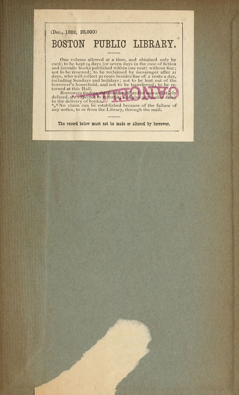 (Dec, 1888, 20,000) BOSTON PUBLIC LIBRARY. One volume allowed at a time, and obtained only by card ; to be kept 14 days (or seven days in the case of fiction and juvénile bocks published within one year) withoiit fine ; not to be renewed ; to be reclaimed by messenger after 21 days, who will coUect 20 cents besides fine of 2 cents a day, including- Sundays and holidays ; not to be lent out of the borrower's household, and not to be transferred: to be re- turned at tliis IluU. . . : '^ -*«*=-'— — Borniwcrs liiidiiitc tlii?^ book inutilatcd or unw:irrantaMv defaced, arc expucted t'i report it; and also aay Uiidue delay in the delivery of books. *;ji*No claim can be estalilislied because of the failure of any notice, to or froin the l.ihrary, tlirough the mail. The record telow must not be made or altered ty torrower,