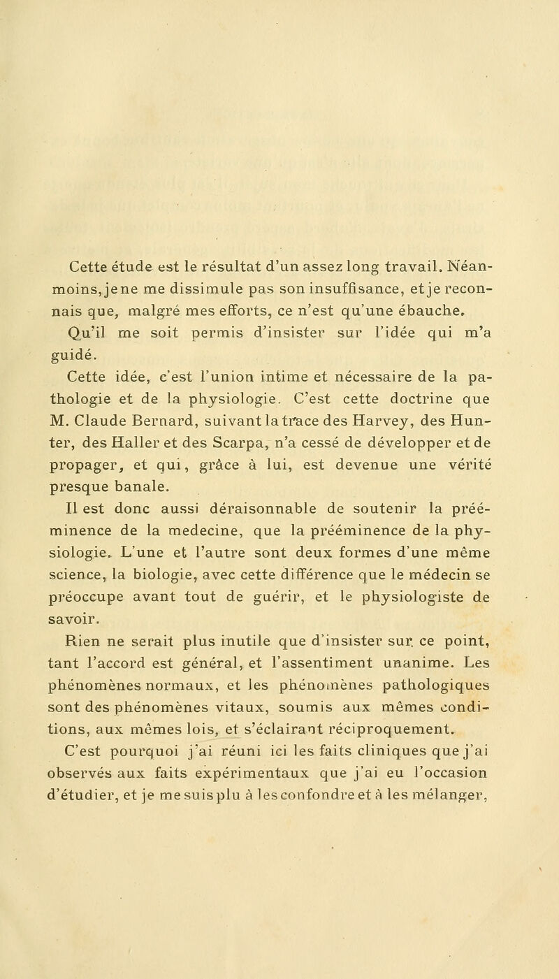 Cette étude est le résultat d'un assez long travail. Néan- moins, jene me dissimule pas son insuffisance, et je recon- nais que, malgré mes efforts, ce n'est qu'une ébauche. Qu'il me soit permis d'insister sur l'idée qui m'a guidé. Cette idée, c'est l'union intime et nécessaire de la pa- thologie et de la physiologie. C'est cette doctrine que M. Claude Bernard, suivant la trace des Harvey, des Hun- ter, des Haller et des Scarpa, n'a cessé de développer et de propager, et qui, grâce à lui, est devenue une vérité presque banale. Il est donc aussi déraisonnable de soutenir la préé- minence de la médecine, que la prééminence de la phy- siologie. L'une et l'autre sont deux formes d'une même science, la biologie, avec cette différence que le médecin se préoccupe avant tout de guérir, et le physiologiste de savoir. Rien ne serait plus inutile que d'insister sur. ce point, tant l'accord est général, et l'assentiment unanime. Les phénomènes normaux, et les phénomènes pathologiques sont des phénomènes vitaux, soumis aux mêmes condi- tions, aux mêmes lois, et s'éclairant réciproquement. C'est pourquoi j'ai réuni ici les faits cliniques que j'ai observés aux faits expérimentaux que j'ai eu l'occasion d'étudier, et je me suis plu à les confondre et à les mélanger,