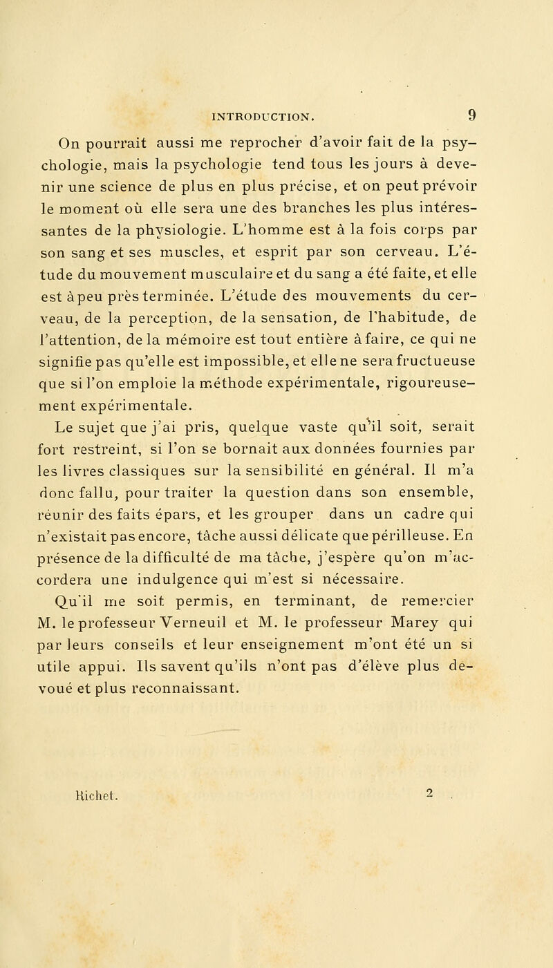 On pourrait aussi me reprocher d'avoir fait de la psy- chologie, mais la psychologie tend tous les jours à deve- nir une science de plus en plus précise, et on peut prévoir le moment où elle sera une des branches les plus intéres- santes de la physiologie. L'homme est à la fois corps par son sang et ses muscles, et esprit par son cerveau. L'é- tude du mouvement musculaire et du sang a été faite, et elle est àpeu prèsterminée. L'étude des mouvements du cer- veau, de la perception, de la sensation, de l'habitude, de l'attention, de la mémoire est tout entière à faire, ce qui ne signifie pas qu'elle est impossible, et elle ne sera fructueuse que si l'on emploie la méthode expérimentale, rigoureuse- ment expérimentale. Le sujet que j'ai pris, quelque vaste qu'il soit, serait fort restreint, si l'on se bornait aux données fournies par les livres classiques sur la sensibilité en général. Il m'a donc fallu, pour traiter la question dans son ensemble, réunir des faits épars, et les grouper dans un cadre qui n'existait pas encore, tâche aussi délicate que périlleuse. En présence de la difficulté de ma tâche, j'espère qu'on m'ac- cordera une indulgence qui m'est si nécessaire. Qu'il me soit permis, en terminant, de remercier M. le professeur Verneuil et M. le professeur Marey qui par leurs conseils et leur enseignement m'ont été un si utile appui. Ils savent qu'ils n'ont pas d'élève plus dé- voué et plus reconnaissant. Hichet.