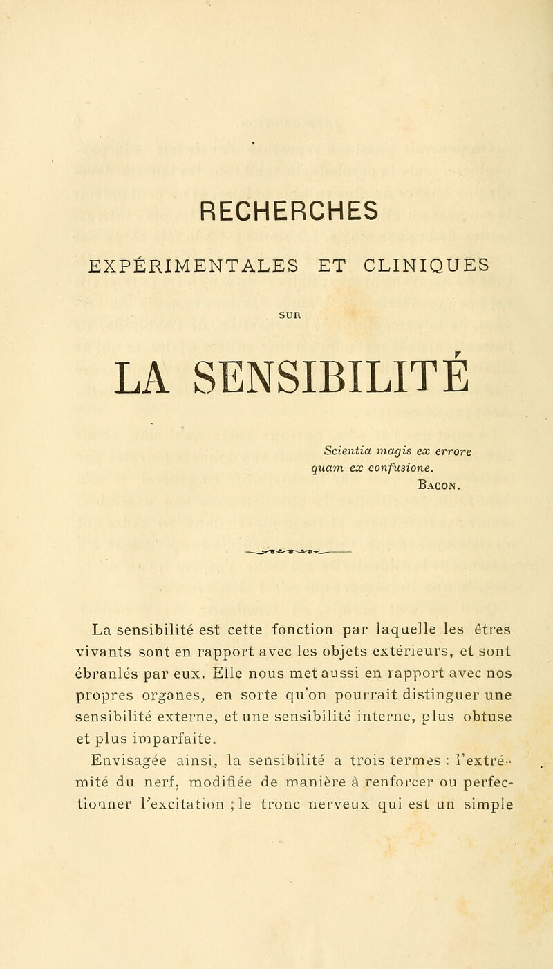 RECHERCHES EXPÉRIMENTALES ET CLINIQUES LA SENSIBILITE Scientia magis ex errore quant ex confusione. Bacon. La sensibilité est cette fonction par laquelle les êtres vivants sont en rapport avec les objets extérieurs, et sont ébranlés par eux. Elle nous met aussi en rapport avec nos propres organes, en sorte qu'on pourrait distinguer une sensibilité externe, et une sensibilité interne, plus obtuse et plus imparfaite. Envisagée ainsi, la sensibilité a trois termes : l'extré- mité du nerf, modifiée de manière à renforcer ou perfec- tionner l'excitation ; le tronc nerveux qui est un simple