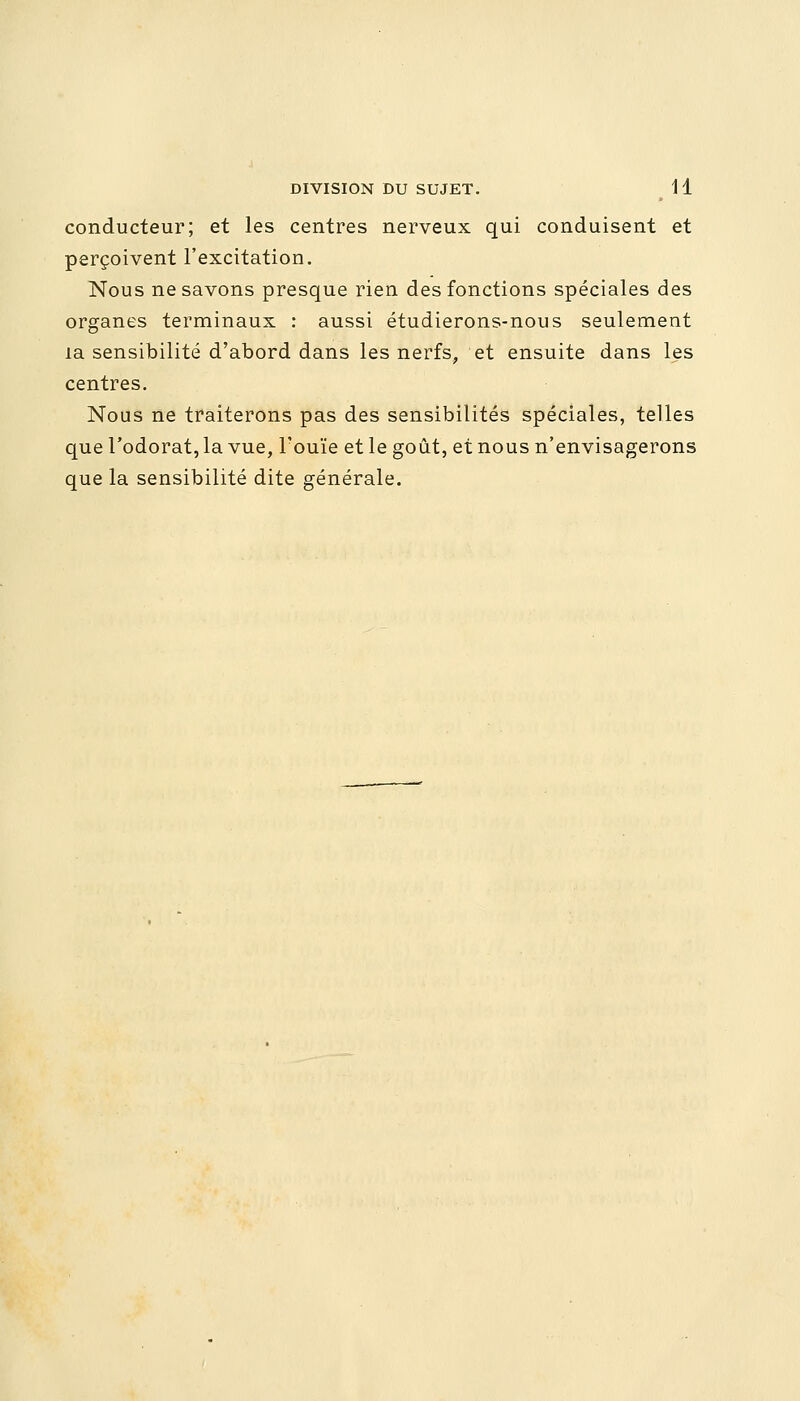 conducteur; et les centres nerveux qui conduisent et perçoivent l'excitation. Nous ne savons presque rien des fonctions spéciales des organes terminaux : aussi étudierons-nous seulement la sensibilité d'abord dans les nerfs, et ensuite dans les centres. Nous ne traiterons pas des sensibilités spéciales, telles que l'odorat, la vue, l'ouïe et le goût, et nous n'envisagerons que la sensibilité dite générale.