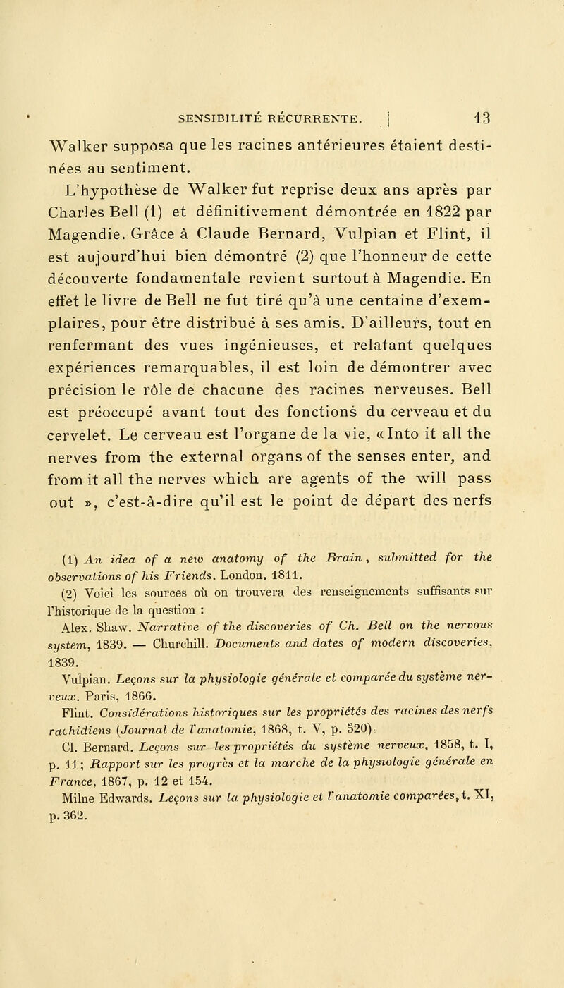 Walker supposa que les racines antérieures étaient desti- nées au sentiment. L'hypothèse de Walker fut reprise deux ans après par Charles Bell (1) et définitivement démontrée en 1822 par Magendie. Grâce à Claude Bernard, Vulpian et Flint, il est aujourd'hui bien démontré (2) que l'honneur de cette découverte fondamentale revient surtout à Magendie. En effet le livre de Bell ne fut tiré qu'à une centaine d'exem- plaires, pour être distribué à ses amis. D'ailleurs, tout en renfermant des vues ingénieuses, et relatant quelques expériences remarquables, il est loin de démontrer avec précision le rôle de chacune des racines nerveuses. Bell est préoccupé avant tout des fonctions du cerveau et du cervelet. Le cerveau est l'organe de la ^vie, «Into it ail the nerves from the external organs of the sensés enter, and from it ail the nerves which are agents of the will pass out », c'est-à-dire qu'il est le point de départ des nerfs (1) An idea of a neio anatomy of the Brain, submitted for the observations of his Friends. London. 1811. (2) Voici les sources où on trouvera des renseignements suffisants sur Thistorique de la question : Alex. Shaw. Narrative of the discoveries of Ch. Bell on the nervous system, 1839. — Churchill. Documents and dates of modem discoveries, 1839. Vulpian. Leçons sur la physiologie générale et comparée du système ner- veux. Paris, 1866. Flint. Considérations historiques sur les propriétés des racines des nerfs rachidiens (Journal de ïanatomie, 1868, t. V, p. 520) Cl. Bernard. Leçons sur les propriétés du système nerveux, 1858, t. I, p. 11 ; Rapport sur les progrès et la marche de la physiologie générale en France, 1867, p. 12 et 154. Milne Edwards. Leçons sur la physiologie et Vanatomie comparées^. XI, p.362.