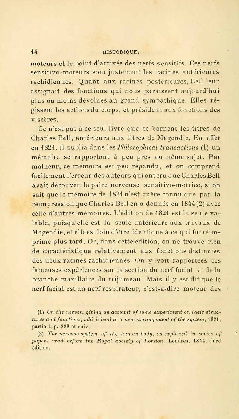 moteurs et le point d'arrivée des nerfs sensitifs. Ces nerfs sensitivo-moteurs sont justement les racines antérieures rachidiennes. Quant aux racines postérieures, Bell leur assignait des fonctions qui nous paraissent aujourd'hui plus ou moins dévolues au grand sympathique. Elles ré- gissent les actions du corps, et président aux fonctions des viscères. Ce n'est pas à ce seul livre que se bornent les titres de Charles Bell, antérieurs aux titres de Magendie. En effet en 1821, il publia dans les Philosophical transactions (1) un mémoire se rapportant à peu près au même sujet. Par malheur, ce mémoire est peu répandu, et on comprend facilement l'erreur des auteurs qui ontcru que CharlesBell avait découvert la paire nerveuse sensitivo-motrice, si on sait que le mémoire de 1821 n'est guère connu que par la réimpression que Charles Bell en a donnée en 1844 (2) avec celle d'autres mémoires. L'édition de 1821 est la seule va- lable, puisqu'elle est la seule antérieure aux travaux de Magendie, et elleestloin d'être identique à ce qui futréim- primé plus tard. Or, dans cette édition, on ne trouve rien de caractéristique relativement aux fonctions distinctes des deux racines rachidiennes. On y voit rapportées ces fameuses expériences sur la section du nerf facial et de la branche maxillaire du trijumeau. Mais il y est dit que le nerf facial est un nerf respirateur, c'est-à-dire moteur des (1) On the nerves, giving an account of soine experiment on t/ieir struc- tures and functions, which lead to a new arrangement of the system, 1821, partie I, p. 238 et suiv. (2) The nervous system of the human body, as explaned in séries of papers read before the Rogal Society of London, Londres, 1844, third édition,