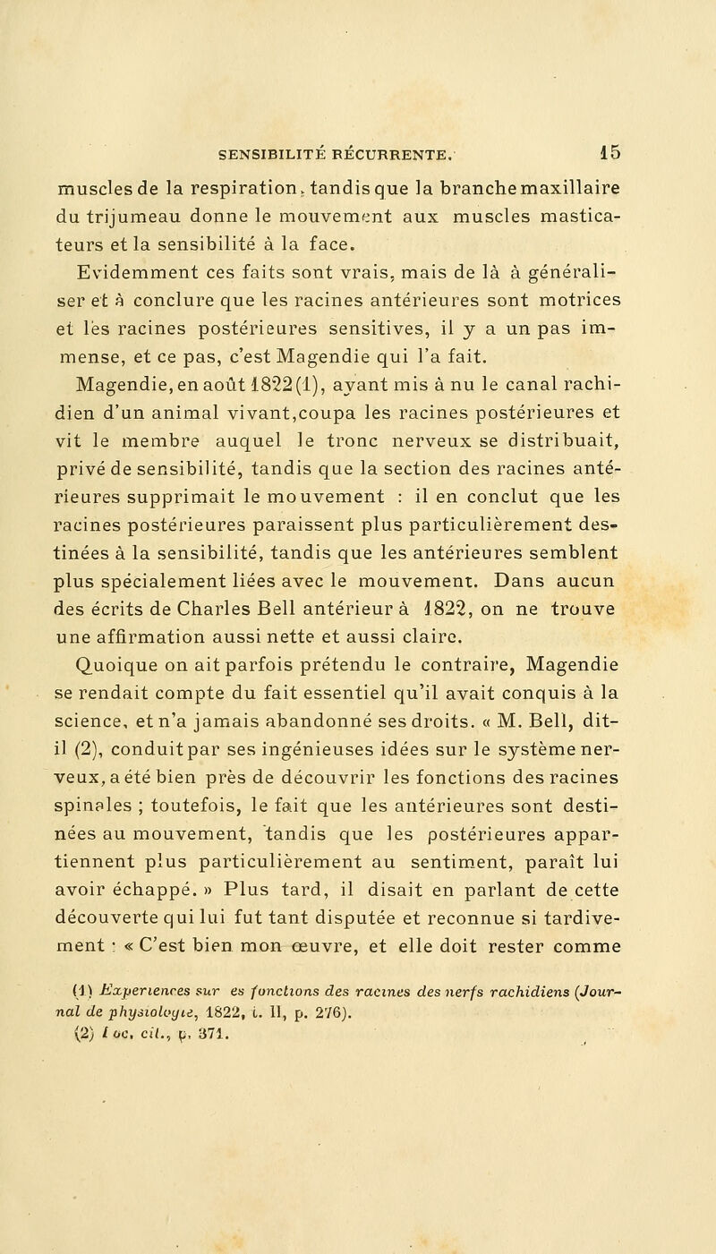 muscles de la respiration, tandis que la branche maxillaire du trijumeau donne le mouvement aux muscles mastica- teurs et la sensibilité à la face. Evidemment ces faits sont vrais, mais de là à générali- ser et à conclure que les racines antérieures sont motrices et lès racines postérieures sensitives, il y a un pas im- mense, et ce pas, c'est Magendie qui l'a fait. Magendie, en août 1822(1), ayant mis à nu le canal rachi- dien d'un animal vivant,coupa les racines postérieures et vit le membre auquel le tronc nerveux se distribuait, privé de sensibilité, tandis que la section des racines anté- rieures supprimait le mouvement : il en conclut que les racines postérieures paraissent plus particulièrement des- tinées à la sensibilité, tandis que les antérieures semblent plus spécialement liées avec le mouvement. Dans aucun des écrits de Charles Bell antérieur à 1822, on ne trouve une affirmation aussi nette et aussi claire. Quoique on ait parfois prétendu le contraire, Magendie se rendait compte du fait essentiel qu'il avait conquis à la science, et n'a jamais abandonné ses droits. « M. Bell, dit- il (2), conduit par ses ingénieuses idées sur le système ner- veux, a été bien près de découvrir les fonctions des racines spinales ; toutefois, le fait que les antérieures sont desti- nées au mouvement, tandis que les postérieures appar- tiennent plus particulièrement au sentiment, paraît lui avoir échappé. » Plus tard, il disait en parlant de cette découverte qui lui fut tant disputée et reconnue si tardive- ment • « C'est bien mon œuvre, et elle doit rester comme (1) Expériences sur es fondions des racines des nerfs rachidiens (Jour- nal de physiologie, 1822, i. 11, p. 276). (2) toc, cit., p, 371.