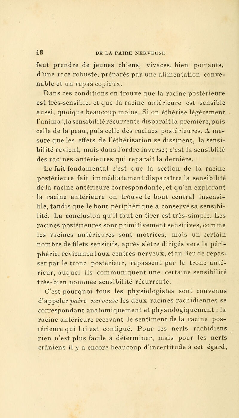 faut prendre de jeunes chiens, vivaces, bien portants, d'une race robuste, préparés par une alimentation conve- nable et un repas copieux. Dans ces conditions on trouve que la racine postérieure est très-sensible, et que la racine antérieure est sensible aussi, quoique beaucoup moins. Si on éthérise légèrement l'animal,lasensibilité récurrente disparaîtla première,puis celle de la peau, puis celle des racines postérieures. A me- sure que les effets de l'éthérisation se dissipent, la sensi- bilité revient, mais dans l'ordre inverse ; c'est la sensiblité des racines antérieures qui reparaît la dernière. Le fait fondamental c'est que la section de la racine postérieure fait immédiatement disparaître la sensibilité de la racine antérieure correspondante, et qu'en explorant la racine antérieure on trouve le bout central insensi- ble, tandis que le bout périphérique a conservé sa sensibi- lité. La conclusion qu'il faut en tirer est très-simple. Les racines postérieures sont primitivement sensitives, comme les racines antérieures sont motrices, mais un certain nombre de filets sensitifs, après s'être dirigés vers la péri- phérie, reviennent aux centres nerveux, etau lieu de repas- ser par le tronc postérieur, repassent par le tronc anté- rieur, auquel ils communiquent une certaine sensibilité très-bien nommée sensibilité récurrente. C'est pourquoi tous les physiologistes sont convenus d'appeler paire nerveuse les deux racines rachidiennes se correspondant anatomiquement et physiologiquement : la racine antérieure recevant le sentiment de la racine pos- térieure qui lai est contiguë. Pour les nerfs rachidiens rien n'est plus facile à déterminer, mais pour les nerfs crâniens il y a encore beaucoup d'incertitude à cet égard,